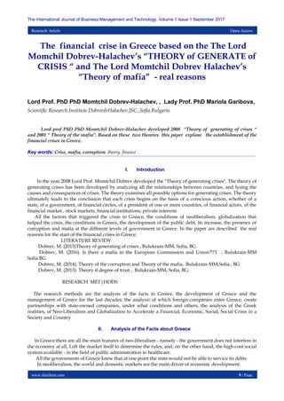 www.theijbmt.com 9 | Page
The International Journal of Business Management and Technology, Volume 1 Issue 1 September 2017
Research Article Open Access
The financial crise in Greece based on the The Lord
Momchil Dobrev-Halachev’s “THEORY of GENERATE of
CRISIS “ and The Lord Momtchil Dobrev Halachev’s
“Theory of mafia” - real reasons
Lord Prof. PhD PhD Momtchil Dobrev-Halachev, , Lady Prof. PhD Mariola Garibova,
Scientific Research Institute Dobrev&Halachev.JSC.,Sofia.Bulgaria
Lord prof PhD PhD Momtchil Dobrev-Halachev developed 2008 “Theory of generating of crises “
and 2001 “ Theory of the mafia”. Based on these two theories this paper explane the establishment of the
financial crises in Greece.
Key words: Crise, mafia, corruption, theory, finance .
I. Introduction
In the year 2008 Lord Prof. Momtchil Dobrev developed the "Theory of generating crises". The theory of
generating crises has been developed by analyzing all the relationships between countries, and lysing the
causes and consequences of crises. The theory examines all possible options for generating crises. The theory
ultimately leads to the conclusion that each crisis begins on the basis of a conscious action, whether of a
state, of a government, of financial circles, of a president of one or more countries, of financial actors, of the
financial market , stock markets, financial institutions, private interests
All the factors that triggered the crisis in Greece, the conditions of neoliberalism, globalization that
helped the crisis, the conditions in Greece, the development of the public debt, its increase, the presence of
corruption and mafia at the different levels of government in Greece. In the paper are described the real
reasons for the start of the financial crises in Greece.
LITERATURE REVIEW
Dobrev, M. (2015)Theory of generating of crises , Bulukrain-MM, Sofia, BG
Dobrev, M. (2016). Is there a mafia in the European Commission and Union?!?1 , Bulukrain-MM
Sofia.BG
Dobrev, M. (2014). Theory of the corruption and Theory of the mafia, Bulukrain-MM,Sofia., BG
Dobrev, M. (2013). Theory if degree of trust , Bulukrain-MM, Sofia, BG.
RESEARCH MET|HODS
The research methods are the analysis of the facts in Greece, the development of Greece and the
management of Greece for the last decades, the analysis of which foreign companies enter Greece, create
partnerships with state-owned companies, under what conditions and others, the analysis of the Greek
realities, of Neo-Liberalism and Globalization to Accelerate a Financial, Economic, Social, Social Crisis in a
Society and Country
II. Analysis of the Facts about Greece
In Greece there are all the main features of neo-liberalism - namely - the government does not interfere in
the economy at all, Left the market itself to determine the rules, and, on the other hand, the high-cost social
system available - in the field of public administration in healthcare.
All the governments of Greece knew that at one point the state would not be able to service its debts
In neoliberalism, the world and domestic markets are the main driver of economic development.
 