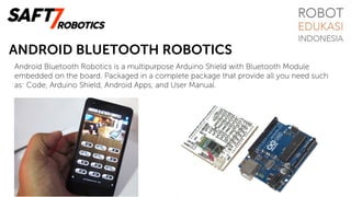 ANDROID BLUETOOTH ROBOTICS
Android Bluetooth Robotics is a multipurpose Arduino Shield with Bluetooth Module
embedded on the board. Packaged in a complete package that provide all you need such
as: Code, Arduino Shield, Android Apps, and User Manual.
 