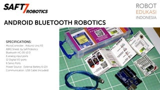 ANDROID BLUETOOTH ROBOTICS
SPECIFICATIONS:
MicroController : Arduino Uno R3
ABR1 Shield: by Saft7robotics
Bluetooth HC-05 V2.0
6 analog input ports
12 Digital I/O ports
6 Servo Ports
Power Source : External Battery 6-12V
Communication: USB Cable (included)
 