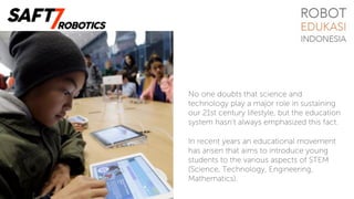 No one doubts that science and
technology play a major role in sustaining
our 21st century lifestyle, but the education
system hasn’t always emphasized this fact.
In recent years an educational movement
has arisen that aims to introduce young
students to the various aspects of STEM
(Science, Technology, Engineering,
Mathematics).
 