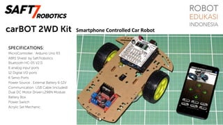 carBOT 2WD Kit
SPECIFICATIONS:
MicroController : Arduino Uno R3
ABR1 Shield: by Saft7robotics
Bluetooth HC-05 V2.0
6 analog input ports
12 Digital I/O ports
6 Servo Ports
Power Source : External Battery 6-12V
Communication: USB Cable (included)
Dual DC Motor Driver L298N Module
Battery Box
Power Switch
Acrylic Set Mechanic
Smartphone	Controlled	Car	Robot	
 