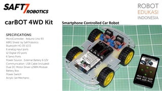 carBOT 4WD Kit
SPECIFICATIONS:
MicroController : Arduino Uno R3
ABR1 Shield: by Saft7robotics
Bluetooth HC-05 V2.0
6 analog input ports
12 Digital I/O ports
6 Servo Ports
Power Source : External Battery 6-12V
Communication: USB Cable (included)
Dual DC Motor Driver L298N Module
Battery Box
Power Switch
Acrylic Set Mechanic
Smartphone	Controlled	Car	Robot	
 