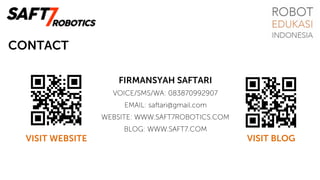 CONTACT
FIRMANSYAH SAFTARI
VOICE/SMS/WA: 083870992907
EMAIL: saftari@gmail.com
WEBSITE: WWW.SAFT7ROBOTICS.COM
BLOG: WWW.SAFT7.COM
VISIT BLOGVISIT WEBSITE
 