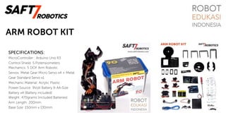 ARM ROBOT KIT
SPECIFICATIONS:
MicroController : Arduino Uno R3
Control Shield: 5 Potensiometers
Mechanics: 5 DOF Arm Robotic
Servos: Metal Gear Micro Servo x4 + Metal
Gear Standard Servo x1
Mechanic Material: Acrylic Plastic
Power Source: 9Volt Battery & AA-Size
Battery x4 (Battery included)
Weight: 470grams (included Batteries)
Arm Length: 200mm
Base Size: 150mm x 130mm
 