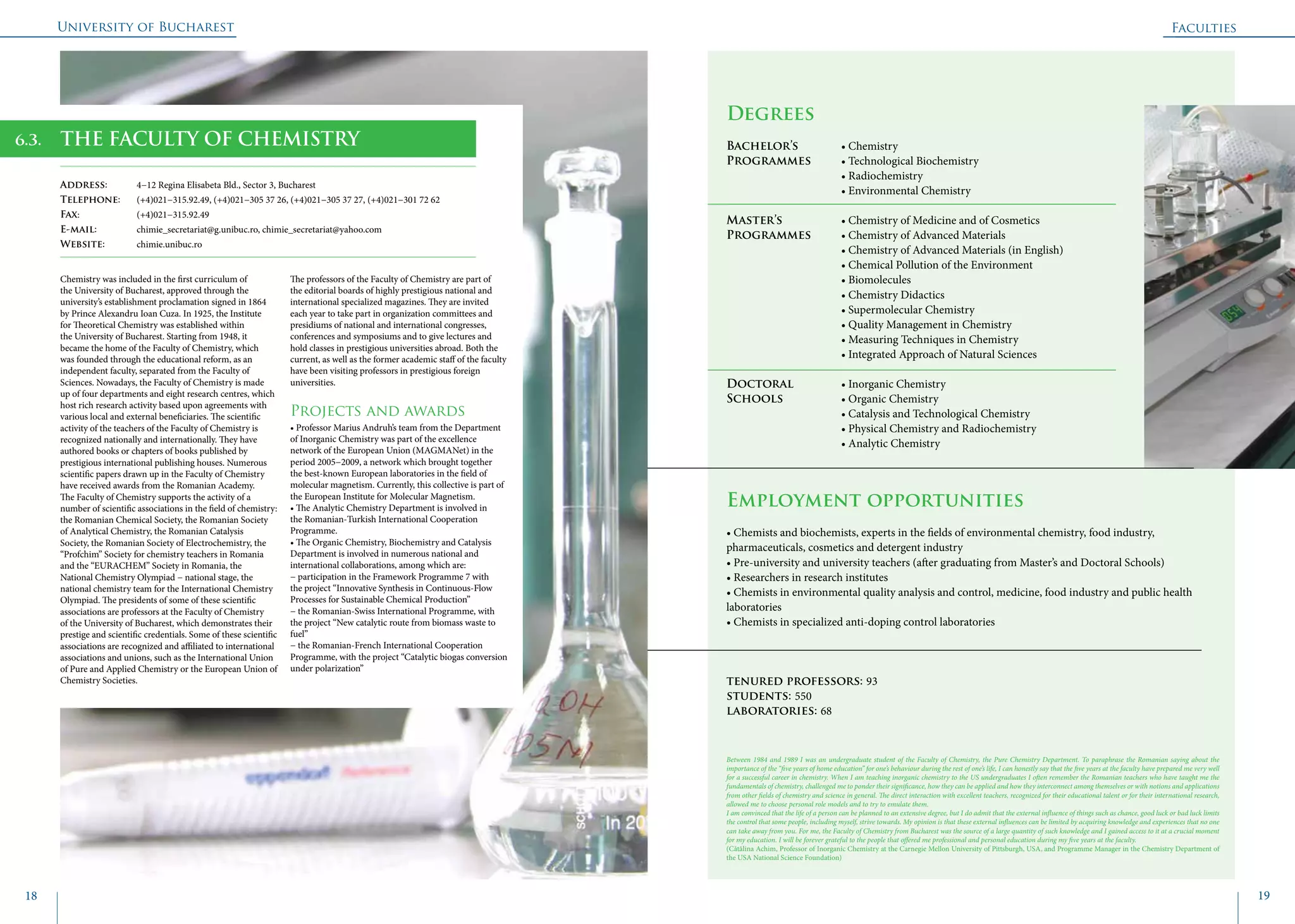 University of Bucharest
18 19
	
				
Degrees
Bachelor’s 		 • Chemistry
Programmes	 • Technological Biochemistry
			 • Radiochemistry
			 • Environmental Chemistry
Master’s 		 • Chemistry of Medicine and of Cosmetics
Programmes	 • Chemistry of Advanced Materials
			 • Chemistry of Advanced Materials (in English)
			 • Chemical Pollution of the Environment
			 • Biomolecules
			 • Chemistry Didactics
			 • Supermolecular Chemistry
			 • Quality Management in Chemistry
			 • Measuring Techniques in Chemistry
			 • Integrated Approach of Natural Sciences
Doctoral 		 • Inorganic Chemistry
Schools 		 • Organic Chemistry
			 • Catalysis and Technological Chemistry
			 • Physical Chemistry and Radiochemistry
			 • Analytic Chemistry
Employment opportunities
• Chemists and biochemists, experts in the fields of environmental chemistry, food industry,
pharmaceuticals, cosmetics and detergent industry
• Pre-university and university teachers (after graduating from Master’s and Doctoral Schools)
• Researchers in research institutes
• Chemists in environmental quality analysis and control, medicine, food industry and public health
laboratories
• Chemists in specialized anti-doping control laboratories
tenured professors: 93
students: 550
laboratories: 68
THE FACULTY OF CHEMISTRY
Address: 	 4−12 Regina Elisabeta Bld., Sector 3, Bucharest
Telephone: 	 (+4)021−315.92.49, (+4)021−305 37 26, (+4)021−305 37 27, (+4)021−301 72 62
Fax: 		 (+4)021−315.92.49
E-mail: 	 chimie_secretariat@g.unibuc.ro, chimie_secretariat@yahoo.com
Website: 	 chimie.unibuc.ro
Chemistry was included in the first curriculum of
the University of Bucharest, approved through the
university’s establishment proclamation signed in 1864
by Prince Alexandru Ioan Cuza. In 1925, the Institute
for Theoretical Chemistry was established within
the University of Bucharest. Starting from 1948, it
became the home of the Faculty of Chemistry, which
was founded through the educational reform, as an
independent faculty, separated from the Faculty of
Sciences. Nowadays, the Faculty of Chemistry is made
up of four departments and eight research centres, which
host rich research activity based upon agreements with
various local and external beneficiaries. The scientific
activity of the teachers of the Faculty of Chemistry is
recognized nationally and internationally. They have
authored books or chapters of books published by
prestigious international publishing houses. Numerous
scientific papers drawn up in the Faculty of Chemistry
have received awards from the Romanian Academy.
The Faculty of Chemistry supports the activity of a
number of scientific associations in the field of chemistry:
the Romanian Chemical Society, the Romanian Society
of Analytical Chemistry, the Romanian Catalysis
Society, the Romanian Society of Electrochemistry, the
“Profchim” Society for chemistry teachers in Romania
and the “EURACHEM” Society in Romania, the
National Chemistry Olympiad − national stage, the
national chemistry team for the International Chemistry
Olympiad. The presidents of some of these scientific
associations are professors at the Faculty of Chemistry
of the University of Bucharest, which demonstrates their
prestige and scientific credentials. Some of these scientific
associations are recognized and affiliated to international
associations and unions, such as the International Union
of Pure and Applied Chemistry or the European Union of
Chemistry Societies.
The professors of the Faculty of Chemistry are part of
the editorial boards of highly prestigious national and
international specialized magazines. They are invited
each year to take part in organization committees and
presidiums of national and international congresses,
conferences and symposiums and to give lectures and
hold classes in prestigious universities abroad. Both the
current, as well as the former academic staff of the faculty
have been visiting professors in prestigious foreign
universities.
Projects and awards
• Professor Marius Andruh’s team from the Department
of Inorganic Chemistry was part of the excellence
network of the European Union (MAGMANet) in the
period 2005−2009, a network which brought together
the best-known European laboratories in the field of
molecular magnetism. Currently, this collective is part of
the European Institute for Molecular Magnetism.
• The Analytic Chemistry Department is involved in
the Romanian-Turkish International Cooperation
Programme.
• The Organic Chemistry, Biochemistry and Catalysis
Department is involved in numerous national and
international collaborations, among which are:
− participation in the Framework Programme 7 with
the project “Innovative Synthesis in Continuous-Flow
Processes for Sustainable Chemical Production”
− the Romanian-Swiss International Programme, with
the project “New catalytic route from biomass waste to
fuel”
− the Romanian-French International Cooperation
Programme, with the project “Catalytic biogas conversion
under polarization”
Between 1984 and 1989 I was an undergraduate student of the Faculty of Chemistry, the Pure Chemistry Department. To paraphrase the Romanian saying about the
importance of the “five years of home education” for one’s behaviour during the rest of one’s life, I can honestly say that the five years at the faculty have prepared me very well
for a successful career in chemistry. When I am teaching inorganic chemistry to the US undergraduates I often remember the Romanian teachers who have taught me the
fundamentals of chemistry, challenged me to ponder their significance, how they can be applied and how they interconnect among themselves or with notions and applications
from other fields of chemistry and science in general. The direct interaction with excellent teachers, recognized for their educational talent or for their international research,
allowed me to choose personal role models and to try to emulate them.
I am convinced that the life of a person can be planned to an extensive degree, but I do admit that the external influence of things such as chance, good luck or bad luck limits
the control that some people, including myself, strive towards. My opinion is that these external influences can be limited by acquiring knowledge and experiences that no one
can take away from you. For me, the Faculty of Chemistry from Bucharest was the source of a large quantity of such knowledge and I gained access to it at a crucial moment
for my education. I will be forever grateful to the people that offered me professional and personal education during my five years at the faculty.
(Cătălina Achim, Professor of Inorganic Chemistry at the Carnegie Mellon University of Pittsburgh, USA, and Programme Manager in the Chemistry Department of
the USA National Science Foundation)
Faculties
6.3.
 