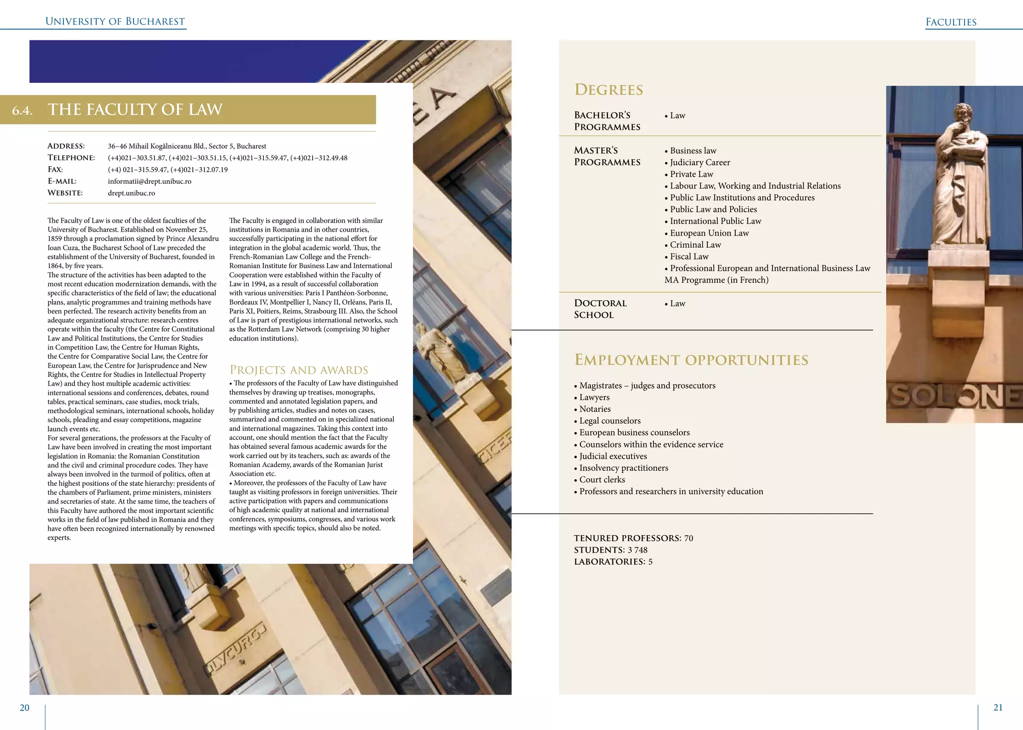 University of Bucharest
20 21
	
				
Degrees
Bachelor’s 		 • Law
Programmes	
Master’s 		 • Business law
Programmes	 • Judiciary Career
			 • Private Law
			 • Labour Law, Working and Industrial Relations
			 • Public Law Institutions and Procedures
			 • Public Law and Policies
			 • International Public Law
			 • European Union Law
			 • Criminal Law
			 • Fiscal Law
			 • Professional European and International Business Law 	
			 MA Programme (in French)
Doctoral 		 • Law
School 		
Employment opportunities
• Magistrates – judges and prosecutors
• Lawyers
• Notaries
• Legal counselors
• European business counselors
• Counselors within the evidence service
• Judicial executives
• Insolvency practitioners
• Court clerks
• Professors and researchers in university education
tenured professors: 70
students: 3 748
laboratories: 5
THE FACULTY OF LAW
Address: 	 36−46 Mihail Kogălniceanu Bld., Sector 5, Bucharest
Telephone: 	 (+4)021−303.51.87, (+4)021−303.51.15, (+4)021−315.59.47, (+4)021−312.49.48
Fax: 		 (+4) 021−315.59.47, (+4)021−312.07.19
E-mail: 	informatii@drept.unibuc.ro
Website: 	 drept.unibuc.ro
The Faculty of Law is one of the oldest faculties of the
University of Bucharest. Established on November 25,
1859 through a proclamation signed by Prince Alexandru
Ioan Cuza, the Bucharest School of Law preceded the
establishment of the University of Bucharest, founded in
1864, by five years.
The structure of the activities has been adapted to the
most recent education modernization demands, with the
specific characteristics of the field of law; the educational
plans, analytic programmes and training methods have
been perfected. The research activity benefits from an
adequate organizational structure: research centres
operate within the faculty (the Centre for Constitutional
Law and Political Institutions, the Centre for Studies
in Competition Law, the Centre for Human Rights,
the Centre for Comparative Social Law, the Centre for
European Law, the Centre for Jurisprudence and New
Rights, the Centre for Studies in Intellectual Property
Law) and they host multiple academic activities:
international sessions and conferences, debates, round
tables, practical seminars, case studies, mock trials,
methodological seminars, international schools, holiday
schools, pleading and essay competitions, magazine
launch events etc.
For several generations, the professors at the Faculty of
Law have been involved in creating the most important
legislation in Romania: the Romanian Constitution
and the civil and criminal procedure codes. They have
always been involved in the turmoil of politics, often at
the highest positions of the state hierarchy: presidents of
the chambers of Parliament, prime ministers, ministers
and secretaries of state. At the same time, the teachers of
this Faculty have authored the most important scientific
works in the field of law published in Romania and they
have often been recognized internationally by renowned
experts.
The Faculty is engaged in collaboration with similar
institutions in Romania and in other countries,
successfully participating in the national effort for
integration in the global academic world. Thus, the
French-Romanian Law College and the French-
Romanian Institute for Business Law and International
Cooperation were established within the Faculty of
Law in 1994, as a result of successful collaboration
with various universities: Paris I Panthéon-Sorbonne,
Bordeaux IV, Montpellier I, Nancy II, Orléans, Paris II,
Paris XI, Poitiers, Reims, Strasbourg III. Also, the School
of Law is part of prestigious international networks, such
as the Rotterdam Law Network (comprising 30 higher
education institutions).
Projects and awards
• The professors of the Faculty of Law have distinguished
themselves by drawing up treatises, monographs,
commented and annotated legislation papers, and
by publishing articles, studies and notes on cases,
summarized and commented on in specialized national
and international magazines. Taking this context into
account, one should mention the fact that the Faculty
has obtained several famous academic awards for the
work carried out by its teachers, such as: awards of the
Romanian Academy, awards of the Romanian Jurist
Association etc.
• Moreover, the professors of the Faculty of Law have
taught as visiting professors in foreign universities. Their
active participation with papers and communications
of high academic quality at national and international
conferences, symposiums, congresses, and various work
meetings with specific topics, should also be noted.
Faculties
6.4.
 