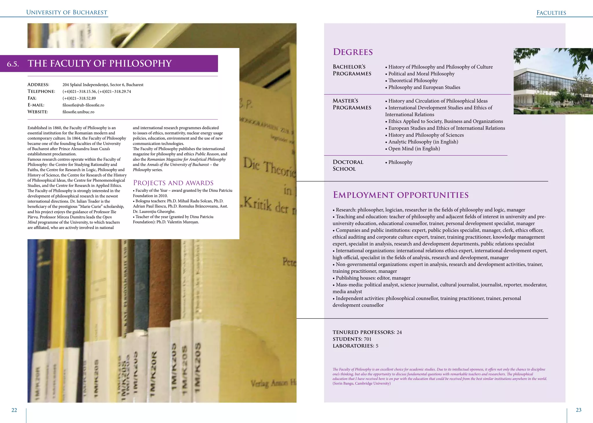University of Bucharest
22 23
	
				
Degrees
Bachelor’s 		 • History of Philosophy and Philosophy of Culture
Programmes	 • Political and Moral Philosophy
			 • Theoretical Philosophy
			 • Philosophy and European Studies
Master’s 		 • History and Circulation of Philosophical Ideas
Programmes	 • International Development Studies and Ethics of 		
			International Relations
			 • Ethics Applied to Society, Business and Organizations
			 • European Studies and Ethics of International Relations
			 • History and Philosophy of Sciences
			 • Analytic Philosophy (in English)
			 • Open Mind (in English)
Doctoral 		 • Philosophy
School 		
Employment opportunities
• Research: philosopher, logician, researcher in the fields of philosophy and logic, manager
• Teaching and education: teacher of philosophy and adjacent fields of interest in university and pre-
university education, educational counsellor, trainer, personal development specialist, manager
• Companies and public institutions: expert, public policies specialist, manager, clerk, ethics officer,
ethical auditing and corporate culture expert, trainer, training practitioner, knowledge management
expert, specialist in analysis, research and development departments, public relations specialist
• International organizations: international relations ethics expert, international development expert,
high official, specialist in the fields of analysis, research and development, manager
• Non-governmental organizations: expert in analysis, research and development activities, trainer,
training practitioner, manager
• Publishing houses: editor, manager
• Mass-media: political analyst, science journalist, cultural journalist, journalist, reporter, moderator,
media analyst
• Independent activities: philosophical counsellor, training practitioner, trainer, personal
development counsellor
tenured professors: 24
students: 701
laboratories: 5
THE FACULTY OF PHILOSOPHY
Address: 	 204 Splaiul Independenței, Sector 6, Bucharest
Telephone: 	 (+4)021−318.15.56, (+4)021−318.29.74
Fax: 		 (+4)021−318.52.89
E-mail: 	filosofie@ub-filosofie.ro
Website: 	 filosofie.unibuc.ro
Established in 1860, the Faculty of Philosophy is an
essential institution for the Romanian modern and
contemporary culture. In 1864, the Faculty of Philosophy
became one of the founding faculties of the University
of Bucharest after Prince Alexandru Ioan Cuza’s
establishment proclamation.
Famous research centres operate within the Faculty of
Philosophy: the Centre for Studying Rationality and
Faiths, the Centre for Research in Logic, Philosophy and
History of Science, the Centre for Research of the History
of Philosophical Ideas, the Centre for Phenomenological
Studies, and the Centre for Research in Applied Ethics.
The Faculty of Philosophy is strongly interested in the
development of philosophical research in the newest
international directions. Dr. Iulian Toader is the
beneficiary of the prestigious “Marie Curie” scholarship,
and his project enjoys the guidance of Professor Ilie
Pârvu. Professor Mircea Dumitru leads the Open
Mind programme of the University, to which teachers
are affiliated, who are actively involved in national
and international research programmes dedicated
to issues of ethics, normativity, nuclear energy usage
policies, education, environment and the use of new
communication technologies.
The Faculty of Philosophy publishes the international
magazine for philosophy and ethics Public Reason, and
also the Romanian Magazine for Analytical Philosophy
and the Annals of the University of Bucharest – the
Philosophy series.
Projects and awards
• Faculty of the Year – award granted by the Dinu Patriciu
Foundation in 2010.
• Bologna teachers: Ph.D. Mihail Radu Solcan, Ph.D.
Adrian Paul Iliescu, Ph.D. Romulus Brâncoveanu, Asst.
Dr. Laurențiu Gheorghe.
• Teacher of the year (granted by Dinu Patriciu
Foundation): Ph.D. Valentin Mureșan.
The Faculty of Philosophy is an excellent choice for academic studies. Due to its intellectual openness, it offers not only the chance to discipline
one’s thinking, but also the opportunity to discuss fundamental questions with remarkable teachers and researchers. The philosophical
education that I have received here is on par with the education that could be received from the best similar institutions anywhere in the world.
(Sorin Bangu, Cambridge University)
Faculties
6.5.
 