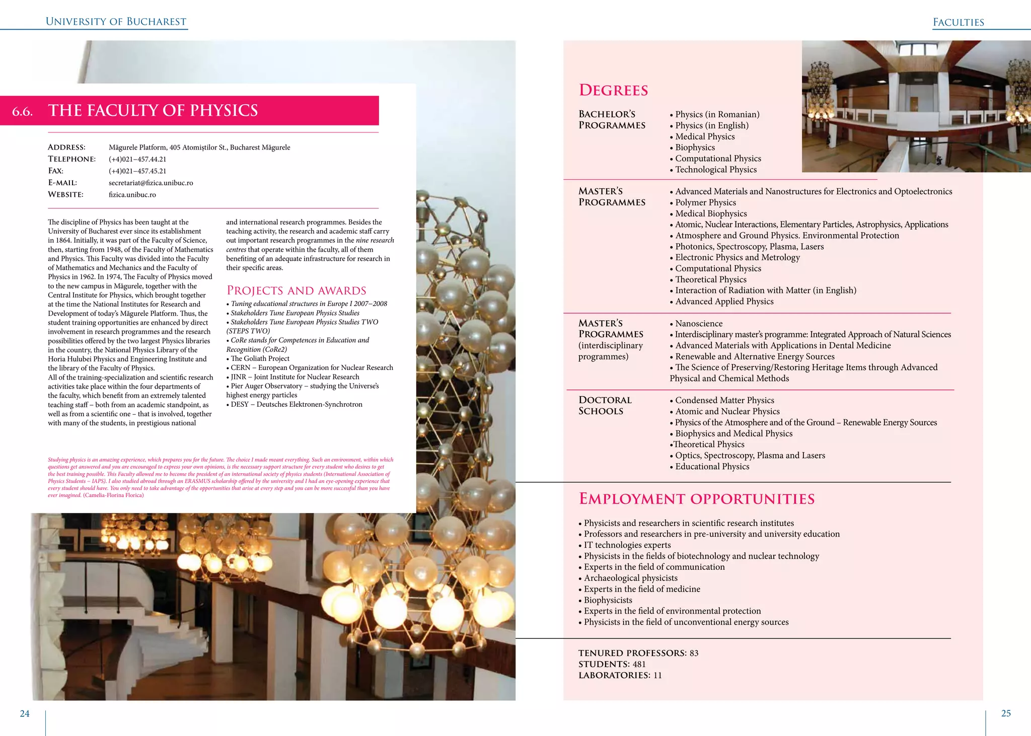 University of Bucharest
24 25
Degrees
Bachelor’s 		 • Physics (in Romanian)
Programmes	 • Physics (in English)
			 • Medical Physics
			 • Biophysics
			 • Computational Physics
			 • Technological Physics
Master’s 		 • Advanced Materials and Nanostructures for Electronics and Optoelectronics 		
Programmes	 • Polymer Physics
			 • Medical Biophysics
			 • Atomic, Nuclear Interactions, Elementary Particles, Astrophysics, Applications
			 • Atmosphere and Ground Physics. Environmental Protection
			 • Photonics, Spectroscopy, Plasma, Lasers
			 • Electronic Physics and Metrology
			 • Computational Physics
			 • Theoretical Physics
			 • Interaction of Radiation with Matter (in English)
			 • Advanced Applied Physics
Master’s 		 • Nanoscience
Programmes 	 • Interdisciplinary master’s programme: Integrated Approach of Natural Sciences		
(interdisciplinary	 • Advanced Materials with Applications in Dental Medicine
programmes)		 • Renewable and Alternative Energy Sources
			 • The Science of Preserving/Restoring Heritage Items through Advanced 			
			 Physical and Chemical Methods
Doctoral 		 • Condensed Matter Physics
Schools 		 • Atomic and Nuclear Physics
			 • Physics of the Atmosphere and of the Ground – Renewable Energy Sources
			 • Biophysics and Medical Physics
			 •Theoretical Physics
			 • Optics, Spectroscopy, Plasma and Lasers
			 • Educational Physics
		
Employment opportunities
• Physicists and researchers in scientific research institutes
• Professors and researchers in pre-university and university education
• IT technologies experts
• Physicists in the fields of biotechnology and nuclear technology
• Experts in the field of communication
• Archaeological physicists
• Experts in the field of medicine
• Biophysicists
• Experts in the field of environmental protection
• Physicists in the field of unconventional energy sources
tenured professors: 83
students: 481
laboratories: 11
THE FACULTY OF PHYSICS
Address: 	 Măgurele Platform, 405 Atomiștilor St., Bucharest Măgurele
Telephone: 	 (+4)021−457.44.21
Fax: 		 (+4)021−457.45.21
E-mail: 	secretariat@fizica.unibuc.ro
Website: 	 fizica.unibuc.ro
The discipline of Physics has been taught at the
University of Bucharest ever since its establishment
in 1864. Initially, it was part of the Faculty of Science,
then, starting from 1948, of the Faculty of Mathematics
and Physics. This Faculty was divided into the Faculty
of Mathematics and Mechanics and the Faculty of
Physics in 1962. In 1974, The Faculty of Physics moved
to the new campus in Măgurele, together with the
Central Institute for Physics, which brought together
at the time the National Institutes for Research and
Development of today’s Măgurele Platform. Thus, the
student training opportunities are enhanced by direct
involvement in research programmes and the research
possibilities offered by the two largest Physics libraries
in the country, the National Physics Library of the
Horia Hulubei Physics and Engineering Institute and
the library of the Faculty of Physics.
All of the training-specialization and scientific research
activities take place within the four departments of
the faculty, which benefit from an extremely talented
teaching staff − both from an academic standpoint, as
well as from a scientific one – that is involved, together
with many of the students, in prestigious national
and international research programmes. Besides the
teaching activity, the research and academic staff carry
out important research programmes in the nine research
centres that operate within the faculty, all of them
benefiting of an adequate infrastructure for research in
their specific areas.
Projects and awards
• Tuning educational structures in Europe I 2007−2008
• Stakeholders Tune European Physics Studies
• Stakeholders Tune European Physics Studies TWO
(STEPS TWO)
• CoRe stands for Competences in Education and
Recognition (CoRe2)
• The Goliath Project
• CERN − European Organization for Nuclear Research
• JINR − Joint Institute for Nuclear Research
• Pier Auger Observatory − studying the Universe’s
highest energy particles
• DESY − Deutsches Elektronen-Synchrotron
Studying physics is an amazing experience, which prepares you for the future. The choice I made meant everything. Such an environment, within which
questions get answered and you are encouraged to express your own opinions, is the necessary support structure for every student who desires to get
the best training possible. This Faculty allowed me to become the president of an international society of physics students (International Association of
Physics Students − IAPS). I also studied abroad through an ERASMUS scholarship offered by the university and I had an eye-opening experience that
every student should have. You only need to take advantage of the opportunities that arise at every step and you can be more successful than you have
ever imagined. (Camelia-Florina Florica)	
Faculties
6.6.
 