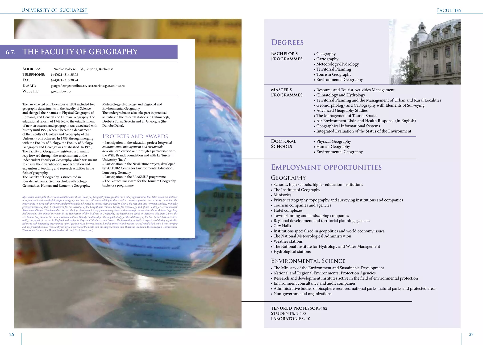 University of Bucharest
26 27
	
					
Degrees
Bachelor’s 		 • Geography
Programmes	 • Cartography
			 • Meteorology-Hydrology
			 • Territorial Planning
			 • Tourism Geography
			 • Environmental Geography
Master’s 		 • Resource and Tourist Activities Management
Programmes	 • Climatology and Hydrology
			 • Territorial Planning and the Management of Urban and Rural Localities
			 • Geomorphology and Cartography with Elements of Surveying
			 • Advanced Geography Studies
			 • The Management of Tourist Spaces
			 • Air Environment Risks and Health Response (in English)
			 • Geographical Informational Systems
			 • Integrated Evaluation of the Status of the Environment
Doctoral 		 • Physical Geography
Schools		 • Human Geography
			 • Environmental Geography
Employment opportunities
Geography
• Schools, high schools, higher education institutions
• The Institute of Geography
• Ministries
• Private cartography, topography and surveying institutions and companies
• Tourism companies and agencies
• Hotel complexes
• Town planning and landscaping companies
• Regional development and territorial planning agencies
• City Halls
• Institutions specialized in geopolitics and world economy issues
• The National Meteorological Administration
• Weather stations
• The National Institute for Hydrology and Water Management
• Hydrological stations
Environmental Science
• The Ministry of the Environment and Sustainable Development
• National and Regional Environmental Protection Agencies
• Research and development institutes active in the field of environmental protection
• Environment consultancy and audit companies
• Administrative bodies of biosphere reserves, national parks, natural parks and protected areas
• Non-governmental organizations
tenured professors: 82
students: 2 500
laboratories: 10
THE FACULTY OF GEOGRAPHY
Address: 	 1 Nicolae Bălcescu Bld., Sector 1, Bucharest
Telephone: 	 (+4)021−314.35.08
Fax: 		 (+4)021−315.30.74
E-mail: 	 geografie@geo.unibuc.ro, secretariat@geo.unibuc.ro
Website: 	 geo.unibuc.ro
The law enacted on November 4, 1938 included two
geography departments in the Faculty of Science
and changed their names to Physical Geography of
Romania, and General and Human Geography. The
educational reform of 1948 led to the establishment
of new structures, and geography was associated with
history until 1950, when it became a department
of the Faculty of Geology and Geography of the
University of Bucharest. In 1986, through merging
with the Faculty of Biology, the Faculty of Biology,
Geography and Geology was established. In 1990,
The Faculty of Geography registered a dramatic
leap forward through the establishment of the
independent Faculty of Geography, which was meant
to ensure the diversification, modernization and
expansion of teaching and research activities in the
field of geography.
The Faculty of Geography is structured in
four departments: Geomorphology-Pedology-
Geomathics, Human and Economic Geography,
Meteorology-Hydrology and Regional and
Environmental Geography.
The undergraduates also take part in practical
activities in the research stations in Călimănești,
Drobeta Turnu Severin and Sf. Gheorghe (the
Danube Delta).
Projects and awards
• Participation in the education project Integrated
environmental management and sustainable
development, carried out through a partnership with
the Willy Brandt Foundation and with La Tuscia
University (Italy)
• Participation in the NaviNature project, developed
by SCHUBZ Centre for Environmental Education,
Luneburg, Germany
• Participation in the ERASMUS programme
• The Gaudeamus award for the Tourism Geography
bachelor’s programme
Faculties
My studies in the field of Environmental Science at the Faculty of Geography have granted me a lot of opportunities that later became milestones
in my career. I met wonderful people among my teachers and colleagues, willing to share their experience, passion and curiosity. I also had the
opportunity to work with environmental professionals, who tried to impart their knowledge, despite the fact that they were not teachers, or maybe
precisely because of that. I volunteered for the activities of the Carpathian-Danube Centre for Geoecology and of the Centre for Environmental
Research and Impact Studies and to discover the joys of teamwork. I enjoy reminiscing about such wonderful moments as the workshops in geology
and pedology, the annual meetings at the Symposium of the Students of Geography, the information centre in Berzasca (the Iron Gates), the
Eco-School programme, the noise measurements on Pallady Boulevard for the Impact Study for the Motorway of the Sun (which has since been
built), the practical courses in England and Wales, in Orșova, Călimănești and Breaza. The interesting activities I experienced during my studies
led me to seek interesting programmes after I graduated, to become involved and to travel with the same state of mind I had while I was carrying
out my practical courses (constantly trying to understand the world and the shapes around me). (Cristina Brăilescu, the European Commission,
Directorate General for Humanitarian Aid and Civil Protection)
6.7.
 