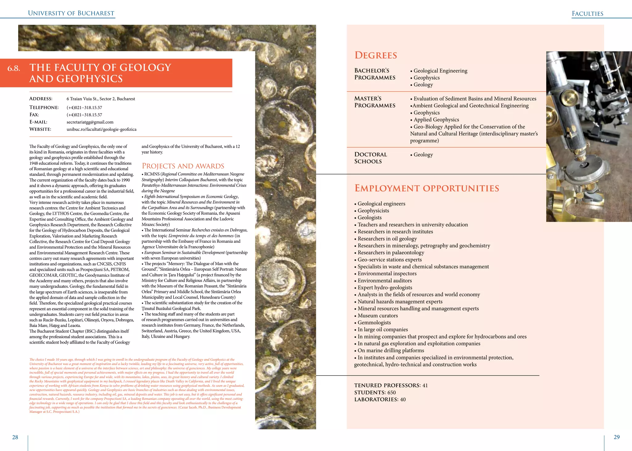 University of Bucharest
28 29
	
				
Degrees
Bachelor’s 		 • Geological Engineering
Programmes	 • Geophysics
			 • Geology
Master’s 		 • Evaluation of Sediment Basins and Mineral Resources
Programmes	 •Ambient Geological and Geotechnical Engineering
			 • Geophysics
			 • Applied Geophysics
			 • Geo-Biology Applied for the Conservation of the 	
			 Natural and Cultural Heritage (interdisciplinary master’s 	
			programme)
Doctoral 		 • Geology
Schools 		
Employment opportunities
• Geological engineers
• Geophysicists
• Geologists
• Teachers and researchers in university education
• Researchers in research institutes
• Researchers in oil geology
• Researchers in mineralogy, petrography and geochemistry
• Researchers in palaeontology
• Geo-service stations experts
• Specialists in waste and chemical substances management
• Environmental inspectors
• Environmental auditors
• Expert hydro-geologists
• Analysts in the fields of resources and world economy
• Natural hazards management experts
• Mineral resources handling and management experts
• Museum curators
• Gemmologists
• In large oil companies
• In mining companies that prospect and explore for hydrocarbons and ores
• In natural gas exploration and exploitation companies
• On marine drilling platforms
• In institutes and companies specialized in environmental protection,
geotechnical, hydro-technical and construction works
tenured professors: 41
students: 650
laboratories: 40
The Faculty of Geology and Geophysics, the only one of
its kind in Romania, originates in three faculties with a
geology and geophysics profile established through the
1948 educational reform. Today, it continues the traditions
of Romanian geology at a high scientific and educational
standard, through permanent modernization and updating.
The current organization of the faculty dates back to 1990
and it shows a dynamic approach, offering its graduates
opportunities for a professional career in the industrial field,
as well as in the scientific and academic field.
Very intense research activity takes place in numerous
research centres: the Centre for Ambient Tectonics and
Geology, the LYTHOS Centre, the Geomedia Centre, the
Expertise and Consulting Office, the Ambient Geology and
Geophysics Research Department, the Research Collective
for the Geology of Hydrocarbon Deposits, the Geological
Exploration, Valorisation and Marketing Research
Collective, the Research Centre for Coal Deposit Geology
and Environmental Protection and the Mineral Resources
and Environmental Management Research Centre. These
centres carry out many research agreements with important
institutions and organizations, such as CNCSIS, CNFIS
and specialized units such as Prospecțiuni SA, PETROM,
GEOECOMAR, GEOTEC, the Geodynamics Institute of
the Academy and many others, projects that also involve
many undergraduates. Geology, the fundamental field in
the large spectrum of Earth sciences, is inseparable from
the applied domain of data and sample collection in the
field. Therefore, the specialized geological practical courses
represent an essential component in the solid training of the
undergraduates. Students carry out field practice in areas
such as Rucăr-Buzău, Lopătari, Olăneşti, Orșova, Dobrogea,
Baia Mare, Hațeg and Leaota.
The Bucharest Student Chapter (BSC) distinguishes itself
among the professional student associations. This is a
scientific student body affiliated to the Faculty of Geology
and Geophysics of the University of Bucharest, with a 12
year history.
Projects and awards
• RCMNS (Regional Committee on Mediterranean Neogene
Stratigraphy) Interim Colloquium Bucharest, with the topic
Paratethys-Mediterranean Interactions: Environmental Crises
during the Neogene
• Eighth International Symposium on Economic Geology,
with the topic Mineral Resources and the Environment in
the Carpathian Area and its Surroundings (partnership with
the Economic Geology Society of Romania, the Apuseni
Mountains Professional Association and the Ludovic
Mrazec Society)
• The International Seminar Recherches croisées en Dobrogea,
with the topic L’empreinte du temps et des hommes (in
partnership with the Embassy of France in Romania and
Agence Universitaire de la Francophonie)
• European Seminar in Sustainable Development (partnership
with seven European universities)
• The projects “Memory: The Dialogue of Man with the
Ground”, “Sîntămăria Orlea – European Self Portrait: Nature
and Culture in Ţara Haţegului” (a project financed by the
Ministry for Culture and Religious Affairs, in partnership
with the Museum of the Romanian Peasant, the “Sîntămăria
Orlea” Primary and Middle School, the Sîntămăria Orlea
Municipality and Local Counsel, Hunedoara County)
• The scientific substantiation study for the creation of the
Ţinutul Buzăului Geological Park.
• The teaching staff and many of the students are part
of research programmes carried out in universities and
research institutes from Germany, France, the Netherlands,
Switzerland, Austria, Greece, the United Kingdom, USA,
Italy, Ukraine and Hungary.
Faculties
THE FACULTY OF GEOLOGY
AND GEOPHYSICS
Address: 	 6 Traian Vuia St., Sector 2, Bucharest
Telephone: 	 (+4)021−318.15.57
Fax: 		 (+4)021−318.15.57
E-mail: 	secretariatgg@gmail.com
Website: 	 unibuc.ro/facultati/geologie-geofizica
The choice I made 10 years ago, through which I was going to enroll in the undergraduate program of the Faculty of Geology and Geophysics at the
University of Bucharest was a great moment of inspiration and a lucky twinkle, leading my life to a fascinating universe, very active, full of opportunities,
where passion is a basic element of a universe at the interface between science, art and philosophy: the universe of geosciences. My college years were
incredible, full of special moments and personal achievements, with major effects on my progress. I had the opportunity to travel all over the world
through various projects, experiencing Europe far and wide, with its mountains, lakes, plains, seas, its great history and cultural variety. I climbed
the Rocky Mountains with geophysical equipment in my backpack, I crossed legendary places like Death Valley in California, and I lived the unique
experience of working with African students from Kenya to solve problems of drinking water resources using geophysical methods. As soon as I graduated,
new opportunities have appeared quickly. Geology and Geophysics are basic branches of industries such as those dealing with environmental issues,
construction, natural hazards, resource industry, including oil, gas, mineral deposits and water. This job is not easy, but it offers significant personal and
financial rewards. Currently, I work for the company Prospectiuni SA, a leading Romanian company operating all over the world, using the most cutting-
edge technology in a wide range of operations. I can only be glad that I chose this field and this faculty and look enthusiastically to the challenges of a
fascinating job, supporting as much as possible the institution that formed me in the secrets of geosciences. (Cezar Iacob, Ph.D., Business Development
Manager at S.C. Prospectiuni S.A.)
6.8.
 