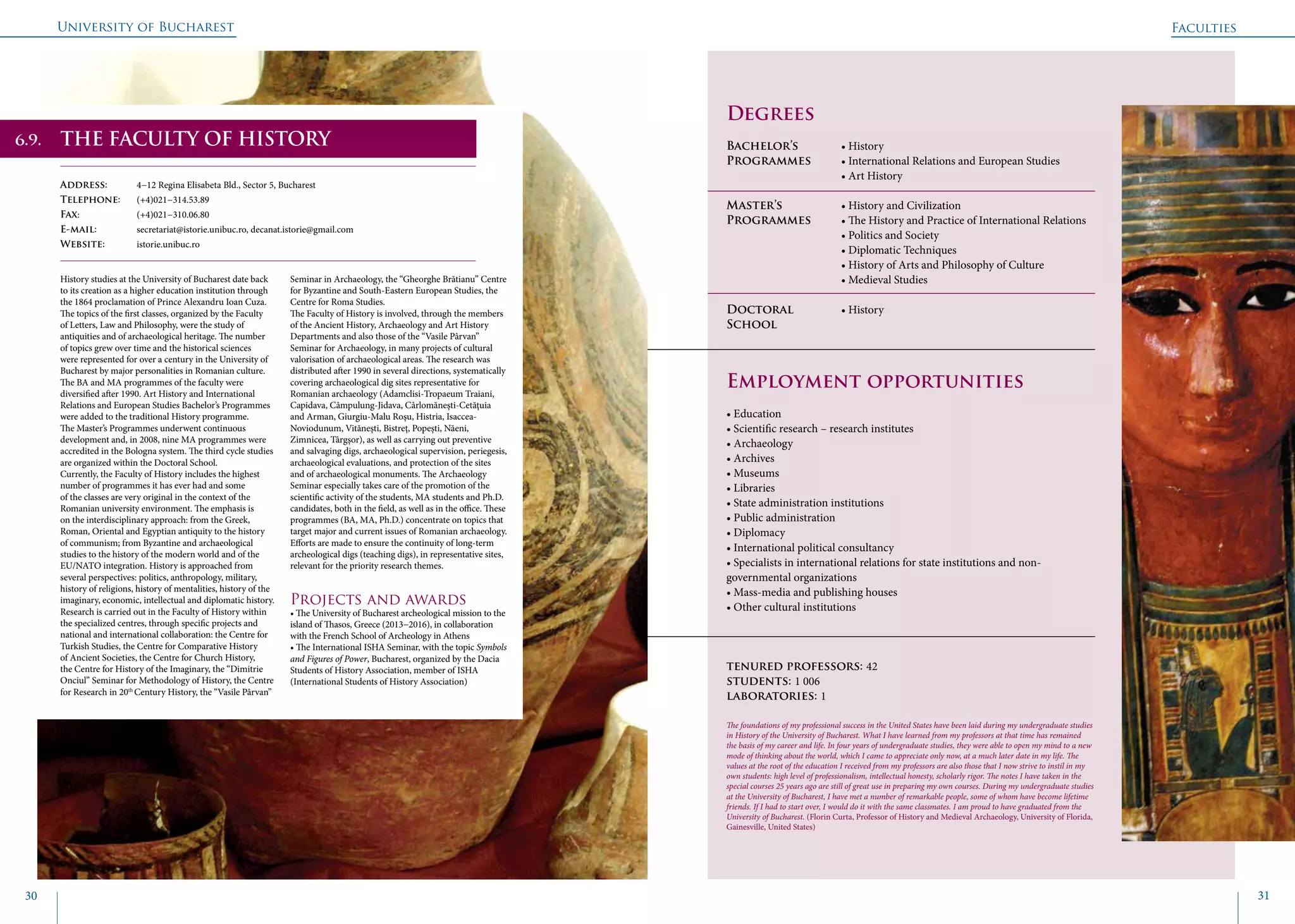 University of Bucharest
30 31
THE FACULTY OF HISTORY
Address: 	 4−12 Regina Elisabeta Bld., Sector 5, Bucharest
Telephone: 	 (+4)021−314.53.89
Fax: 		 (+4)021−310.06.80
E-mail: 	 secretariat@istorie.unibuc.ro, decanat.istorie@gmail.com
Website: 	 istorie.unibuc.ro
History studies at the University of Bucharest date back
to its creation as a higher education institution through
the 1864 proclamation of Prince Alexandru Ioan Cuza.
The topics of the first classes, organized by the Faculty
of Letters, Law and Philosophy, were the study of
antiquities and of archaeological heritage. The number
of topics grew over time and the historical sciences
were represented for over a century in the University of
Bucharest by major personalities in Romanian culture.
The BA and MA programmes of the faculty were
diversified after 1990. Art History and International
Relations and European Studies Bachelor’s Programmes
were added to the traditional History programme.
The Master’s Programmes underwent continuous
development and, in 2008, nine MA programmes were
accredited in the Bologna system. The third cycle studies
are organized within the Doctoral School.
Currently, the Faculty of History includes the highest
number of programmes it has ever had and some
of the classes are very original in the context of the
Romanian university environment. The emphasis is
on the interdisciplinary approach: from the Greek,
Roman, Oriental and Egyptian antiquity to the history
of communism; from Byzantine and archaeological
studies to the history of the modern world and of the
EU/NATO integration. History is approached from
several perspectives: politics, anthropology, military,
history of religions, history of mentalities, history of the
imaginary, economic, intellectual and diplomatic history.
Research is carried out in the Faculty of History within
the specialized centres, through specific projects and
national and international collaboration: the Centre for
Turkish Studies, the Centre for Comparative History
of Ancient Societies, the Centre for Church History,
the Centre for History of the Imaginary, the “Dimitrie
Onciul” Seminar for Methodology of History, the Centre
for Research in 20th
Century History, the “Vasile Pârvan”
Seminar in Archaeology, the “Gheorghe Brătianu” Centre
for Byzantine and South-Eastern European Studies, the
Centre for Roma Studies.
The Faculty of History is involved, through the members
of the Ancient History, Archaeology and Art History
Departments and also those of the “Vasile Pârvan”
Seminar for Archaeology, in many projects of cultural
valorisation of archaeological areas. The research was
distributed after 1990 in several directions, systematically
covering archaeological dig sites representative for
Romanian archaeology (Adamclisi-Tropaeum Traiani,
Capidava, Câmpulung-Jidava, Cârlomăneşti-Cetăţuia
and Arman, Giurgiu-Malu Roşu, Histria, Isaccea-
Noviodunum, Vităneşti, Bistreţ, Popeşti, Năeni,
Zimnicea, Târgşor), as well as carrying out preventive
and salvaging digs, archaeological supervision, periegesis,
archaeological evaluations, and protection of the sites
and of archaeological monuments. The Archaeology
Seminar especially takes care of the promotion of the
scientific activity of the students, MA students and Ph.D.
candidates, both in the field, as well as in the office. These
programmes (BA, MA, Ph.D.) concentrate on topics that
target major and current issues of Romanian archaeology.
Efforts are made to ensure the continuity of long-term
archeological digs (teaching digs), in representative sites,
relevant for the priority research themes.
Projects and awards
• The University of Bucharest archeological mission to the
island of Thasos, Greece (2013−2016), in collaboration
with the French School of Archeology in Athens
• The International ISHA Seminar, with the topic Symbols
and Figures of Power, Bucharest, organized by the Dacia
Students of History Association, member of ISHA
(International Students of History Association)
	
				
Degrees
Bachelor’s 		 • History
Programmes	 • International Relations and European Studies	
			 • Art History
Master’s 		 • History and Civilization
Programmes	 • The History and Practice of International Relations
			 • Politics and Society
			 • Diplomatic Techniques
			 • History of Arts and Philosophy of Culture
			 • Medieval Studies
Doctoral 		 • History
School 		
Employment opportunities
• Education
• Scientific research – research institutes
• Archaeology
• Archives
• Museums
• Libraries
• State administration institutions
• Public administration
• Diplomacy
• International political consultancy
• Specialists in international relations for state institutions and non-
governmental organizations
• Mass-media and publishing houses
• Other cultural institutions
tenured professors: 42
students: 1 006
laboratories: 1
The foundations of my professional success in the United States have been laid during my undergraduate studies
in History of the University of Bucharest. What I have learned from my professors at that time has remained
the basis of my career and life. In four years of undergraduate studies, they were able to open my mind to a new
mode of thinking about the world, which I came to appreciate only now, at a much later date in my life. The
values at the root of the education I received from my professors are also those that I now strive to instil in my
own students: high level of professionalism, intellectual honesty, scholarly rigor. The notes I have taken in the
special courses 25 years ago are still of great use in preparing my own courses. During my undergraduate studies
at the University of Bucharest, I have met a number of remarkable people, some of whom have become lifetime
friends. If I had to start over, I would do it with the same classmates. I am proud to have graduated from the
University of Bucharest. (Florin Curta, Professor of History and Medieval Archaeology, University of Florida,
Gainesville, United States)
Faculties
6.9.
 
