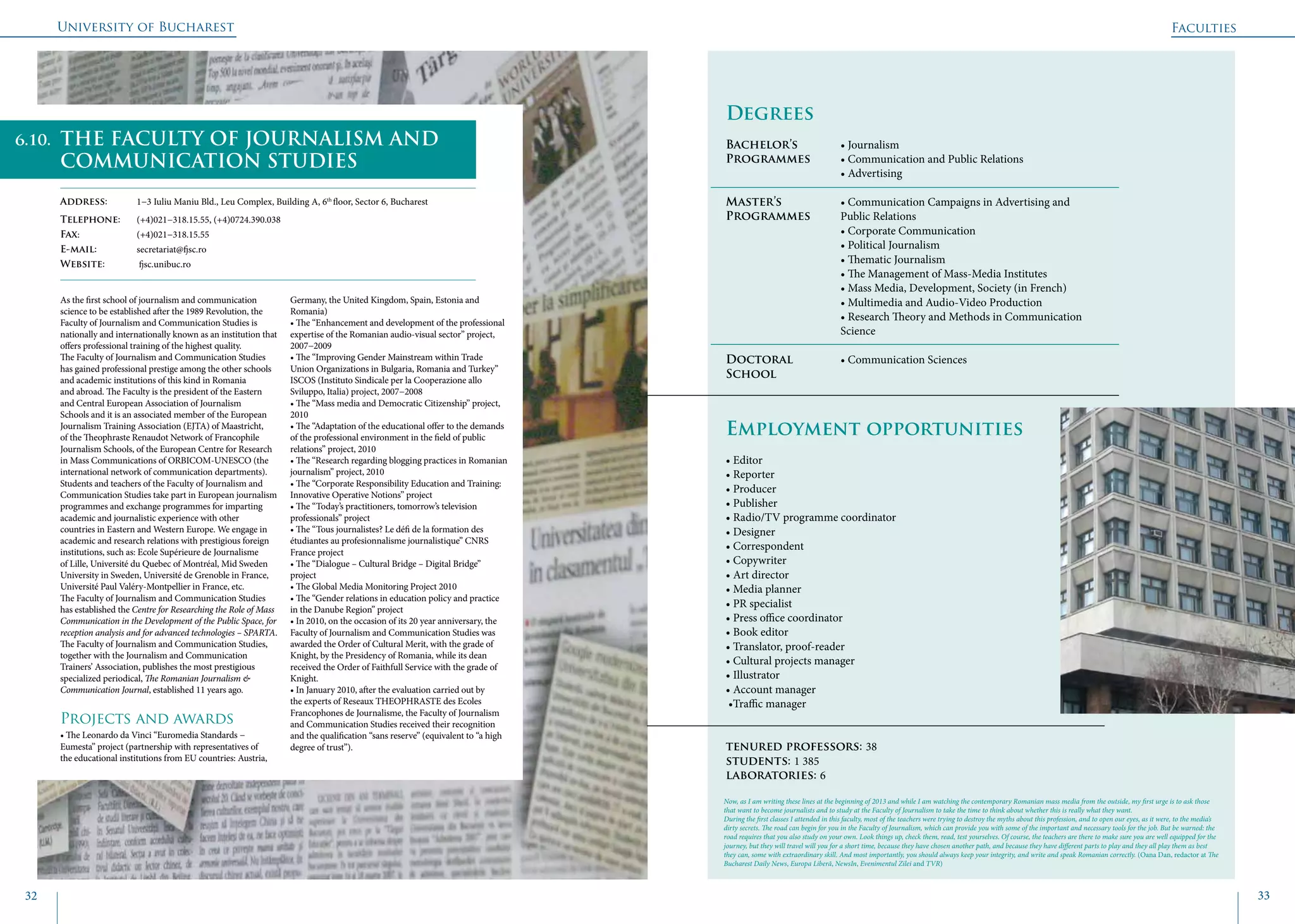 University of Bucharest
32 33
	
				
Degrees
Bachelor’s 		 • Journalism
Programmes	 • Communication and Public Relations
			 • Advertising
Master’s 		 • Communication Campaigns in Advertising and 	
Programmes	 Public Relations
			• Corporate Communication
			 • Political Journalism
			 • Thematic Journalism
			 • The Management of Mass-Media Institutes
			 • Mass Media, Development, Society (in French)
			 • Multimedia and Audio-Video Production
			 • Research Theory and Methods in Communication 	
			Science
Doctoral 		 • Communication Sciences
School 		
Employment opportunities
• Editor
• Reporter
• Producer
• Publisher
• Radio/TV programme coordinator
• Designer
• Correspondent
• Copywriter
• Art director
• Media planner
• PR specialist
• Press office coordinator
• Book editor
• Translator, proof-reader
• Cultural projects manager
• Illustrator
• Account manager
•Traffic manager
tenured professors: 38
students: 1 385
laboratories: 6
As the first school of journalism and communication
science to be established after the 1989 Revolution, the
Faculty of Journalism and Communication Studies is
nationally and internationally known as an institution that
offers professional training of the highest quality.
The Faculty of Journalism and Communication Studies
has gained professional prestige among the other schools
and academic institutions of this kind in Romania
and abroad. The Faculty is the president of the Eastern
and Central European Association of Journalism
Schools and it is an associated member of the European
Journalism Training Association (EJTA) of Maastricht,
of the Theophraste Renaudot Network of Francophile
Journalism Schools, of the European Centre for Research
in Mass Communications of ORBICOM-UNESCO (the
international network of communication departments).
Students and teachers of the Faculty of Journalism and
Communication Studies take part in European journalism
programmes and exchange programmes for imparting
academic and journalistic experience with other
countries in Eastern and Western Europe. We engage in
academic and research relations with prestigious foreign
institutions, such as: Ecole Supérieure de Journalisme
of Lille, Université du Quebec of Montréal, Mid Sweden
University in Sweden, Université de Grenoble in France,
Université Paul Valéry-Montpellier in France, etc.
The Faculty of Journalism and Communication Studies
has established the Centre for Researching the Role of Mass
Communication in the Development of the Public Space, for
reception analysis and for advanced technologies – SPARTA.
The Faculty of Journalism and Communication Studies,
together with the Journalism and Communication
Trainers’ Association, publishes the most prestigious
specialized periodical, The Romanian Journalism &
Communication Journal, established 11 years ago.
Projects and awards
• The Leonardo da Vinci “Euromedia Standards −
Eumesta” project (partnership with representatives of
the educational institutions from EU countries: Austria,
Germany, the United Kingdom, Spain, Estonia and
Romania)
• The “Enhancement and development of the professional
expertise of the Romanian audio-visual sector” project,
2007−2009
• The “Improving Gender Mainstream within Trade
Union Organizations in Bulgaria, Romania and Turkey”
ISCOS (Instituto Sindicale per la Cooperazione allo
Sviluppo, Italia) project, 2007−2008
• The “Mass media and Democratic Citizenship” project,
2010
• The “Adaptation of the educational offer to the demands
of the professional environment in the field of public
relations” project, 2010
• The “Research regarding blogging practices in Romanian
journalism” project, 2010
• The “Corporate Responsibility Education and Training:
Innovative Operative Notions” project
• The “Today’s practitioners, tomorrow’s television
professionals” project
• The “Tous journalistes? Le défi de la formation des
étudiantes au profesionnalisme journalistique” CNRS
France project
• The “Dialogue – Cultural Bridge – Digital Bridge”
project
• The Global Media Monitoring Project 2010
• The “Gender relations in education policy and practice
in the Danube Region” project
• In 2010, on the occasion of its 20 year anniversary, the
Faculty of Journalism and Communication Studies was
awarded the Order of Cultural Merit, with the grade of
Knight, by the Presidency of Romania, while its dean
received the Order of Faithfull Service with the grade of
Knight.
• In January 2010, after the evaluation carried out by
the experts of Reseaux THEOPHRASTE des Ecoles
Francophones de Journalisme, the Faculty of Journalism
and Communication Studies received their recognition
and the qualification “sans reserve” (equivalent to “a high
degree of trust”).
Faculties
THE FACULTY OF JOURNALISM AND
COMMUNICATION STUDIES
Address: 	 1−3 Iuliu Maniu Bld., Leu Complex, Building A, 6th
floor, Sector 6, Bucharest
Telephone: 	 (+4)021−318.15.55, (+4)0724.390.038
Fax: 		 (+4)021−318.15.55
E-mail: 	secretariat@fjsc.ro
Website: 	 fjsc.unibuc.ro
Now, as I am writing these lines at the beginning of 2013 and while I am watching the contemporary Romanian mass media from the outside, my first urge is to ask those
that want to become journalists and to study at the Faculty of Journalism to take the time to think about whether this is really what they want.
During the first classes I attended in this faculty, most of the teachers were trying to destroy the myths about this profession, and to open our eyes, as it were, to the media’s
dirty secrets. The road can begin for you in the Faculty of Journalism, which can provide you with some of the important and necessary tools for the job. But be warned: the
road requires that you also study on your own. Look things up, check them, read, test yourselves. Of course, the teachers are there to make sure you are well equipped for the
journey, but they will travel will you for a short time, because they have chosen another path, and because they have different parts to play and they all play them as best
they can, some with extraordinary skill. And most importantly, you should always keep your integrity, and write and speak Romanian correctly. (Oana Dan, redactor at The
Bucharest Daily News, Europa Liberă, NewsIn, Evenimentul Zilei and TVR)
6.10.
 