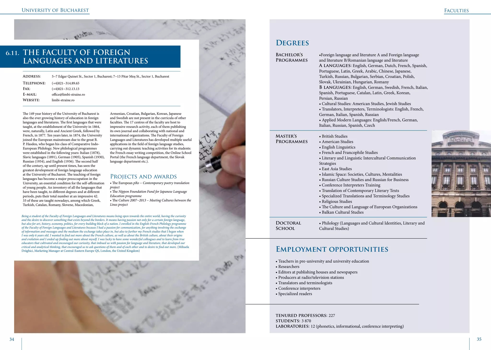 University of Bucharest
34 35
	
				
Degrees
Bachelor’s 		 •Foreign language and literature A and Foreign language 	
Programmes	 and literature B/Romanian language and literature
			A languages: English, German, Dutch, French, Spanish, 	
			 Portuguese, Latin, Greek, Arabic, Chinese, Japanese, 		
			 Turkish, Russian, Bulgarian, Serbian, Croatian, Polish, 		
			 Slovak, Ukrainian, Hungarian, Romany
			B languages: English, German, Swedish, French, Italian, 	
			 Spanish, Portuguese, Catalan, Latin, Greek, Korean, 		
			Persian, Russian
			• Cultural Studies: American Studies, Jewish Studies
			 • Translators, Interpreters, Terminologists: English, French, 	
			 German, Italian, Spanish, Russian
			 • Applied Modern Languages: English/French, German, 		
			 Italian, Russian, Spanish, Czech
Master’s 		 • British Studies	
Programmes	 • American Studies
			 • English Linguistics
			 • French and Francophile Studies
			 • Literary and Linguistic Intercultural Communication 		
			Strategies
			 • East Asia Studies
			 • Islamic Space: Societies, Cultures, Mentalities
			 • Russian Culture Studies and Russian for Business
			 • Conference Interpreters Training
			 • Translation of Contemporary Literary Texts
			 • Specialized Translations and Terminology Studies
			 • Religious Studies
			 • The Culture and Language of European Organizations
			 • Balkan Cultural Studies
Doctoral 		 • Philology (Languages and Cultural Identities, Literary and
School 		 Cultural Studies)
Employment opportunities
• Teachers in pre-university and university education
• Researchers
• Editors at publishing houses and newspapers
• Producers at radio/television stations
• Translators and terminologists
• Conference interpreters
• Specialized readers
tenured professors: 227
students: 3 870
laboratories: 12 (phonetics, informational, conference interpreting)
The 149 year history of the University of Bucharest is
also the ever growing history of education in foreign
languages and literatures. The first languages that were
taught, at the establishment of the University in 1864,
were, naturally, Latin and Ancient Greek, followed by
French, in 1877. Ten years later, in 1874, the University
joined the European mainstream due to the great B.
P. Hasdeu, who began his class of Comparative Indo-
European Philology. New philological programmes
were established in the following years: Italian (1878),
Slavic languages (1891), German (1905), Spanish (1930),
Russian (1934), and English (1936). The second half
of the century, up until present times, has seen the
greatest development of foreign language education
at the University of Bucharest. The teaching of foreign
languages has become a major preoccupation in the
University, an essential condition for the self-affirmation
of young people. An inventory of all the languages that
have been taught, to different degrees and at different
periods, puts their total number at an impressive 42.
33 of these are taught nowadays, among which Greek,
Turkish, Catalan, Romany, Slovene, Macedonian,
Armenian, Croatian, Bulgarian, Korean, Japanese
and Swedish are not present in the curricula of other
faculties. The 17 centres of the faculty are host to
impressive research activity, each of them publishing
its own journal and collaborating with national and
international organizations. The Faculty of Foreign
Languages and Literatures has developed multiple useful
applications in the field of foreign language studies,
carrying out dynamic teaching activities for its students:
the French essay writing competition, the Online School
Portal (the French language department, the Slovak
language department etc.).
Projects and awards
• The European pRo − Contemporary poetry translation
project
• The Nippon Foundation Fund for Japanese Language
Education programme
• The Culture 2007−2013 – Meeting Cultures between the
Lines project
Faculties
THE FACULTY OF FOREIGN
LANGUAGES AND LITERATURES
Address: 	 5−7 Edgar Quinet St., Sector 1, Bucharest; 7−13 Pitar Moş St., Sector 1, Bucharest
Telephone: 	 (+4)021−314.89.65
Fax: 		 (+4)021−312.13.13
E-mail: 	office@limbi-straine.ro
Website: 	 limbi-straine.ro
Being a student of the Faculty of Foreign Languages and Literatures means being open towards the entire world, having the curiosity
and the desire to discover something that exists beyond the borders. It means having passion not only for a certain foreign language,
but also for art, history, economy, politics, for every building block of a nation. I enrolled in the English-French Philology programme
of the Faculty of Foreign Languages and Literatures because I had a passion for communication, for anything involving the exchange
of information and messages and the medium the exchange takes place in, but also to further my French studies that I began when
I was only 6 years old. I wanted to find out more about the French culture, as well as about the British culture, about their origins
and evolution and I ended up finding out more about myself. I was lucky to have some wonderful colleagues and to learn from true
educators that cultivated and encouraged our curiosity, that imbued us with passion for language and literature, that developed our
critical and analytical thinking, that encouraged us to ask questions of them and of each other and to desire to find out more. (Mihaela
Drăghici, Marketing Manager at Central-Eastern Europe QS, London, the United Kingdom)
6.11.
 
