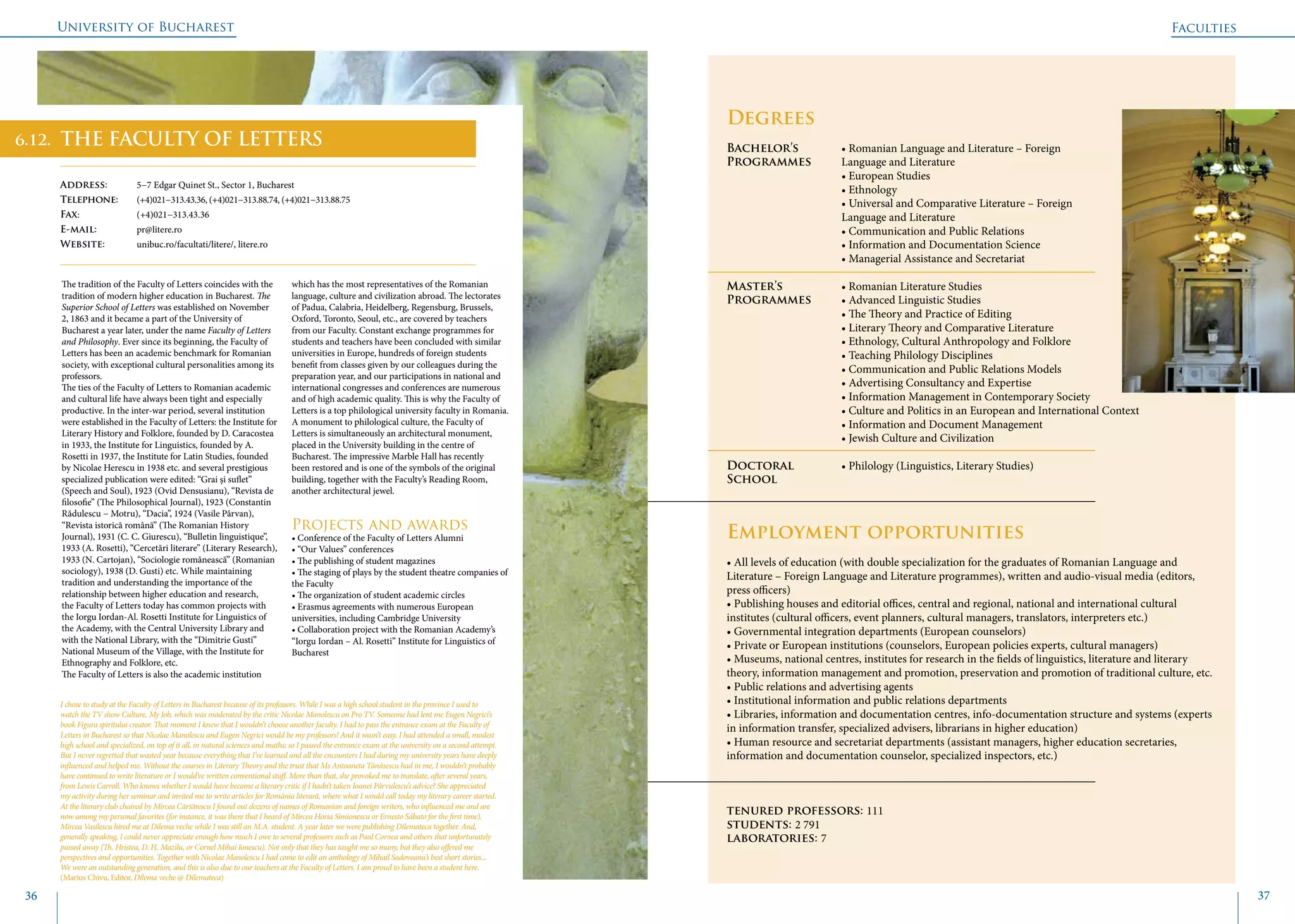 University of Bucharest
36 37
THE FACULTY OF LETTERS
Address: 	 5−7 Edgar Quinet St., Sector 1, Bucharest
Telephone: 	 (+4)021−313.43.36, (+4)021−313.88.74, (+4)021−313.88.75
Fax: 		 (+4)021−313.43.36
E-mail: 	pr@litere.ro
Website: 	 unibuc.ro/facultati/litere/, litere.ro
The tradition of the Faculty of Letters coincides with the
tradition of modern higher education in Bucharest. The
Superior School of Letters was established on November
2, 1863 and it became a part of the University of
Bucharest a year later, under the name Faculty of Letters
and Philosophy. Ever since its beginning, the Faculty of
Letters has been an academic benchmark for Romanian
society, with exceptional cultural personalities among its
professors.
The ties of the Faculty of Letters to Romanian academic
and cultural life have always been tight and especially
productive. In the inter-war period, several institution
were established in the Faculty of Letters: the Institute for
Literary History and Folklore, founded by D. Caracostea
in 1933, the Institute for Linguistics, founded by A.
Rosetti in 1937, the Institute for Latin Studies, founded
by Nicolae Herescu in 1938 etc. and several prestigious
specialized publication were edited: “Grai și suflet”
(Speech and Soul), 1923 (Ovid Densusianu), “Revista de
filosofie” (The Philosophical Journal), 1923 (Constantin
Rădulescu − Motru), “Dacia”, 1924 (Vasile Pârvan),
“Revista istorică română” (The Romanian History
Journal), 1931 (C. C. Giurescu), “Bulletin linguistique”,
1933 (A. Rosetti), “Cercetări literare” (Literary Research),
1933 (N. Cartojan), “Sociologie românească” (Romanian
sociology), 1938 (D. Gusti) etc. While maintaining
tradition and understanding the importance of the
relationship between higher education and research,
the Faculty of Letters today has common projects with
the Iorgu Iordan-Al. Rosetti Institute for Linguistics of
the Academy, with the Central University Library and
with the National Library, with the “Dimitrie Gusti”
National Museum of the Village, with the Institute for
Ethnography and Folklore, etc.
The Faculty of Letters is also the academic institution
which has the most representatives of the Romanian
language, culture and civilization abroad. The lectorates
of Padua, Calabria, Heidelberg, Regensburg, Brussels,
Oxford, Toronto, Seoul, etc., are covered by teachers
from our Faculty. Constant exchange programmes for
students and teachers have been concluded with similar
universities in Europe, hundreds of foreign students
benefit from classes given by our colleagues during the
preparation year, and our participations in national and
international congresses and conferences are numerous
and of high academic quality. This is why the Faculty of
Letters is a top philological university faculty in Romania.
A monument to philological culture, the Faculty of
Letters is simultaneously an architectural monument,
placed in the University building in the centre of
Bucharest. The impressive Marble Hall has recently
been restored and is one of the symbols of the original
building, together with the Faculty’s Reading Room,
another architectural jewel.
Projects and awards
• Conference of the Faculty of Letters Alumni
• “Our Values” conferences
• The publishing of student magazines
• The staging of plays by the student theatre companies of
the Faculty
• The organization of student academic circles
• Erasmus agreements with numerous European
universities, including Cambridge University
• Collaboration project with the Romanian Academy’s
“Iorgu Iordan – Al. Rosetti” Institute for Linguistics of
Bucharest
	
				
Degrees
Bachelor’s 		 • Romanian Language and Literature – Foreign
Programmes 	 Language and Literature
			• European Studies
			 • Ethnology
			 • Universal and Comparative Literature – Foreign 		
			Language and Literature
			 • Communication and Public Relations
			 • Information and Documentation Science
			 • Managerial Assistance and Secretariat
Master’s 		 • Romanian Literature Studies
Programmes	 • Advanced Linguistic Studies
			 • The Theory and Practice of Editing
			 • Literary Theory and Comparative Literature
			 • Ethnology, Cultural Anthropology and Folklore
			 • Teaching Philology Disciplines
			 • Communication and Public Relations Models
			 • Advertising Consultancy and Expertise
			 • Information Management in Contemporary Society
			 • Culture and Politics in an European and International Context
			 • Information and Document Management
			 • Jewish Culture and Civilization
Doctoral 		 • Philology (Linguistics, Literary Studies)
School 		
Employment opportunities
• All levels of education (with double specialization for the graduates of Romanian Language and
Literature – Foreign Language and Literature programmes), written and audio-visual media (editors,
press officers)
• Publishing houses and editorial offices, central and regional, national and international cultural
institutes (cultural officers, event planners, cultural managers, translators, interpreters etc.)
• Governmental integration departments (European counselors)
• Private or European institutions (counselors, European policies experts, cultural managers)
• Museums, national centres, institutes for research in the fields of linguistics, literature and literary
theory, information management and promotion, preservation and promotion of traditional culture, etc.
• Public relations and advertising agents
• Institutional information and public relations departments
• Libraries, information and documentation centres, info-documentation structure and systems (experts
in information transfer, specialized advisers, librarians in higher education)
• Human resource and secretariat departments (assistant managers, higher education secretaries,
information and documentation counselor, specialized inspectors, etc.)
tenured professors: 111
students: 2 791
laboratories: 7
I chose to study at the Faculty of Letters in Bucharest because of its professors. While I was a high school student in the province I used to
watch the TV show Culture, My Job, which was moderated by the critic Nicolae Manolescu on Pro TV. Someone had lent me Eugen Negrici’s
book Figura spiritului creator. That moment I knew that I wouldn’t choose another faculty. I had to pass the entrance exam at the Faculty of
Letters in Bucharest so that Nicolae Manolescu and Eugen Negrici would be my professors! And it wasn’t easy. I had attended a small, modest
high school and specialized, on top of it all, in natural sciences and maths; so I passed the entrance exam at the university on a second attempt.
But I never regretted that wasted year because everything that I’ve learned and all the encounters I had during my university years have deeply
influenced and helped me. Without the courses in Literary Theory and the trust that Ms Antoaneta Tănăsescu had in me, I wouldn’t probably
have continued to write literature or I would’ve written conventional stuff. More than that, she provoked me to translate, after several years,
from Lewis Carroll. Who knows whether I would have become a literary critic if I hadn’t taken Ioanei Pârvulescu’s advice? She appreciated
my activity during her seminar and invited me to write articles for România literară, where what I would call today my literary career started.
At the literary club chaired by Mircea Cărtărescu I found out dozens of names of Romanian and foreign writers, who influenced me and are
now among my personal favorites (for instance, it was there that I heard of Mircea Horia Simionescu or Ernesto Sábato for the first time).
Mircea Vasilescu hired me at Dilema veche while I was still an M.A. student. A year later we were publishing Dilemateca together. And,
generally speaking, I could never appreciate enough how much I owe to several professors such as Paul Cornea and others that unfortunately
passed away (Th. Hristea, D. H. Mazilu, or Cornel Mihai Ionescu). Not only that they has taught me so many, but they also offered me
perspectives and opportunities. Together with Nicolae Manolescu I had come to edit an anthology of Mihail Sadoveanu’s best short stories...
We were an outstanding generation, and this is also due to our teachers at the Faculty of Letters. I am proud to have been a student here.
(Marius Chivu, Editor, Dilema veche @ Dilemateca)
Faculties
6.12.
 