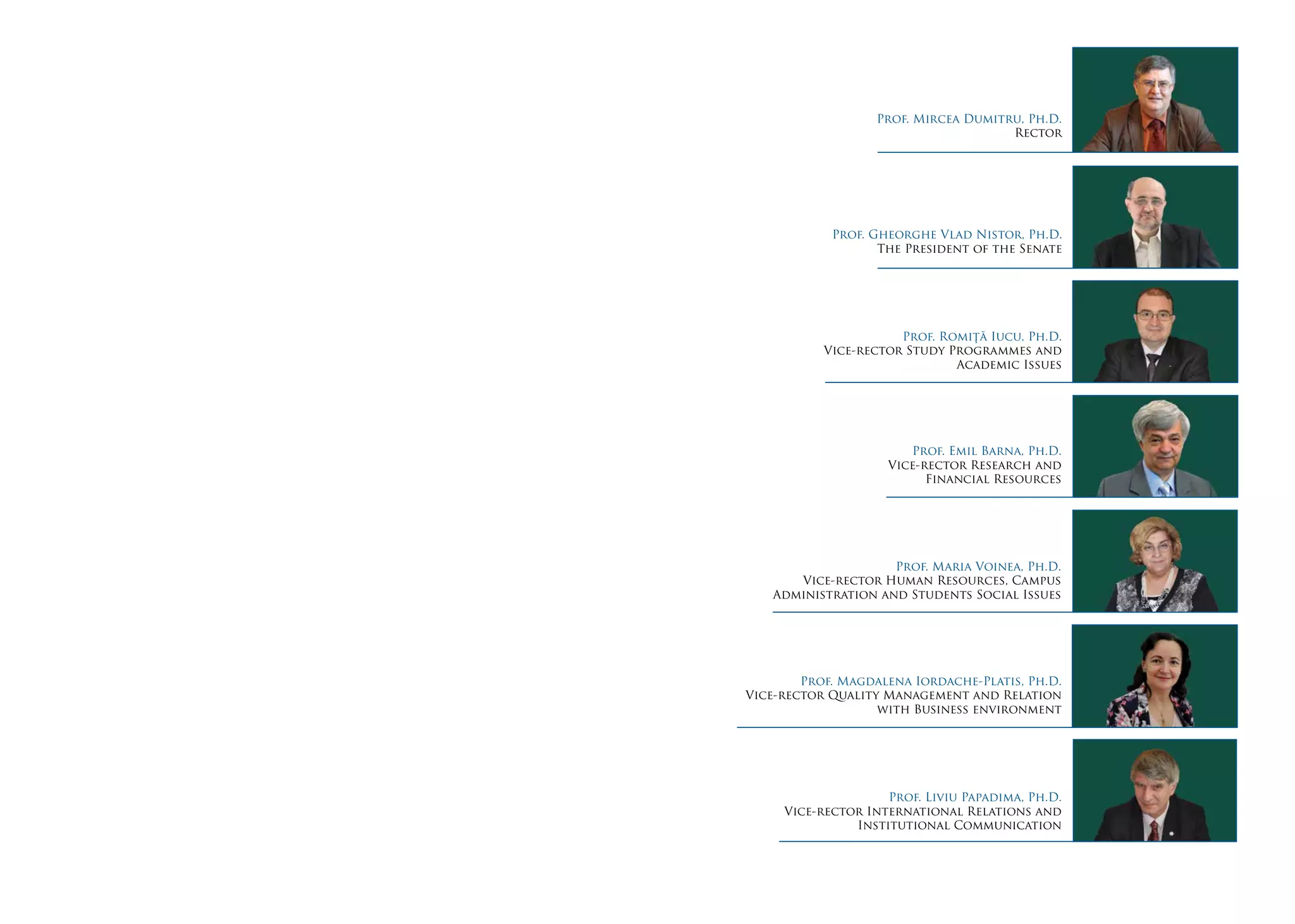 Prof. Mircea Dumitru, Ph.D.
Rector
Prof. Romiţă Iucu, Ph.D.
Vice-rector Study Programmes and
Academic Issues
Prof. Emil Barna, Ph.D.
Vice-rector Research and
Financial Resources
Prof. Maria Voinea, Ph.D.
Vice-rector Human Resources, Campus
Administration and Students Social Issues
Prof. Magdalena Iordache-Platis, Ph.D.
Vice-rector Quality Management and Relation
with Business environment
Prof. Liviu Papadima, Ph.D.
Vice-rector International Relations and
Institutional Communication
Prof. Gheorghe Vlad Nistor, Ph.D.
The President of the Senate
 