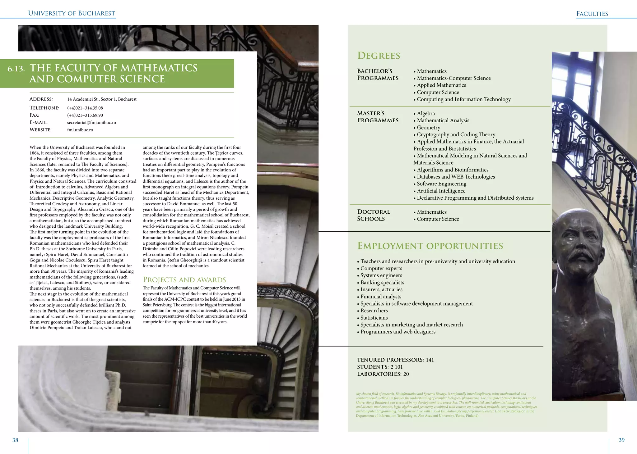 University of Bucharest
38 39
	
					
Degrees
Bachelor’s 		 • Mathematics
Programmes	 • Mathematics-Computer Science
			 • Applied Mathematics
			 • Computer Science
			 • Computing and Information Technology
Master’s 		 • Algebra
Programmes	 • Mathematical Analysis
			 • Geometry
			 • Cryptography and Coding Theory
			 • Applied Mathematics in Finance, the Actuarial 		
			Profession and Biostatistics
			 • Mathematical Modeling in Natural Sciences and 	
			Materials Science
			 • Algorithms and Bioinformatics
			 • Databases and WEB Technologies
			 • Software Engineering
			 • Artificial Intelligence
			 • Declarative Programming and Distributed Systems
Doctoral 		 • Mathematics
Schools 		 • Computer Science
Employment opportunities
• Teachers and researchers in pre-university and university education
• Computer experts
• Systems engineers
• Banking specialists
• Insurers, actuaries
• Financial analysts
• Specialists in software development management
• Researchers
• Statisticians
• Specialists in marketing and market research
• Programmers and web designers
tenured professors: 141
students: 2 101
laboratories: 20
When the University of Bucharest was founded in
1864, it consisted of three faculties, among them
the Faculty of Physics, Mathematics and Natural
Sciences (later renamed to The Faculty of Sciences).
In 1866, the faculty was divided into two separate
departments, namely Physics and Mathematics, and
Physics and Natural Sciences. The curriculum consisted
of: Introduction to calculus, Advanced Algebra and
Differential and Integral Calculus, Basic and Rational
Mechanics, Descriptive Geometry, Analytic Geometry,
Theoretical Geodesy and Astronomy, and Linear
Design and Topography. Alexandru Orăscu, one of the
first professors employed by the faculty, was not only
a mathematician, but also the accomplished architect
who designed the landmark University Building.
The first major turning point in the evolution of the
faculty was the employment as professors of the first
Romanian mathematicians who had defended their
Ph.D. theses at the Sorbonne University in Paris,
namely: Spiru Haret, David Emmanuel, Constantin
Gogu and Nicolae Coculescu. Spiru Haret taught
Rational Mechanics at the University of Bucharest for
more than 30 years. The majority of Romania’s leading
mathematicians of the following generations, (such
as Ţiţeica, Lalescu, and Stoilow), were, or considered
themselves, among his students.
The next stage in the evolution of the mathematical
sciences in Bucharest is that of the great scientists,
who not only successfully defended brilliant Ph.D.
theses in Paris, but also went on to create an impressive
amount of scientific work. The most prominent among
them were geometrist Gheorghe Ţiţeica and analysts
Dimitrie Pompeiu and Traian Lalescu, who stand out
among the ranks of our faculty during the first four
decades of the twentieth century. The Ţiţeica curves,
surfaces and systems are discussed in numerous
treaties on differential geometry, Pompeiu’s functions
had an important part to play in the evolution of
functions theory, real-time analysis, topology and
differential equations, and Lalescu is the author of the
first monograph on integral equations theory. Pompeiu
succeeded Haret as head of the Mechanics Department,
but also taught functions theory, thus serving as
successor to David Emmanuel as well. The last 50
years have been primarily a period of growth and
consolidation for the mathematical school of Bucharest,
during which Romanian mathematics has achieved
world-wide recognition. G. C. Moisil created a school
for mathematical logic and laid the foundations of
Romanian informatics, and Miron Nicolescu founded
a prestigious school of mathematical analysis. C.
Drâmba and Călin Popovici were leading researchers
who continued the tradition of astronomical studies
in Romania. Ştefan Gheorghiţă is a standout scientist
formed at the school of mechanics.
Projects and awards
The Faculty of Mathematics and Computer Science will
represent the University of Bucharest at this year’s grand
finals of the ACM-ICPC contest to be held in June 2013 in
Saint Petersburg. The contest is the biggest international
competition for programmers at university level, and it has
seen the representatives of the best universities in the world
compete for the top spot for more than 40 years.
Faculties
THE FACULTY OF MATHEMATICS
AND COMPUTER SCIENCE
Address: 	 14 Academiei St., Sector 1, Bucharest
Telephone: 	 (+4)021−314.35.08
Fax: 		 (+4)021−315.69.90
E-mail: 	secretariat@fmi.unibuc.ro
Website: 	 fmi.unibuc.ro
My chosen field of research, Bioinformatics and Systems Biology, is profoundly interdisciplinary, using mathematical and
computational methods to further the understanding of complex biological phenomena. The Computer Science Bachelor’s at the
University of Bucharest was essential in my development as a researcher. The well-rounded curriculum including continuous
and discrete mathematics, logic, algebra and geometry, combined with courses on numerical methods, computational techniques
and computer programming, have provided me with a solid foundation for my professional career. (Ion Petre, professor in the
Department of Information Technologies, Åbo Academi University, Turku, Finland)
6.13.
 
