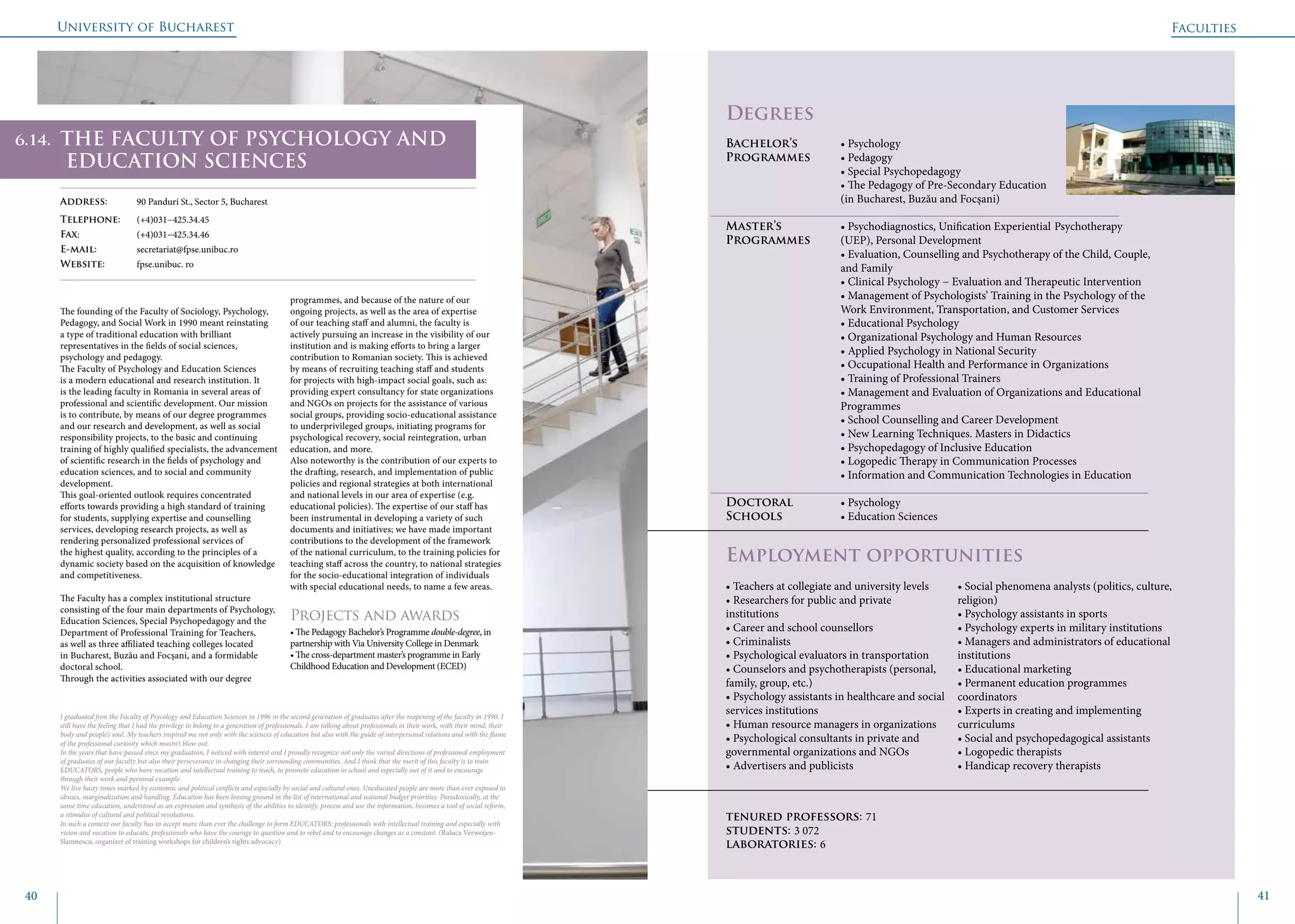 University of Bucharest
40 41
	
				
Degrees
Bachelor’s 		 • Psychology
Programmes	 • Pedagogy
			 • Special Psychopedagogy
			 • The Pedagogy of Pre-Secondary Education
			 (in Bucharest, Buzău and Focșani)
Master’s 		 • Psychodiagnostics, Unification Experiential Psychotherapy
Programmes 	 (UEP), Personal Development
			 • Evaluation, Counselling and Psychotherapy of the Child, Couple, 	
			and Family
			 • Clinical Psychology − Evaluation and Therapeutic Intervention
			 • Management of Psychologists’ Training in the Psychology of the 	
			 Work Environment, Transportation, and Customer Services
			 • Educational Psychology
			 • Organizational Psychology and Human Resources
			 • Applied Psychology in National Security
			 • Occupational Health and Performance in Organizations
			 • Training of Professional Trainers
			 • Management and Evaluation of Organizations and Educational 		
			Programmes
			 • School Counselling and Career Development
			 • New Learning Techniques. Masters in Didactics
			 • Psychopedagogy of Inclusive Education
			 • Logopedic Therapy in Communication Processes
			 • Information and Communication Technologies in Education
Doctoral 		 • Psychology
Schools 		 • Education Sciences
Employment opportunities
The founding of the Faculty of Sociology, Psychology,
Pedagogy, and Social Work in 1990 meant reinstating
a type of traditional education with brilliant
representatives in the fields of social sciences,
psychology and pedagogy.
The Faculty of Psychology and Education Sciences
is a modern educational and research institution. It
is the leading faculty in Romania in several areas of
professional and scientific development. Our mission
is to contribute, by means of our degree programmes
and our research and development, as well as social
responsibility projects, to the basic and continuing
training of highly qualified specialists, the advancement
of scientific research in the fields of psychology and
education sciences, and to social and community
development.
This goal-oriented outlook requires concentrated
efforts towards providing a high standard of training
for students, supplying expertise and counselling
services, developing research projects, as well as
rendering personalized professional services of
the highest quality, according to the principles of a
dynamic society based on the acquisition of knowledge
and competitiveness.
The Faculty has a complex institutional structure
consisting of the four main departments of Psychology,
Education Sciences, Special Psychopedagogy and the
Department of Professional Training for Teachers,
as well as three affiliated teaching colleges located
in Bucharest, Buzău and Focşani, and a formidable
doctoral school.
Through the activities associated with our degree
programmes, and because of the nature of our
ongoing projects, as well as the area of expertise
of our teaching staff and alumni, the faculty is
actively pursuing an increase in the visibility of our
institution and is making efforts to bring a larger
contribution to Romanian society. This is achieved
by means of recruiting teaching staff and students
for projects with high-impact social goals, such as:
providing expert consultancy for state organizations
and NGOs on projects for the assistance of various
social groups, providing socio-educational assistance
to underprivileged groups, initiating programs for
psychological recovery, social reintegration, urban
education, and more.
Also noteworthy is the contribution of our experts to
the drafting, research, and implementation of public
policies and regional strategies at both international
and national levels in our area of expertise (e.g.
educational policies). The expertise of our staff has
been instrumental in developing a variety of such
documents and initiatives; we have made important
contributions to the development of the framework
of the national curriculum, to the training policies for
teaching staff across the country, to national strategies
for the socio-educational integration of individuals
with special educational needs, to name a few areas.
Projects and awards
• The Pedagogy Bachelor’s Programme double-degree, in
partnership with Via University College in Denmark
• The cross-department master’s programme in Early
Childhood Education and Development (ECED)
Faculties
THE FACULTY OF PSYCHOLOGY AND
EDUCATION SCIENCES
Address: 	 90 Panduri St., Sector 5, Bucharest
Telephone: 	 (+4)031−425.34.45
Fax: 		 (+4)031−425.34.46
E-mail: 	secretariat@fpse.unibuc.ro
Website: 	 fpse.unibuc. ro
I graduated fron the Faculty of Psycology and Education Sciences in 1996 in the second generation of graduates after the reopening of the faculty in 1990. I
still have the feeling that I had the privilege to belong to a generation of professionals. I am talking about professionals in their work, with their mind, their
body and people’s soul. My teachers inspired me not only with the sciences of education but also with the guide of interpersonal relations and with the flame
of the professional curiosity which mustn’t blow out.
In the years that have passed since my graduation, I noticed with interest and I proudly recognize not only the varied directions of professional employment
of graduates of our faculty but also their perseverance in changing their sorrounding communities. And I think that the merit of this faculty is to train
EDUCATORS, people who have vocation and intellectual training to teach, to promote education in school and especially out of it and to encourage
through their work and personal example.
We live hasty times marked by economic and political conflicts and especially by social and cultural ones. Uneducated people are more than ever exposed to
abuses, marginalization and handling. Education has been loosing ground in the list of international and national budget priorities. Paradoxically, at the
same time education, understood as an expression and synthesis of the abilities to identify, process and use the information, becomes a tool of social reform,
a stimulus of cultural and political revolutions.
In such a context our faculty has to accept more than ever the challenge to form EDUCATORS: professionals with intellectual training and especially with
vision and vocation to educate, professionals who have the courage to question and to rebel and to encourage changes as a constant. (Raluca Verweijen-
Slamnescu, organizer of training workshops for children’s rights advocacy)
• Teachers at collegiate and university levels
• Researchers for public and private
institutions
• Career and school counsellors
• Criminalists
• Psychological evaluators in transportation
• Counselors and psychotherapists (personal,
family, group, etc.)
• Psychology assistants in healthcare and social
services institutions
• Human resource managers in organizations
• Psychological consultants in private and
governmental organizations and NGOs
• Advertisers and publicists
• Social phenomena analysts (politics, culture,
religion)
• Psychology assistants in sports
• Psychology experts in military institutions
• Managers and administrators of educational
institutions
• Educational marketing
• Permanent education programmes
coordinators
• Experts in creating and implementing
curriculums
• Social and psychopedagogical assistants
• Logopedic therapists
• Handicap recovery therapists
tenured professors: 71
students: 3 072
laboratories: 6
6.14.
 