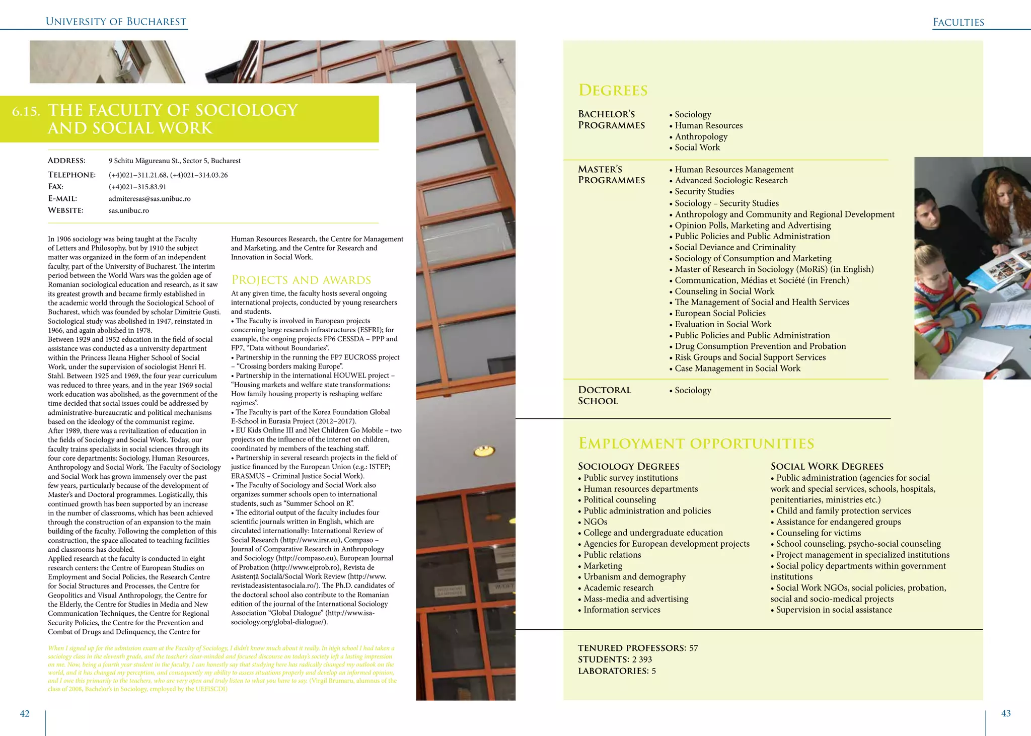 University of Bucharest
42 43
	
				
Degrees
Bachelor’s 		 • Sociology
Programmes	 • Human Resources
			 • Anthropology
			 • Social Work
Master’s 		 • Human Resources Management
Programmes	 • Advanced Sociologic Research
			 • Security Studies
			 • Sociology − Security Studies
			 • Anthropology and Community and Regional Development
			 • Opinion Polls, Marketing and Advertising
			 • Public Policies and Public Administration
			 • Social Deviance and Criminality
			 • Sociology of Consumption and Marketing
			 • Master of Research in Sociology (MoRiS) (in English)
			 • Communication, Médias et Société (in French)
			 • Counseling in Social Work
			 • The Management of Social and Health Services
			 • European Social Policies
			 • Evaluation in Social Work
			 • Public Policies and Public Administration
			 • Drug Consumption Prevention and Probation
			 • Risk Groups and Social Support Services
			 • Case Management in Social Work
Doctoral 		 • Sociology
School 	
Employment opportunities
In 1906 sociology was being taught at the Faculty
of Letters and Philosophy, but by 1910 the subject
matter was organized in the form of an independent
faculty, part of the University of Bucharest. The interim
period between the World Wars was the golden age of
Romanian sociological education and research, as it saw
its greatest growth and became firmly established in
the academic world through the Sociological School of
Bucharest, which was founded by scholar Dimitrie Gusti.
Sociological study was abolished in 1947, reinstated in
1966, and again abolished in 1978.
Between 1929 and 1952 education in the field of social
assistance was conducted as a university department
within the Princess Ileana Higher School of Social
Work, under the supervision of sociologist Henri H.
Stahl. Between 1925 and 1969, the four year curriculum
was reduced to three years, and in the year 1969 social
work education was abolished, as the government of the
time decided that social issues could be addressed by
administrative-bureaucratic and political mechanisms
based on the ideology of the communist regime.
After 1989, there was a revitalization of education in
the fields of Sociology and Social Work. Today, our
faculty trains specialists in social sciences through its
four core departments: Sociology, Human Resources,
Anthropology and Social Work. The Faculty of Sociology
and Social Work has grown immensely over the past
few years, particularly because of the development of
Master’s and Doctoral programmes. Logistically, this
continued growth has been supported by an increase
in the number of classrooms, which has been achieved
through the construction of an expansion to the main
building of the faculty. Following the completion of this
construction, the space allocated to teaching facilities
and classrooms has doubled.
Applied research at the faculty is conducted in eight
research centers: the Centre of European Studies on
Employment and Social Policies, the Research Centre
for Social Structures and Processes, the Centre for
Geopolitics and Visual Anthropology, the Centre for
the Elderly, the Centre for Studies in Media and New
Communication Techniques, the Centre for Regional
Security Policies, the Centre for the Prevention and
Combat of Drugs and Delinquency, the Centre for
Human Resources Research, the Centre for Management
and Marketing, and the Centre for Research and
Innovation in Social Work.
Projects and awards
At any given time, the faculty hosts several ongoing
international projects, conducted by young researchers
and students.
• The Faculty is involved in European projects
concerning large research infrastructures (ESFRI); for
example, the ongoing projects FP6 CESSDA – PPP and
FP7, “Data without Boundaries”.
• Partnership in the running the FP7 EUCROSS project
– “Crossing borders making Europe”.
• Partnership in the international HOUWEL project –
“Housing markets and welfare state transformations:
How family housing property is reshaping welfare
regimes”.
• The Faculty is part of the Korea Foundation Global
E-School in Eurasia Project (2012−2017).
• EU Kids Online III and Net Children Go Mobile – two
projects on the influence of the internet on children,
coordinated by members of the teaching staff.
• Partnership in several research projects in the field of
justice financed by the European Union (e.g.: ISTEP;
ERASMUS – Criminal Justice Social Work).
• The Faculty of Sociology and Social Work also
organizes summer schools open to international
students, such as “Summer School on R”.
• The editorial output of the faculty includes four
scientific journals written in English, which are
circulated internationally: International Review of
Social Research (http://www.irsr.eu), Compaso –
Journal of Comparative Research in Anthropology
and Sociology (http://compaso.eu), European Journal
of Probation (http://www.ejprob.ro), Revista de
Asistență Socială/Social Work Review (http://www.
revistadeasistentasociala.ro/). The Ph.D. candidates of
the doctoral school also contribute to the Romanian
edition of the journal of the International Sociology
Association “Global Dialogue” (http://www.isa-
sociology.org/global-dialogue/).
Faculties
THE FACULTY OF SOCIOLOGY
AND SOCIAL WORK
Address: 	 9 Schitu Măgureanu St., Sector 5, Bucharest
Telephone: 	 (+4)021−311.21.68, (+4)021−314.03.26
Fax: 		 (+4)021−315.83.91
E-mail: 	admiteresas@sas.unibuc.ro
Website: 	 sas.unibuc.ro
When I signed up for the admission exam at the Faculty of Sociology, I didn’t know much about it really. In high school I had taken a
sociology class in the eleventh grade, and the teacher’s clear-minded and focused discourse on today’s society left a lasting impression
on me. Now, being a fourth year student in the faculty, I can honestly say that studying here has radically changed my outlook on the
world, and it has changed my perception, and consequently my ability to assess situations properly and develop an informed opinion,
and I owe this primarily to the teachers, who are very open and truly listen to what you have to say. (Virgil Brumaru, alumnus of the
class of 2008, Bachelor’s in Sociology, employed by the UEFISCDI)
Sociology Degrees
• Public survey institutions
• Human resources departments
• Political counseling
• Public administration and policies
• NGOs
• College and undergraduate education
• Agencies for European development projects
• Public relations
• Marketing
• Urbanism and demography
• Academic research
• Mass-media and advertising
• Information services
Social Work Degrees
• Public administration (agencies for social
work and special services, schools, hospitals,
penitentiaries, ministries etc.)
• Child and family protection services
• Assistance for endangered groups
• Counseling for victims
• School counseling, psycho-social counseling
• Project management in specialized institutions
• Social policy departments within government
institutions
• Social Work NGOs, social policies, probation,
social and socio-medical projects
• Supervision in social assistance
tenured professors: 57
students: 2 393
laboratories: 5
6.15.
 