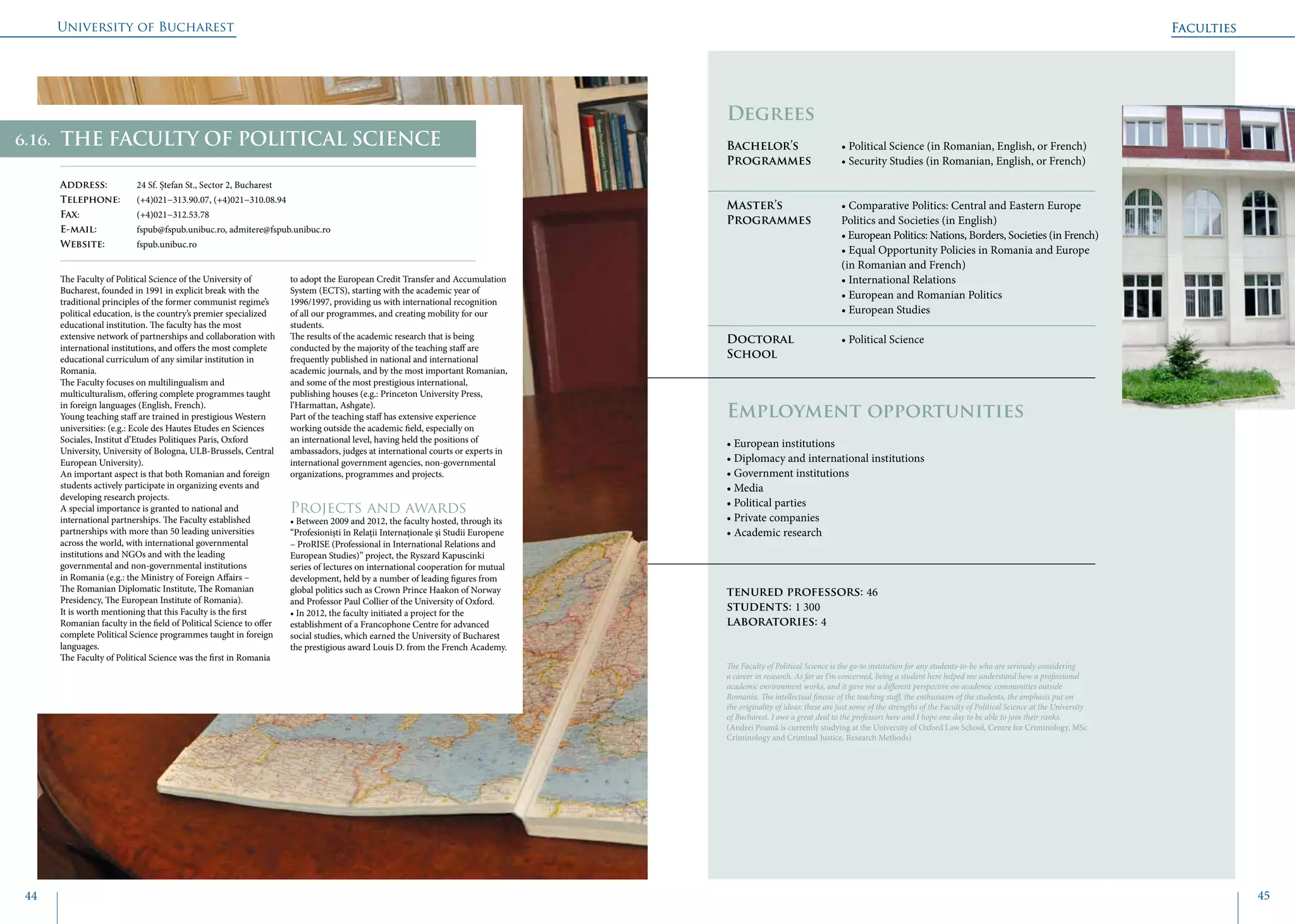 University of Bucharest
44 45
Faculties
THE FACULTY OF POLITICAL SCIENCE
Address: 	 24 Sf. Ștefan St., Sector 2, Bucharest
Telephone: 	 (+4)021−313.90.07, (+4)021−310.08.94
Fax: 		 (+4)021−312.53.78
E-mail: 	 fspub@fspub.unibuc.ro, admitere@fspub.unibuc.ro
Website: 	 fspub.unibuc.ro
The Faculty of Political Science of the University of
Bucharest, founded in 1991 in explicit break with the
traditional principles of the former communist regime’s
political education, is the country’s premier specialized
educational institution. The faculty has the most
extensive network of partnerships and collaboration with
international institutions, and offers the most complete
educational curriculum of any similar institution in
Romania.
The Faculty focuses on multilingualism and
multiculturalism, offering complete programmes taught
in foreign languages (English, French).
Young teaching staff are trained in prestigious Western
universities: (e.g.: Ecole des Hautes Etudes en Sciences
Sociales, Institut d’Etudes Politiques Paris, Oxford
University, University of Bologna, ULB-Brussels, Central
European University).
An important aspect is that both Romanian and foreign
students actively participate in organizing events and
developing research projects.
A special importance is granted to national and
international partnerships. The Faculty established
partnerships with more than 50 leading universities
across the world, with international governmental
institutions and NGOs and with the leading
governmental and non-governmental institutions
in Romania (e.g.: the Ministry of Foreign Affairs –
The Romanian Diplomatic Institute, The Romanian
Presidency, The European Institute of Romania).
It is worth mentioning that this Faculty is the first
Romanian faculty in the field of Political Science to offer
complete Political Science programmes taught in foreign
languages.
The Faculty of Political Science was the first in Romania
to adopt the European Credit Transfer and Accumulation
System (ECTS), starting with the academic year of
1996/1997, providing us with international recognition
of all our programmes, and creating mobility for our
students.
The results of the academic research that is being
conducted by the majority of the teaching staff are
frequently published in national and international
academic journals, and by the most important Romanian,
and some of the most prestigious international,
publishing houses (e.g.: Princeton University Press,
l’Harmattan, Ashgate).
Part of the teaching staff has extensive experience
working outside the academic field, especially on
an international level, having held the positions of
ambassadors, judges at international courts or experts in
international government agencies, non-governmental
organizations, programmes and projects.
Projects and awards
• Between 2009 and 2012, the faculty hosted, through its
“Profesioniști în Relații Internaționale și Studii Europene
– ProRISE (Professional in International Relations and
European Studies)” project, the Ryszard Kapuscinki
series of lectures on international cooperation for mutual
development, held by a number of leading figures from
global politics such as Crown Prince Haakon of Norway
and Professor Paul Collier of the University of Oxford.
• In 2012, the faculty initiated a project for the
establishment of a Francophone Centre for advanced
social studies, which earned the University of Bucharest
the prestigious award Louis D. from the French Academy.
	
				
Degrees
Bachelor’s 		 • Political Science (in Romanian, English, or French)
Programmes	 • Security Studies (in Romanian, English, or French)
Master’s 		 • Comparative Politics: Central and Eastern Europe 	
Programmes	 Politics and Societies (in English)
			 • European Politics: Nations, Borders, Societies (in French)
			 • Equal Opportunity Policies in Romania and Europe
			 (in Romanian and French)
			 • International Relations
			 • European and Romanian Politics
			 • European Studies
Doctoral 		 • Political Science
School 		
Employment opportunities
• European institutions
• Diplomacy and international institutions
• Government institutions
• Media
• Political parties
• Private companies
• Academic research
tenured professors: 46
students: 1 300
laboratories: 4
The Faculty of Political Science is the go-to institution for any students-to-be who are seriously considering
a career in research. As far as I’m concerned, being a student here helped me understand how a professional
academic environment works, and it gave me a different perspective on academic communities outside
Romania. The intellectual finesse of the teaching staff, the enthusiasm of the students, the emphasis put on
the originality of ideas: these are just some of the strengths of the Faculty of Political Science at the University
of Bucharest. I owe a great deal to the professors here and I hope one day to be able to join their ranks.
(Andrei Poamă is currently studying at the University of Oxford Law School, Centre for Criminology, MSc
Criminology and Criminal Justice, Research Methods)
Faculties
6.16.
 