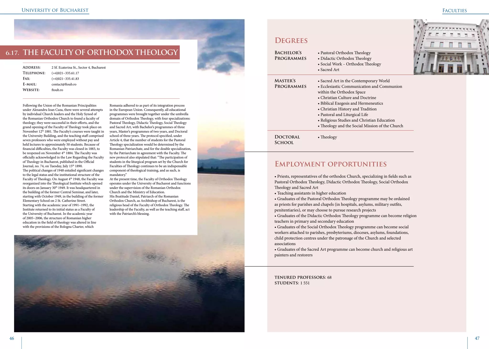 University of Bucharest
46 47
	
				
Degrees
Bachelor’s 		 • Pastoral Orthodox Theology
Programmes	 • Didactic Orthodox Theology
			 • Social Work − Orthodox Theology
			 • Sacred Art
Master’s 		 • Sacred Art in the Contemporary World
Programmes	 • Ecclesiastic Communication and Communion 		
			 within the Orthodox Space
			 • Christian Culture and Doctrine
			 • Biblical Exegesis and Hermeneutics
			 • Christian History and Tradition
			 • Pastoral and Liturgical Life
			 • Religious Studies and Christian Education
			 • Theology and the Social Mission of the Church
Doctoral 		 • Theology
School 		
Employment opportunities
• Priests, representatives of the orthodox Church, specializing in fields such as
Pastoral Orthodox Theology, Didactic Orthodox Theology, Social Orthodox
Theology and Sacred Art
• Teaching assistants in higher education
• Graduates of the Pastoral Orthodox Theology programme may be ordained
as priests for parishes and chapels (in hospitals, asylums, military outfits,
penitentiaries), or may choose to pursue research projects
• Graduates of the Didactic Orthodox Theology programme can become religion
teachers in primary and secondary education
• Graduates of the Social Orthodox Theology programme can become social
workers attached to parishes, presbyteriums, dioceses, asylums, foundations,
child protection centres under the patronage of the Church and selected
associations
• Graduates of the Sacred Art programme can become church and religious art
painters and restorers
tenured professors: 68
students: 1 551
THE FACULTY OF ORTHODOX THEOLOGY
Address: 	 2 Sf. Ecaterina St., Sector 4, Bucharest
Telephone: 	 (+4)021−335.61.17
Fax: 		 (+4)021−335.41.83
E-mail: 	contact@ftoub.ro
Website: 	 ftoub.ro
Following the Union of the Romanian Principalities
under Alexandru Ioan Cuza, there were several attempts
by individual Church leaders and the Holy Synod of
the Romanian Orthodox Church to found a faculty of
theology; they were successful in their efforts, and the
grand opening of the Faculty of Theology took place on
November 12th
1881. The Faculty’s courses were taught in
the University Building, and the teaching staff comprised
seven professors who were employed without pay and
held lectures to approximately 50 students. Because of
financial difficulties, the Faculty was closed in 1883, to
be reopened on November 4th
1884. The Faculty was
officially acknowledged in the Law Regarding the Faculty
of Theology in Bucharest, published in the Official
Journal, no. 74, on Tuesday, July 15th
1890.
The political changes of 1948 entailed significant changes
to the legal status and the institutional structure of the
Faculty of Theology. On August 4th
1948, the Faculty was
reorganized into the Theological Institute which opened
its doors on January 30th
1949. It was headquartered in
the building of the former Central Seminar, and later,
starting with October 1949, in the building of the former
Elementary School on 2 St. Catherine Street.
Starting with the academic year of 1991−1992, the
Institute returned to its initial status as a Faculty of
the University of Bucharest. In the academic year
of 2005−2006, the structure of Romanian higher
education in the field of theology was altered in line
with the provisions of the Bologna Charter, which
Romania adhered to as part of its integration process
in the European Union. Consequently, all educational
programmes were brought together under the umbrella
domain of Orthodox Theology, with four specializations:
Pastoral Theology, Didactic Theology, Social Theology
and Sacred Art, with Bachelor’s programmes of three
years, Master’s programmes of two years, and Doctoral
school of three years. The protocol specified, under
Article 4, that the number of students for the Pastoral
Theology specialization would be determined by the
Romanian Patriarchate, and for the double specialization,
by the Patriarchate in agreement with the Faculty. The
new protocol also stipulated that: “The participation of
students in the liturgical program set by the Church for
Faculties of Theology continues to be an indispensable
component of theological training, and as such, is
mandatory.”
At the present time, the Faculty of Orthodox Theology
operates under the University of Bucharest and functions
under the supervision of the Romanian Orthodox
Church and the Ministry of Education.
His Beatitude Daniel, Patriarch of the Romanian
Orthodox Church, as Archbishop of Bucharest, is the
religious head of the Faculty of Orthodox Theology. The
leadership of the Faculty, as well as the teaching staff, act
with the Patriarch’s blessing.
Faculties
6.17.
 