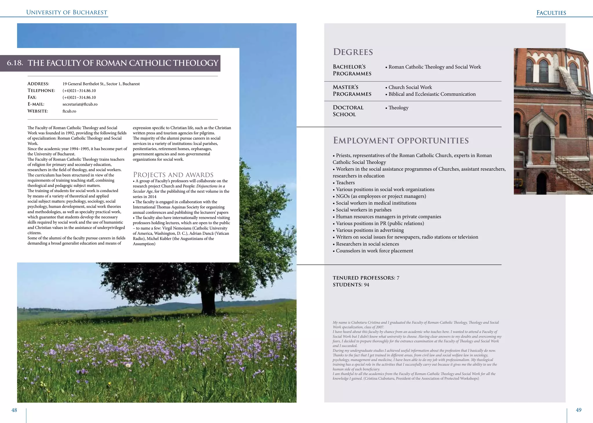 University of Bucharest
48 49
Faculties
THE FACULTY OF ROMAN CATHOLIC THEOLOGY
Address: 	 19 General Berthelot St., Sector 1, Bucharest
Telephone: 	 (+4)021−314.86.10
Fax: 		 (+4)021−314.86.10
E-mail: 	secretariat@ftcub.ro
Website: 	 ftcub.ro
The Faculty of Roman Catholic Theology and Social
Work was founded in 1992, providing the following fields
of specialization: Roman Catholic Theology and Social
Work.
Since the academic year 1994−1995, it has become part of
the University of Bucharest.
The Faculty of Roman Catholic Theology trains teachers
of religion for primary and secondary education,
researchers in the field of theology, and social workers.
The curriculum has been structured in view of the
requirements of training teaching staff, combining
theological and pedagogic subject matters.
The training of students for social work is conducted
by means of a variety of theoretical and applied
social subject matters: psychology, sociology, social
psychology, human development, social work theories
and methodologies, as well as specialty practical work,
which guarantee that students develop the necessary
skills required by social work and the use of humanistic
and Christian values in the assistance of underprivileged
citizens.
Some of the alumni of the faculty pursue careers in fields
demanding a broad generalist education and means of
expression specific to Christian life, such as the Christian
written press and tourism agencies for pilgrims.
The majority of the alumni pursue careers in social
services in a variety of institutions: local parishes,
penitentiaries, retirement homes, orphanages,
government agencies and non-governmental
organizations for social work.
Projects and awards
• A group of Faculty’s professors will collaborate on the
research project Church and People: Disjunctions in a
Secular Age, for the publishing of the next volume in the
series in 2014
• The faculty is engaged in collaboration with the
International Thomas Aquinas Society for organizing
annual conferences and publishing the lecturers’ papers
• The faculty also have internationally renowned visiting
professors holding lectures, which are open to the public
– to name a few: Virgil Nemoianu (Catholic University
of America, Washington, D. C.), Adrian Dancă (Vatican
Radio), Michel Kubler (the Augustinians of the
Assumption)
	
				
Degrees
Bachelor’s 		 • Roman Catholic Theology and Social Work
Programmes	
Master’s 		 • Church Social Work
Programmes	 • Biblical and Ecclesiastic Communication
Doctoral 		 • Theology
School 		
Employment opportunities
• Priests, representatives of the Roman Catholic Church, experts in Roman
Catholic Social Theology
• Workers in the social assistance programmes of Churches, assistant researchers,
researchers in education
• Teachers
• Various positions in social work organizations
• NGOs (as employees or project managers)
• Social workers in medical institutions
• Social workers in parishes
• Human resources managers in private companies
• Various positions in PR (public relations)
• Various positions in advertising
• Writers on social issues for newspapers, radio stations or television
• Researchers in social sciences
• Counselors in work force placement
tenured professors: 7
students: 94
My name is Ciubotaru Cristina and I graduated the Faculty of Roman-Catholic Theology, Theology and Social
Work specialization, class of 2007.
I have heard about this faculty by chance from an academic who teaches here. I wanted to attend a Faculty of
Social Work but I didn’t know what university to choose. Having clear answers to my doubts and overcoming my
fears, I decided to prepare thoroughly for the entrance examination at the Faculty of Theology and Social Work
and I succeeded.
During my undergraduate studies I achieved useful information about the profession that I basically do now.
Thanks to the fact that I get trained in different areas, from civil law and social welfare law in sociology,
psychology, management and medicine, I have been able to do my job with professionalism. My theological
training has a special role in the activities that I successfully carry out because it gives me the ability to see the
human side of each beneficiary.
I am thankful to all the academics from the Faculty of Roman-Catholic Theology and Social Work for all the
knowledge I gained. (Cristina Ciubotaru, President of the Association of Protected Workshops)
Faculties
6.3.
6.18.
 