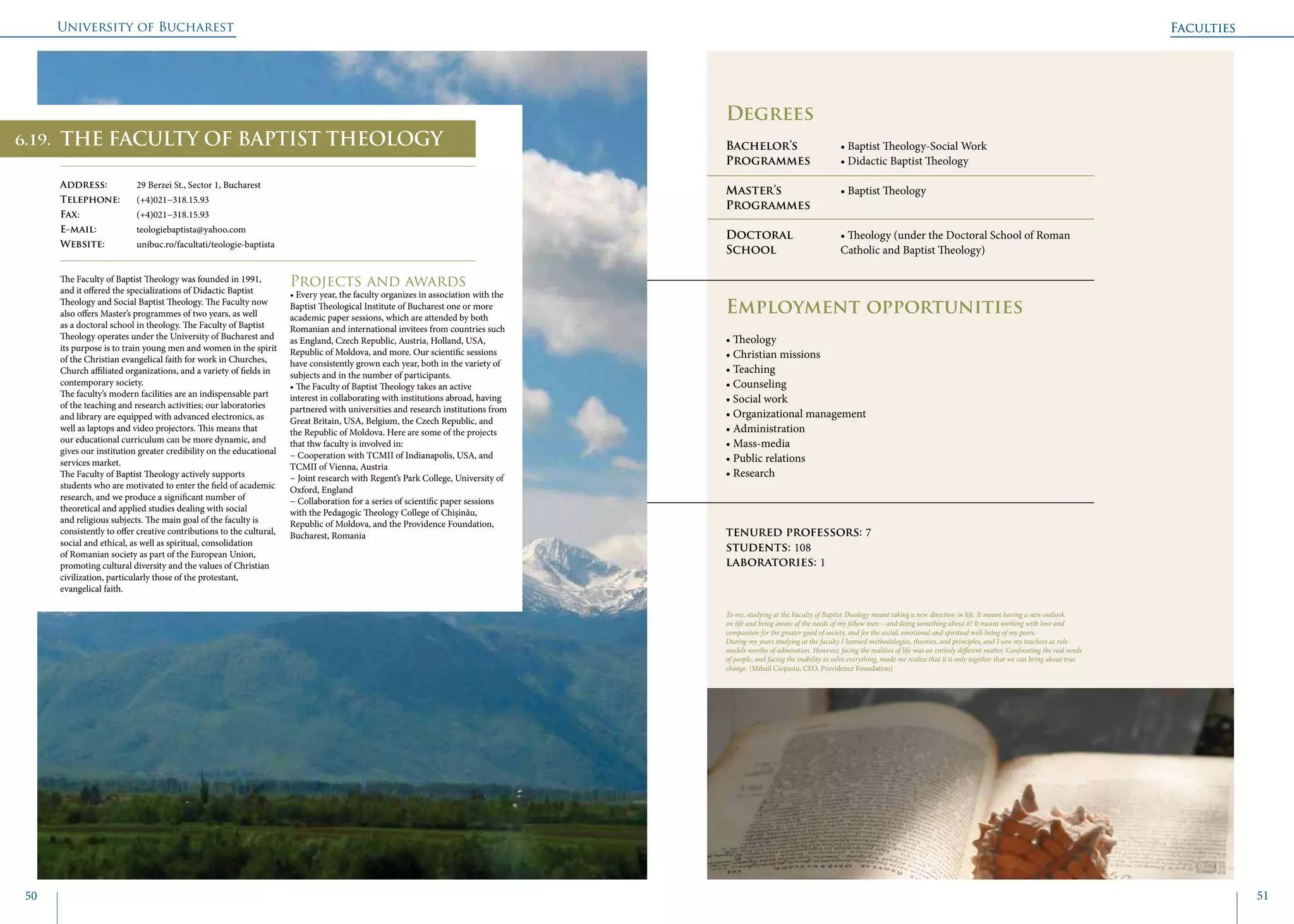 University of Bucharest
50 51
	
				
To me, studying at the Faculty of Baptist Theology meant taking a new direction in life. It meant having a new outlook
on life and being aware of the needs of my fellow men – and doing something about it! It meant working with love and
compassion for the greater good of society, and for the social, emotional and spiritual well-being of my peers.
During my years studying at the faculty I learned methodologies, theories, and principles, and I saw my teachers as role-
models worthy of admiration. However, facing the realities of life was an entirely different matter. Confronting the real needs
of people, and facing the inability to solve everything, made me realize that it is only together that we can bring about true
change. (Mihail Ciopasiu, CEO, Providence Foundation)
Faculties
Degrees
Bachelor’s 		 • Baptist Theology-Social Work
Programmes	 • Didactic Baptist Theology
Master’s 		 • Baptist Theology
Programmes	
Doctoral 		 • Theology (under the Doctoral School of Roman 	
School		 Catholic and Baptist Theology)
		
Employment opportunities
• Theology
• Christian missions
• Teaching
• Counseling
• Social work
• Organizational management
• Administration
• Mass-media
• Public relations
• Research
tenured professors: 7
students: 108
laboratories: 1
THE FACULTY OF BAPTIST THEOLOGY
Address: 	 29 Berzei St., Sector 1, Bucharest
Telephone: 	 (+4)021−318.15.93
Fax: 		 (+4)021−318.15.93
E-mail: 	teologiebaptista@yahoo.com
Website: 	 unibuc.ro/facultati/teologie-baptista
The Faculty of Baptist Theology was founded in 1991,
and it offered the specializations of Didactic Baptist
Theology and Social Baptist Theology. The Faculty now
also offers Master’s programmes of two years, as well
as a doctoral school in theology. The Faculty of Baptist
Theology operates under the University of Bucharest and
its purpose is to train young men and women in the spirit
of the Christian evangelical faith for work in Churches,
Church affiliated organizations, and a variety of fields in
contemporary society.
The faculty’s modern facilities are an indispensable part
of the teaching and research activities; our laboratories
and library are equipped with advanced electronics, as
well as laptops and video projectors. This means that
our educational curriculum can be more dynamic, and
gives our institution greater credibility on the educational
services market.
The Faculty of Baptist Theology actively supports
students who are motivated to enter the field of academic
research, and we produce a significant number of
theoretical and applied studies dealing with social
and religious subjects. The main goal of the faculty is
consistently to offer creative contributions to the cultural,
social and ethical, as well as spiritual, consolidation
of Romanian society as part of the European Union,
promoting cultural diversity and the values of Christian
civilization, particularly those of the protestant,
evangelical faith.
Projects and awards
• Every year, the faculty organizes in association with the
Baptist Theological Institute of Bucharest one or more
academic paper sessions, which are attended by both
Romanian and international invitees from countries such
as England, Czech Republic, Austria, Holland, USA,
Republic of Moldova, and more. Our scientific sessions
have consistently grown each year, both in the variety of
subjects and in the number of participants.
• The Faculty of Baptist Theology takes an active
interest in collaborating with institutions abroad, having
partnered with universities and research institutions from
Great Britain, USA, Belgium, the Czech Republic, and
the Republic of Moldova. Here are some of the projects
that thw faculty is involved in:
− Cooperation with TCMII of Indianapolis, USA, and
TCMII of Vienna, Austria
− Joint research with Regent’s Park College, University of
Oxford, England
− Collaboration for a series of scientific paper sessions
with the Pedagogic Theology College of Chişinău,
Republic of Moldova, and the Providence Foundation,
Bucharest, Romania
Faculties
6.19.
 