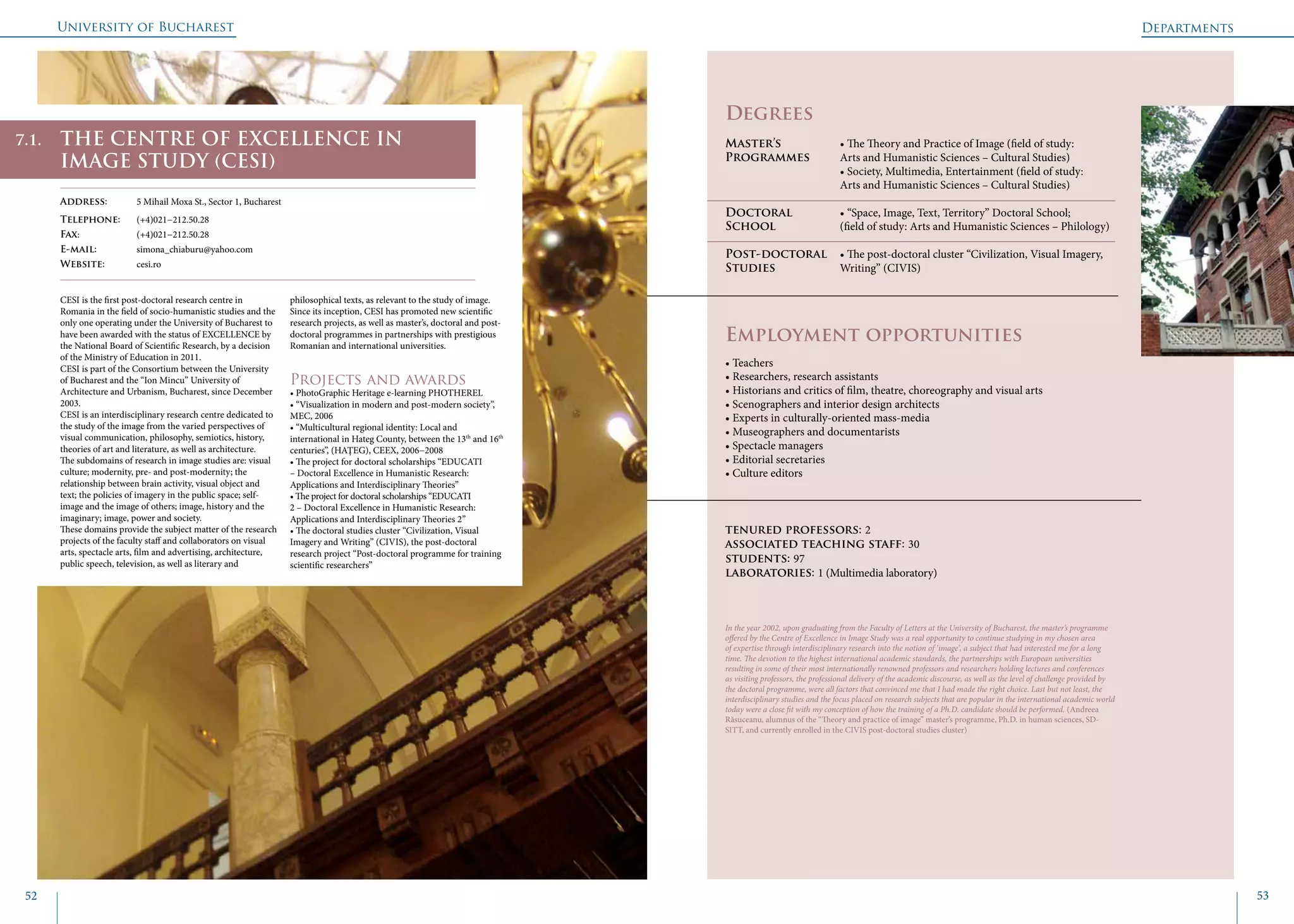 University of Bucharest
52 53
	
				
Degrees
Master’s 		 • The Theory and Practice of Image (field of study:
Programmes 	 Arts and Humanistic Sciences – Cultural Studies)
	 		 • Society, Multimedia, Entertainment (field of study: 		
			 Arts and Humanistic Sciences – Cultural Studies)
Doctoral 		 • “Space, Image, Text, Territory” Doctoral School; 		
School		 (field of study: Arts and Humanistic Sciences – Philology)
		 		
Post-doctoral 	 • The post-doctoral cluster “Civilization, Visual Imagery,
Studies		 Writing” (CIVIS)
Employment opportunities
CESI is the first post-doctoral research centre in
Romania in the field of socio-humanistic studies and the
only one operating under the University of Bucharest to
have been awarded with the status of EXCELLENCE by
the National Board of Scientific Research, by a decision
of the Ministry of Education in 2011.
CESI is part of the Consortium between the University
of Bucharest and the “Ion Mincu” University of
Architecture and Urbanism, Bucharest, since December
2003.
CESI is an interdisciplinary research centre dedicated to
the study of the image from the varied perspectives of
visual communication, philosophy, semiotics, history,
theories of art and literature, as well as architecture.
The subdomains of research in image studies are: visual
culture; modernity, pre- and post-modernity; the
relationship between brain activity, visual object and
text; the policies of imagery in the public space; self-
image and the image of others; image, history and the
imaginary; image, power and society.
These domains provide the subject matter of the research
projects of the faculty staff and collaborators on visual
arts, spectacle arts, film and advertising, architecture,
public speech, television, as well as literary and
philosophical texts, as relevant to the study of image.
Since its inception, CESI has promoted new scientific
research projects, as well as master’s, doctoral and post-
doctoral programmes in partnerships with prestigious
Romanian and international universities.
Projects and awards
• PhotoGraphic Heritage e-learning PHOTHEREL
• “Visualization in modern and post-modern society”,
MEC, 2006
• “Multicultural regional identity: Local and
international in Hateg County, between the 13th
and 16th
centuries”, (HAŢEG), CEEX, 2006−2008
• The project for doctoral scholarships “EDUCATI
– Doctoral Excellence in Humanistic Research:
Applications and Interdisciplinary Theories”
• The project for doctoral scholarships “EDUCATI
2 – Doctoral Excellence in Humanistic Research:
Applications and Interdisciplinary Theories 2”
• The doctoral studies cluster “Civilization, Visual
Imagery and Writing” (CIVIS), the post-doctoral
research project “Post-doctoral programme for training
scientific researchers”
Departments
THE CENTRE OF EXCELLENCE IN
IMAGE STUDY (CESI)
Address: 	 5 Mihail Moxa St., Sector 1, Bucharest
Telephone: 	 (+4)021−212.50.28
Fax: 		 (+4)021−212.50.28
E-mail: 	simona_chiaburu@yahoo.com
Website: 	 cesi.ro
• Teachers
• Researchers, research assistants
• Historians and critics of film, theatre, choreography and visual arts
• Scenographers and interior design architects
• Experts in culturally-oriented mass-media
• Museographers and documentarists
• Spectacle managers
• Editorial secretaries
• Culture editors
tenured professors: 2
associated teaching staff: 30
students: 97
laboratories: 1 (Multimedia laboratory)
In the year 2002, upon graduating from the Faculty of Letters at the University of Bucharest, the master’s programme
offered by the Centre of Excellence in Image Study was a real opportunity to continue studying in my chosen area
of expertise through interdisciplinary research into the notion of ‘image’, a subject that had interested me for a long
time. The devotion to the highest international academic standards, the partnerships with European universities
resulting in some of their most internationally renowned professors and researchers holding lectures and conferences
as visiting professors, the professional delivery of the academic discourse, as well as the level of challenge provided by
the doctoral programme, were all factors that convinced me that I had made the right choice. Last but not least, the
interdisciplinary studies and the focus placed on research subjects that are popular in the international academic world
today were a close fit with my conception of how the training of a Ph.D. candidate should be performed. (Andreea
Răsuceanu, alumnus of the “Theory and practice of image” master’s programme, Ph.D. in human sciences, SD-
SITT, and currently enrolled in the CIVIS post-doctoral studies cluster)
7.1.
 