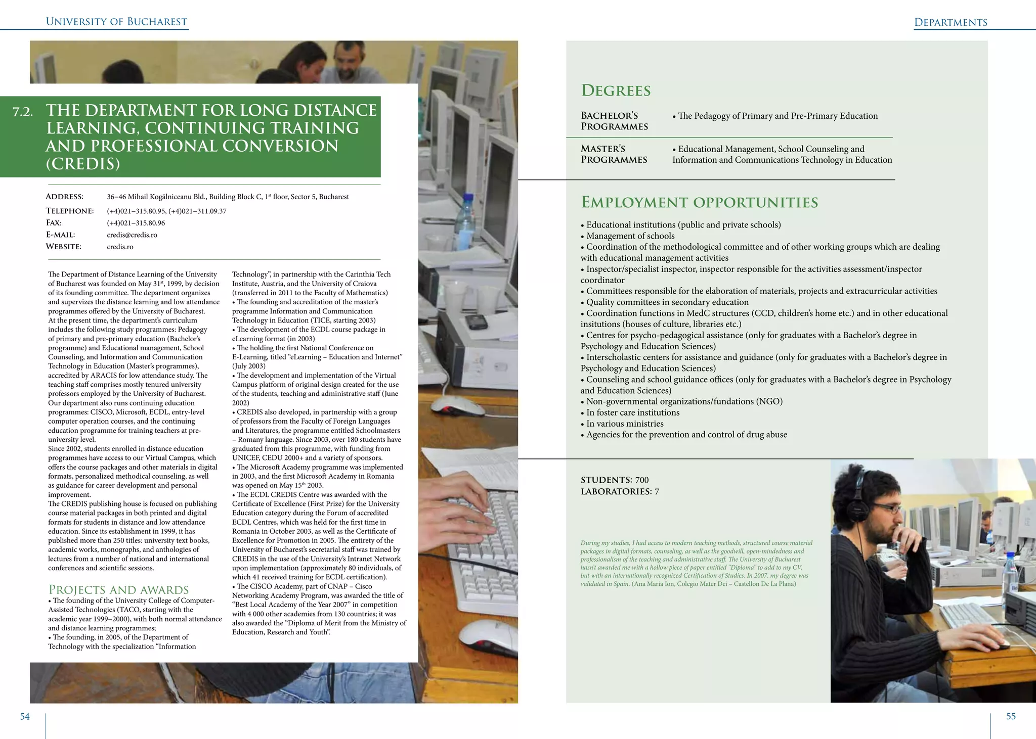 University of Bucharest
54 55
	
				
Degrees
Bachelor’s 		 • The Pedagogy of Primary and Pre-Primary Education
Programmes 	 	
Master’s 		 • Educational Management, School Counseling and
Programmes 	 Information and Communications Technology in Education
Employment opportunities
The Department of Distance Learning of the University
of Bucharest was founded on May 31st
, 1999, by decision
of its founding committee. The department organizes
and supervizes the distance learning and low attendance
programmes offered by the University of Bucharest.
At the present time, the department’s curriculum
includes the following study programmes: Pedagogy
of primary and pre-primary education (Bachelor’s
programme) and Educational management, School
Counseling, and Information and Communication
Technology in Education (Master’s programmes),
accredited by ARACIS for low attendance study. The
teaching staff comprises mostly tenured university
professors employed by the University of Bucharest.
Our department also runs continuing education
programmes: CISCO, Microsoft, ECDL, entry-level
computer operation courses, and the continuing
education programme for training teachers at pre-
university level.
Since 2002, students enrolled in distance education
programmes have access to our Virtual Campus, which
offers the course packages and other materials in digital
formats, personalized methodical counseling, as well
as guidance for career development and personal
improvement.
The CREDIS publishing house is focused on publishing
course material packages in both printed and digital
formats for students in distance and low attendance
education. Since its establishment in 1999, it has
published more than 250 titles: university text books,
academic works, monographs, and anthologies of
lectures from a number of national and international
conferences and scientific sessions.
Projects and awards
• The founding of the University College of Computer-
Assisted Technologies (TACO, starting with the
academic year 1999−2000), with both normal attendance
and distance learning programmes;
• The founding, in 2005, of the Department of
Technology with the specialization “Information
Technology”, in partnership with the Carinthia Tech
Institute, Austria, and the University of Craiova
(transferred in 2011 to the Faculty of Mathematics)
• The founding and accreditation of the master’s
programme Information and Communication
Technology in Education (TICE, starting 2003)
• The development of the ECDL course package in
eLearning format (in 2003)
• The holding the first National Conference on
E-Learning, titled “eLearning – Education and Internet”
(July 2003)
• The development and implementation of the Virtual
Campus platform of original design created for the use
of the students, teaching and administrative staff (June
2002)
• CREDIS also developed, in partnership with a group
of professors from the Faculty of Foreign Languages
and Literatures, the programme entitled Schoolmasters
– Romany language. Since 2003, over 180 students have
graduated from this programme, with funding from
UNICEF, CEDU 2000+ and a variety of sponsors.
• The Microsoft Academy programme was implemented
in 2003, and the first Microsoft Academy in Romania
was opened on May 15th
2003.
• The ECDL CREDIS Centre was awarded with the
Certificate of Excellence (First Prize) for the University
Education category during the Forum of accredited
ECDL Centres, which was held for the first time in
Romania in October 2003, as well as the Certificate of
Excellence for Promotion in 2005. The entirety of the
University of Bucharest’s secretarial staff was trained by
CREDIS in the use of the University’s Intranet Network
upon implementation (approximately 80 individuals, of
which 41 received training for ECDL certification).
• The CISCO Academy, part of CNAP – Cisco
Networking Academy Program, was awarded the title of
“Best Local Academy of the Year 2007” in competition
with 4 000 other academies from 130 countries; it was
also awarded the “Diploma of Merit from the Ministry of
Education, Research and Youth”.
THE DEPARTMENT FOR LONG DISTANCE
LEARNING, CONTINUING TRAINING
AND PROFESSIONAL CONVERSION
(CREDIS)
Address: 	 36−46 Mihail Kogălniceanu Bld., Building Block C, 1st
floor, Sector 5, Bucharest
Telephone: 	 (+4)021−315.80.95, (+4)021−311.09.37
Fax: 		 (+4)021−315.80.96
E-mail: 	credis@credis.ro
Website: 	 credis.ro
• Educational institutions (public and private schools)
• Management of schools
• Coordination of the methodological committee and of other working groups which are dealing
with educational management activities
• Inspector/specialist inspector, inspector responsible for the activities assessment/inspector
coordinator
• Committees responsible for the elaboration of materials, projects and extracurricular activities
• Quality committees in secondary education
• Coordination functions in MedC structures (CCD, children’s home etc.) and in other educational
insitutions (houses of culture, libraries etc.)
• Centres for psycho-pedagogical assistance (only for graduates with a Bachelor’s degree in
Psychology and Education Sciences)
• Interscholastic centers for assistance and guidance (only for graduates with a Bachelor’s degree in
Psychology and Education Sciences)
• Counseling and school guidance offices (only for graduates with a Bachelor’s degree in Psychology
and Education Sciences)
• Non-governmental organizations/fundations (NGO)
• In foster care institutions
• In various ministries
• Agencies for the prevention and control of drug abuse
students: 700
laboratories: 7
During my studies, I had access to modern teaching methods, structured course material
packages in digital formats, counseling, as well as the goodwill, open-mindedness and
professionalism of the teaching and administrative staff. The University of Bucharest
hasn’t awarded me with a hollow piece of paper entitled “Diploma” to add to my CV,
but with an internationally recognized Certification of Studies. In 2007, my degree was
validated in Spain. (Ana Maria Ion, Colegio Mater Dei – Castellon De La Plana)
7.2.
Departments
 