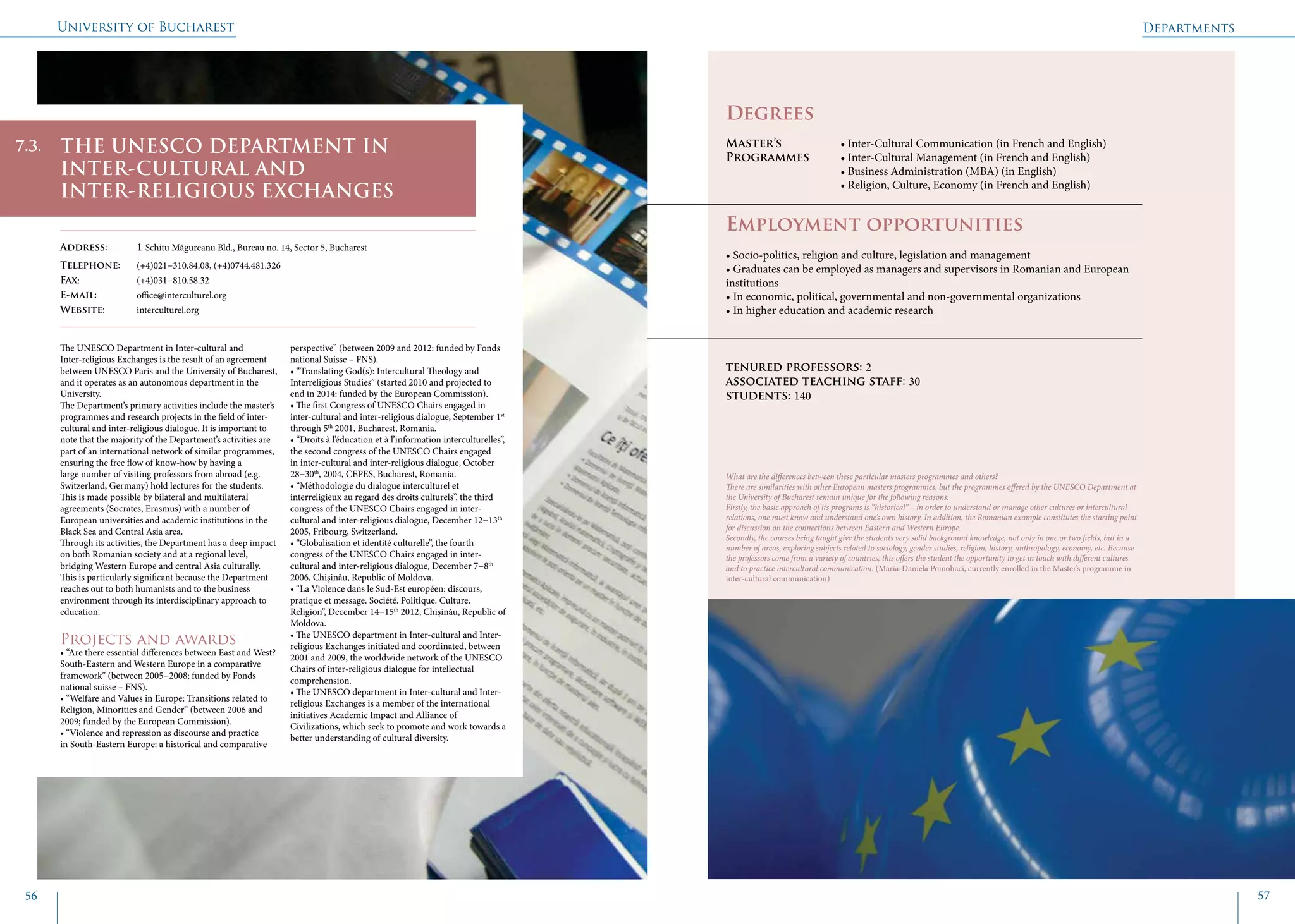 University of Bucharest
56 57
	
				
Degrees
Master’s 		 • Inter-Cultural Communication (in French and English)
Programmes	 • Inter-Cultural Management (in French and English)
			 • Business Administration (MBA) (in English)
			 • Religion, Culture, Economy (in French and English)
Employment opportunities
• Socio-politics, religion and culture, legislation and management
• Graduates can be employed as managers and supervisors in Romanian and European
institutions
• In economic, political, governmental and non-governmental organizations
• In higher education and academic research
tenured professors: 2
associated teaching staff: 30
students: 140
The UNESCO Department in Inter-cultural and
Inter-religious Exchanges is the result of an agreement
between UNESCO Paris and the University of Bucharest,
and it operates as an autonomous department in the
University.
The Department’s primary activities include the master’s
programmes and research projects in the field of inter-
cultural and inter-religious dialogue. It is important to
note that the majority of the Department’s activities are
part of an international network of similar programmes,
ensuring the free flow of know-how by having a
large number of visiting professors from abroad (e.g.
Switzerland, Germany) hold lectures for the students.
This is made possible by bilateral and multilateral
agreements (Socrates, Erasmus) with a number of
European universities and academic institutions in the
Black Sea and Central Asia area.
Through its activities, the Department has a deep impact
on both Romanian society and at a regional level,
bridging Western Europe and central Asia culturally.
This is particularly significant because the Department
reaches out to both humanists and to the business
environment through its interdisciplinary approach to
education.
Projects and awards
• “Are there essential differences between East and West?
South-Eastern and Western Europe in a comparative
framework” (between 2005−2008; funded by Fonds
national suisse – FNS).
• “Welfare and Values in Europe: Transitions related to
Religion, Minorities and Gender” (between 2006 and
2009; funded by the European Commission).
• “Violence and repression as discourse and practice
in South-Eastern Europe: a historical and comparative
perspective” (between 2009 and 2012: funded by Fonds
national Suisse – FNS).
• “Translating God(s): Intercultural Theology and
Interreligious Studies” (started 2010 and projected to
end in 2014: funded by the European Commission).
• The first Congress of UNESCO Chairs engaged in
inter-cultural and inter-religious dialogue, September 1st
through 5th
2001, Bucharest, Romania.
• “Droits à l’éducation et à l’information interculturelles”,
the second congress of the UNESCO Chairs engaged
in inter-cultural and inter-religious dialogue, October
28−30th
, 2004, CEPES, Bucharest, Romania.
• “Méthodologie du dialogue interculturel et
interreligieux au regard des droits culturels”, the third
congress of the UNESCO Chairs engaged in inter-
cultural and inter-religious dialogue, December 12−13th
2005, Fribourg, Switzerland.
• “Globalisation et identité culturelle”, the fourth
congress of the UNESCO Chairs engaged in inter-
cultural and inter-religious dialogue, December 7−8th
2006, Chișinău, Republic of Moldova.
• “La Violence dans le Sud-Est européen: discours,
pratique et message. Société. Politique. Culture.
Religion”, December 14−15th
2012, Chișinău, Republic of
Moldova.
• The UNESCO department in Inter-cultural and Inter-
religious Exchanges initiated and coordinated, between
2001 and 2009, the worldwide network of the UNESCO
Chairs of inter-religious dialogue for intellectual
comprehension.
• The UNESCO department in Inter-cultural and Inter-
religious Exchanges is a member of the international
initiatives Academic Impact and Alliance of
Civilizations, which seek to promote and work towards a
better understanding of cultural diversity.
THE UNESCO DEPARTMENT IN
INTER-CULTURAL AND
INTER-RELIGIOUS EXCHANGES
Address: 	 1 Schitu Măgureanu Bld., Bureau no. 14, Sector 5, Bucharest
Telephone: 	 (+4)021−310.84.08, (+4)0744.481.326
Fax: 		 (+4)031−810.58.32
E-mail: 	office@interculturel.org
Website: 	 interculturel.org
What are the differences between these particular masters programmes and others?
There are similarities with other European masters programmes, but the programmes offered by the UNESCO Department at
the University of Bucharest remain unique for the following reasons:
Firstly, the basic approach of its programs is “historical” – in order to understand or manage other cultures or intercultural
relations, one must know and understand one’s own history. In addition, the Romanian example constitutes the starting point
for discussion on the connections between Eastern and Western Europe.
Secondly, the courses being taught give the students very solid background knowledge, not only in one or two fields, but in a
number of areas, exploring subjects related to sociology, gender studies, religion, history, anthropology, economy, etc. Because
the professors come from a variety of countries, this offers the student the opportunity to get in touch with different cultures
and to practice intercultural communication. (Maria-Daniela Pomohaci, currently enrolled in the Master’s programme in
inter-cultural communication)
7.3.
Departments
 