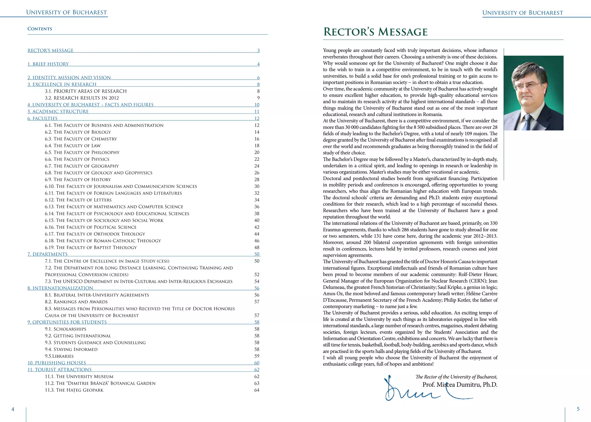 University of Bucharest
4 5
University of Bucharest
Young people are constantly faced with truly important decisions, whose influence
reverberates throughout their careers. Choosing a university is one of these decisions.
Why would someone opt for the University of Bucharest? One might choose it due
to the wish to train in a competitive environment, to be in touch with the world’s
universities, to build a solid base for one’s professional training or to gain access to
important positions in Romanian society − in short to obtain a true education.
Over time, the academic community at the University of Bucharest has actively sought
to ensure excellent higher education, to provide high-quality educational services
and to maintain its research activity at the highest international standards − all these
things making the University of Bucharest stand out as one of the most important
educational, research and cultural institutions in Romania.
At the University of Bucharest, there is a competitive environment, if we consider the
more than 30 000 candidates fighting for the 8 500 subsidised places. There are over 28
fields of study leading to the Bachelor’s Degree, with a total of nearly 109 majors. The
degree granted by the University of Bucharest after final examinations is recognised all
over the world and recommends graduates as being thoroughly trained in the field of
study of their choice.
The Bachelor’s Degree may be followed by a Master’s, characterized by in-depth study,
undertaken in a critical spirit, and leading to openings in research or leadership in
various organizations. Master’s studies may be either vocational or academic.
Doctoral and postdoctoral studies benefit from significant financing. Participation
in mobility periods and conferences is encouraged, offering opportunities to young
researchers, who thus align the Romanian higher education with European trends.
The doctoral schools’ criteria are demanding and Ph.D. students enjoy exceptional
conditions for their research, which lead to a high percentage of successful theses.
Researchers who have been trained at the University of Bucharest have a good
reputation throughout the world.
The international relations of the University of Bucharest are based, primarily, on 330
Erasmus agreements, thanks to which 286 students have gone to study abroad for one
or two semesters, while 131 have come here, during the academic year 2012−2013.
Moreover, around 200 bilateral cooperation agreements with foreign universities
result in conferences, lectures held by invited professors, research courses and joint
supervision agreements.
TheUniversityofBucharesthasgrantedthetitleofDoctorHonorisCausatoimportant
international figures. Exceptional intellectuals and friends of Romanian culture have
been proud to become members of our academic community: Rolf-Dieter Heuer,
General Manager of the European Organization for Nuclear Research (CERN); Jean
Delumeau, the greatest French historian of Christianity; Saul Kripke, a genius in logic;
Amos Oz, the most beloved and famous contemporary Israeli writer; Hélène Carrère
D’Encausse, Permanent Secretary of the French Academy; Philip Kotler, the father of
contemporary marketing − to name just a few.
The University of Bucharest provides a serious, solid education. An exciting tempo of
life is created at the University by such things as its laboratories equipped in line with
international standards, a large number of research centres, magazines, student debating
societies, foreign lecteurs, events organized by the Students’ Association and the
Information and Orientation Centre, exhibitions and concerts. We are lucky that there is
stilltimefortennis,basketball,football,body-building,aerobicsandsportsdance,which
are practised in the sports halls and playing fields of the University of Bucharest.
I wish all young people who choose the University of Bucharest the enjoyment of
enthusiastic college years, full of hopes and ambitions!
The Rector of the University of Bucharest,
Prof. Mircea Dumitru, Ph.D.
Rector’s MessageContents
RECTOR’S MESSAGE											 3
1. Brief history											 4
2. Identity, Mission and Vision									 6
3. EXCELLENCE IN RESEARCH										 8
	3.1. PRIORITY AREAS OF RESEARCH								 8
	3.2. RESEARCH RESULTS IN 2012								 9
4 .UNIVERSITY OF BUCHAREST − FACTS AND FIGURES						 10
5. ACADEMIC STRUCTURE										11
6. Faculties 												12
	 6.1. The Faculty of Business and Administration						 12
	6.2. The Faculty of Biology									14
	6.3. The Faculty of Chemistry								16
	6.4. The Faculty of Law									18
	6.5. The Faculty of Philosophy 								20
	6.6. The Faculty of Physics									22
	6.7. The Faculty of Geography								24
	 6.8. The Faculty of Geology and Geophysics						 26
	6.9. The Faculty of History									28
	 6.10. The Faculty of Journalism and Communication Sciences				 30
	 6.11. The Faculty of Foreign Languages and Literatures					 32
	6.12. The Faculty of Letters									34
	 6.13. The Faculty of Mathematics and Computer Science					 36
	 6.14. The Faculty of Psychology and Educational Sciences				 38
	 6.15. The Faculty of Sociology and Social Work						 40
	6.16. The Faculty of Political Science							42
	6.17. The Faculty of Orthodox Theology							44
	6.18. The Faculty of Roman-Catholic Theology						46
	6.19. The Faculty of Baptist Theology							48
7. Departments 									 		50
	 7.1. The Centre of Excellence in Image Study (cesi)					 50
	 7.2. The Department for Long Distance Learning, Continuing Training and 			
	Professional Conversion (credis)								52
	 7.3. The UNESCO Department in Inter-Cultural and Inter-Religious Exchanges		 54
8. Internationalization										56
	8.1. Bilateral Inter-University Agreements							56
	8.2. Rankings and Awards									57
	 8.3. Messages from Personalities who Received the Title of Doctor Honoris 			
	Causa of the University of Bucharest							57	
9. OPORTUNITIES FOR STUDENTS									58
	9.1. Scholarships										58
	9.2. Getting International									58
	9.3. Students Guidance and Counselling							58
	9.4. Staying Informed									58
	9.5.Libraries											59
10. PUBLISHING HOUSES										60
11. Tourist Attractions										62
	11.1. The University Museum									62
	 11.2. The “Dimitrie Brânză” Botanical Garden					 	 63
	11.3. The Hațeg Geopark									64
 