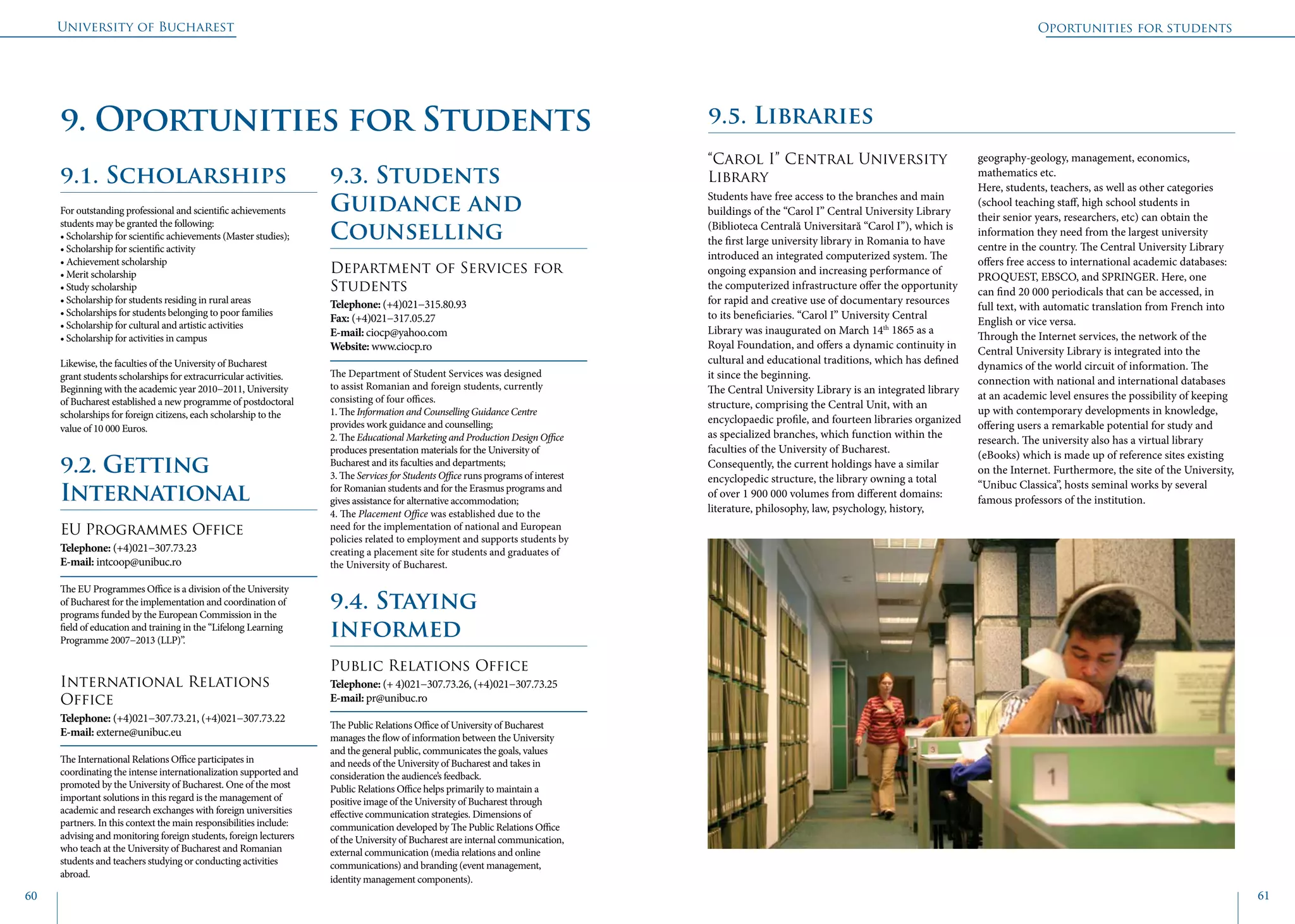 University of Bucharest
60 61
Oportunities for students
9.1. Scholarships
For outstanding professional and scientific achievements
students may be granted the following:
• Scholarship for scientific achievements (Master studies);
• Scholarship for scientific activity
• Achievement scholarship
• Merit scholarship
• Study scholarship
• Scholarship for students residing in rural areas
• Scholarships for students belonging to poor families
• Scholarship for cultural and artistic activities
• Scholarship for activities in campus
Likewise, the faculties of the University of Bucharest
grant students scholarships for extracurricular activities.
Beginning with the academic year 2010−2011, University
of Bucharest established a new programme of postdoctoral
scholarships for foreign citizens, each scholarship to the
value of 10 000 Euros.
9.2. Getting
International
EU Programmes Office
Telephone: (+4)021−307.73.23
E-mail: intcoop@unibuc.ro
The EU Programmes Office is a division of the University
of Bucharest for the implementation and coordination of
programs funded by the European Commission in the
field of education and training in the “Lifelong Learning
Programme 2007−2013 (LLP)”.
International Relations
Office
Telephone: (+4)021−307.73.21, (+4)021−307.73.22
E-mail: externe@unibuc.eu
The International Relations Office participates in
coordinating the intense internationalization supported and
promoted by the University of Bucharest. One of the most
important solutions in this regard is the management of
academic and research exchanges with foreign universities
partners. In this context the main responsibilities include:
advising and monitoring foreign students, foreign lecturers
who teach at the University of Bucharest and Romanian
students and teachers studying or conducting activities
abroad.
9.3. Students
Guidance and
Counselling
Department of Services for
Students
Telephone: (+4)021−315.80.93
Fax: (+4)021−317.05.27
E-mail: ciocp@yahoo.com
Website: www.ciocp.ro
The Department of Student Services was designed
to assist Romanian and foreign students, currently
consisting of four offices.
1. The Information and Counselling Guidance Centre
provides work guidance and counselling;
2. The Educational Marketing and Production Design Office
produces presentation materials for the University of
Bucharest and its faculties and departments;
3. The Services for Students Office runs programs of interest
for Romanian students and for the Erasmus programs and
gives assistance for alternative accommodation;
4. The Placement Office was established due to the
need for the implementation of national and European
policies related to employment and supports students by
creating a placement site for students and graduates of
the University of Bucharest.
9.4. Staying
informed
Public Relations Office
Telephone: (+ 4)021−307.73.26, (+4)021−307.73.25
E-mail: pr@unibuc.ro
The Public Relations Office of University of Bucharest
manages the flow of information between the University
and the general public, communicates the goals, values
and needs of the University of Bucharest and takes in
consideration the audience’s feedback.
Public Relations Office helps primarily to maintain a
positive image of the University of Bucharest through
effective communication strategies. Dimensions of
communication developed by The Public Relations Office
of the University of Bucharest are internal communication,
external communication (media relations and online
communications) and branding (event management,
identity management components).
9.5. Libraries
“Carol I” Central University
Library
Students have free access to the branches and main
buildings of the “Carol I” Central University Library
(Biblioteca Centrală Universitară “Carol I”), which is
the first large university library in Romania to have
introduced an integrated computerized system. The
ongoing expansion and increasing performance of
the computerized infrastructure offer the opportunity
for rapid and creative use of documentary resources
to its beneficiaries. “Carol I” University Central
Library was inaugurated on March 14th
1865 as a
Royal Foundation, and offers a dynamic continuity in
cultural and educational traditions, which has defined
it since the beginning.
The Central University Library is an integrated library
structure, comprising the Central Unit, with an
encyclopaedic profile, and fourteen libraries organized
as specialized branches, which function within the
faculties of the University of Bucharest.
Consequently, the current holdings have a similar
encyclopedic structure, the library owning a total
of over 1 900 000 volumes from different domains:
literature, philosophy, law, psychology, history,
geography-geology, management, economics,
mathematics etc.
Here, students, teachers, as well as other categories
(school teaching staff, high school students in
their senior years, researchers, etc) can obtain the
information they need from the largest university
centre in the country. The Central University Library
offers free access to international academic databases:
PROQUEST, EBSCO, and SPRINGER. Here, one
can find 20 000 periodicals that can be accessed, in
full text, with automatic translation from French into
English or vice versa.
Through the Internet services, the network of the
Central University Library is integrated into the
dynamics of the world circuit of information. The
connection with national and international databases
at an academic level ensures the possibility of keeping
up with contemporary developments in knowledge,
offering users a remarkable potential for study and
research. The university also has a virtual library
(eBooks) which is made up of reference sites existing
on the Internet. Furthermore, the site of the University,
“Unibuc Classica”, hosts seminal works by several
famous professors of the institution.
9. Oportunities for Students
 