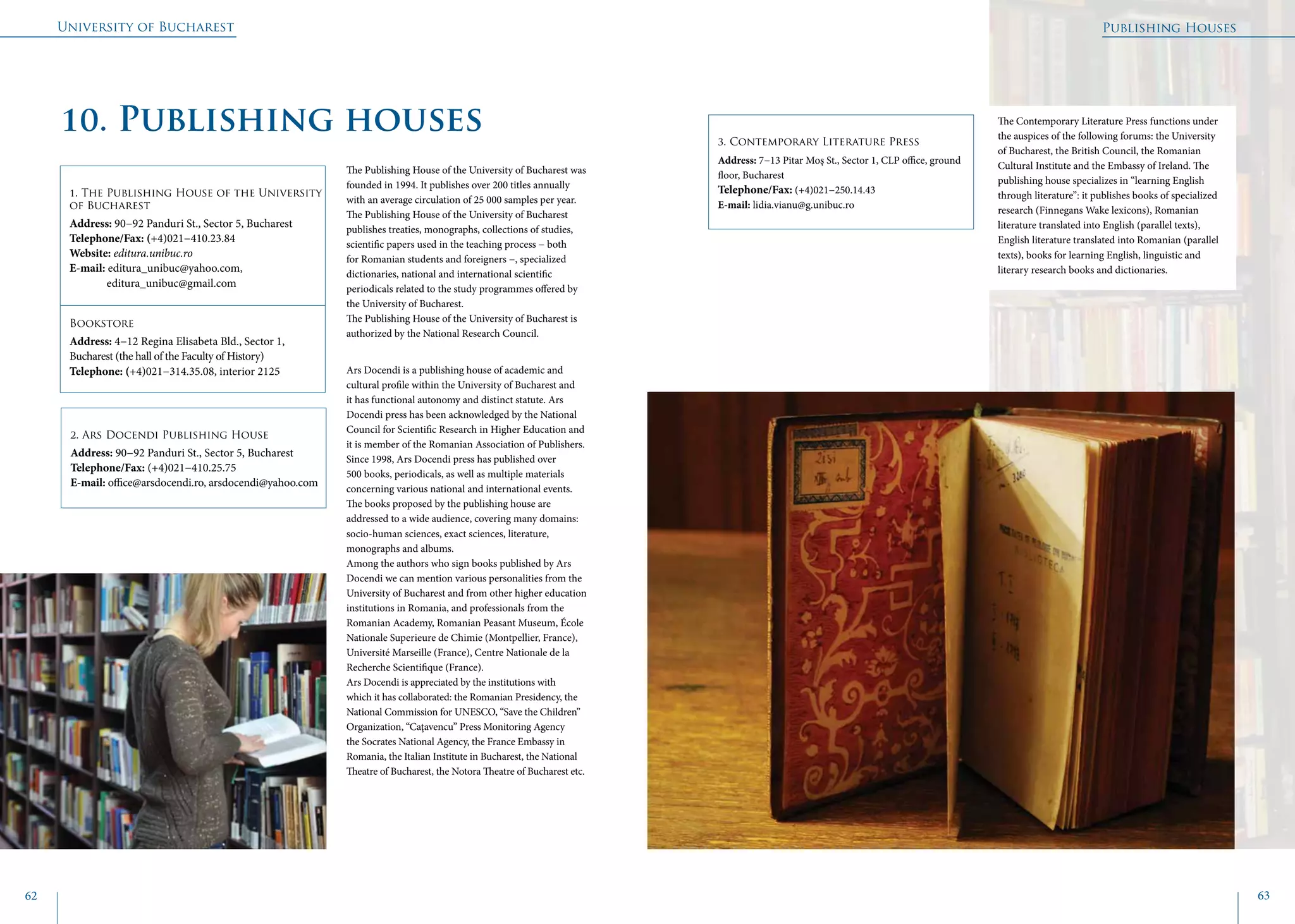 University of Bucharest
62 63
10. Publishing houses
1. The Publishing House of the University
of Bucharest
Address: 90−92 Panduri St., Sector 5, Bucharest
Telephone/Fax: (+4)021−410.23.84
Website: editura.unibuc.ro
E-mail: editura_unibuc@yahoo.com,
	 editura_unibuc@gmail.com
Bookstore
Address: 4−12 Regina Elisabeta Bld., Sector 1,
Bucharest (the hall of the Faculty of History)
Telephone: (+4)021−314.35.08, interior 2125
2. Ars Docendi Publishing House
Address: 90−92 Panduri St., Sector 5, Bucharest
Telephone/Fax: (+4)021−410.25.75
E-mail: office@arsdocendi.ro, arsdocendi@yahoo.com
The Publishing House of the University of Bucharest was
founded in 1994. It publishes over 200 titles annually
with an average circulation of 25 000 samples per year.
The Publishing House of the University of Bucharest
publishes treaties, monographs, collections of studies,
scientific papers used in the teaching process − both
for Romanian students and foreigners −, specialized
dictionaries, national and international scientific
periodicals related to the study programmes offered by
the University of Bucharest.
The Publishing House of the University of Bucharest is
authorized by the National Research Council.
Ars Docendi is a publishing house of academic and
cultural profile within the University of Bucharest and
it has functional autonomy and distinct statute. Ars
Docendi press has been acknowledged by the National
Council for Scientific Research in Higher Education and
it is member of the Romanian Association of Publishers.
Since 1998, Ars Docendi press has published over
500 books, periodicals, as well as multiple materials
concerning various national and international events.
The books proposed by the publishing house are
addressed to a wide audience, covering many domains:
socio-human sciences, exact sciences, literature,
monographs and albums.
Among the authors who sign books published by Ars
Docendi we can mention various personalities from the
University of Bucharest and from other higher education
institutions in Romania, and professionals from the
Romanian Academy, Romanian Peasant Museum, École
Nationale Superieure de Chimie (Montpellier, France),
Université Marseille (France), Centre Nationale de la
Recherche Scientifique (France).
Ars Docendi is appreciated by the institutions with
which it has collaborated: the Romanian Presidency, the
National Commission for UNESCO, “Save the Children”
Organization, “Caţavencu” Press Monitoring Agency
the Socrates National Agency, the France Embassy in
Romania, the Italian Institute in Bucharest, the National
Theatre of Bucharest, the Notora Theatre of Bucharest etc.
3. Contemporary Literature Press
Address: 7−13 Pitar Moş St., Sector 1, CLP office, ground
floor, Bucharest
Telephone/Fax: (+4)021−250.14.43
E-mail: lidia.vianu@g.unibuc.ro
The Contemporary Literature Press functions under
the auspices of the following forums: the University
of Bucharest, the British Council, the Romanian
Cultural Institute and the Embassy of Ireland. The
publishing house specializes in “learning English
through literature”: it publishes books of specialized
research (Finnegans Wake lexicons), Romanian
literature translated into English (parallel texts),
English literature translated into Romanian (parallel
texts), books for learning English, linguistic and
literary research books and dictionaries.
Publishing Houses
 