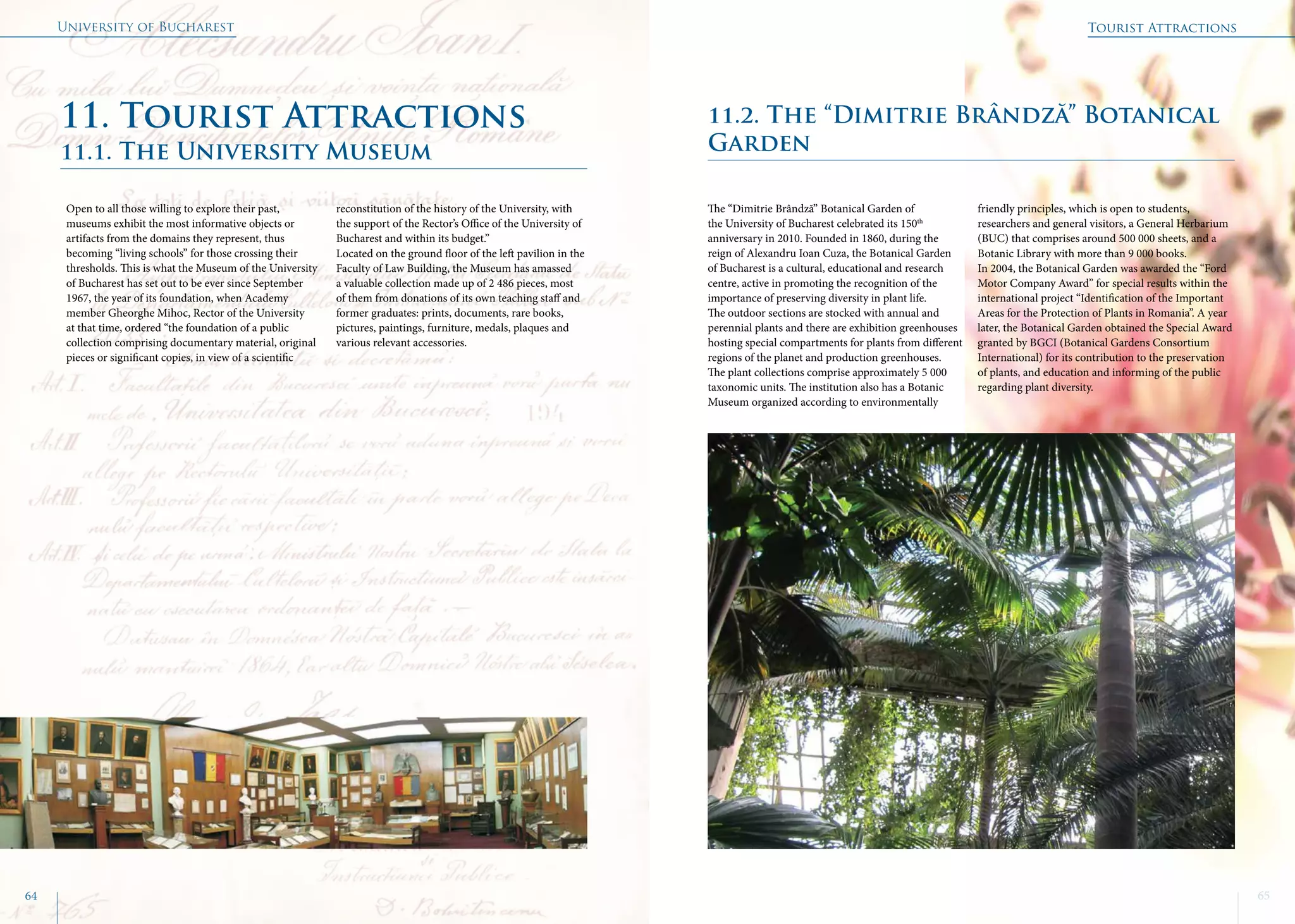 University of Bucharest
64 65
11.1. The University Museum
Open to all those willing to explore their past,
museums exhibit the most informative objects or
artifacts from the domains they represent, thus
becoming “living schools” for those crossing their
thresholds. This is what the Museum of the University
of Bucharest has set out to be ever since September
1967, the year of its foundation, when Academy
member Gheorghe Mihoc, Rector of the University
at that time, ordered “the foundation of a public
collection comprising documentary material, original
pieces or significant copies, in view of a scientific
reconstitution of the history of the University, with
the support of the Rector’s Office of the University of
Bucharest and within its budget.”
Located on the ground floor of the left pavilion in the
Faculty of Law Building, the Museum has amassed
a valuable collection made up of 2 486 pieces, most
of them from donations of its own teaching staff and
former graduates: prints, documents, rare books,
pictures, paintings, furniture, medals, plaques and
various relevant accessories.
11. Tourist Attractions 11.2. The “Dimitrie Brândză” Botanical
Garden
The “Dimitrie Brândză” Botanical Garden of
the University of Bucharest celebrated its 150th
anniversary in 2010. Founded in 1860, during the
reign of Alexandru Ioan Cuza, the Botanical Garden
of Bucharest is a cultural, educational and research
centre, active in promoting the recognition of the
importance of preserving diversity in plant life.
The outdoor sections are stocked with annual and
perennial plants and there are exhibition greenhouses
hosting special compartments for plants from different
regions of the planet and production greenhouses.
The plant collections comprise approximately 5 000
taxonomic units. The institution also has a Botanic
Museum organized according to environmentally
friendly principles, which is open to students,
researchers and general visitors, a General Herbarium
(BUC) that comprises around 500 000 sheets, and a
Botanic Library with more than 9 000 books.
In 2004, the Botanical Garden was awarded the “Ford
Motor Company Award” for special results within the
international project “Identification of the Important
Areas for the Protection of Plants in Romania”. A year
later, the Botanical Garden obtained the Special Award
granted by BGCI (Botanical Gardens Consortium
International) for its contribution to the preservation
of plants, and education and informing of the public
regarding plant diversity.
Tourist Attractions
 