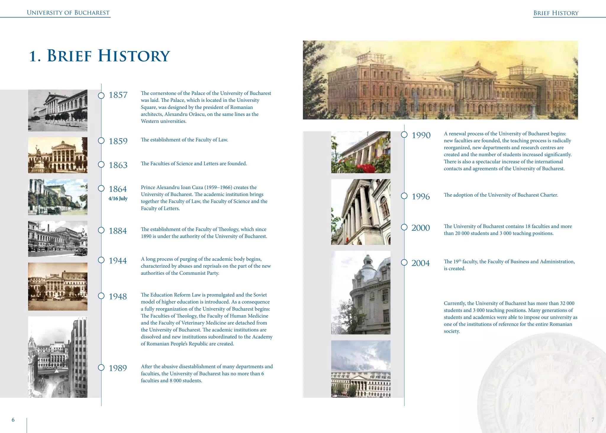 University of Bucharest
6 7
Brief History
	
1. Brief History
1857
1990
1996
2000
2004
1859
1863
1864
4/16 July
1884
1944
1948
1989
The cornerstone of the Palace of the University of Bucharest
was laid. The Palace, which is located in the University
Square, was designed by the president of Romanian
architects, Alexandru Orăscu, on the same lines as the
Western universities.
A renewal process of the University of Bucharest begins:
new faculties are founded, the teaching process is radically
reorganized, new departments and research centres are
created and the number of students increased significantly.
There is also a spectacular increase of the international
contacts and agreements of the University of Bucharest.
The adoption of the University of Bucharest Charter.
The University of Bucharest contains 18 faculties and more
than 20 000 students and 3 000 teaching positions.
The 19th
faculty, the Faculty of Business and Administration,
is created.
Currently, the University of Bucharest has more than 32 000
students and 3 000 teaching positions. Many generations of
students and academics were able to impose our university as
one of the institutions of reference for the entire Romanian
society.
The establishment of the Faculty of Law.
The Faculties of Science and Letters are founded.
Prince Alexandru Ioan Cuza (1959−1966) creates the
University of Bucharest. The academic institution brings
together the Faculty of Law, the Faculty of Science and the
Faculty of Letters.
The establishment of the Faculty of Theology, which since
1890 is under the authority of the University of Bucharest.
A long process of purging of the academic body begins,
characterized by abuses and reprisals on the part of the new
authorities of the Communist Party.
The Education Reform Law is promulgated and the Soviet
model of higher education is introduced. As a consequence
a fully reorganization of the University of Bucharest begins:
The Faculties of Theology, the Faculty of Human Medicine
and the Faculty of Veterinary Medicine are detached from
the University of Bucharest. The academic institutions are
dissolved and new institutions subordinated to the Academy
of Romanian People’s Republic are created.
After the abusive disestablishment of many departments and
faculties, the University of Bucharest has no more than 6
faculties and 8 000 students.
 
