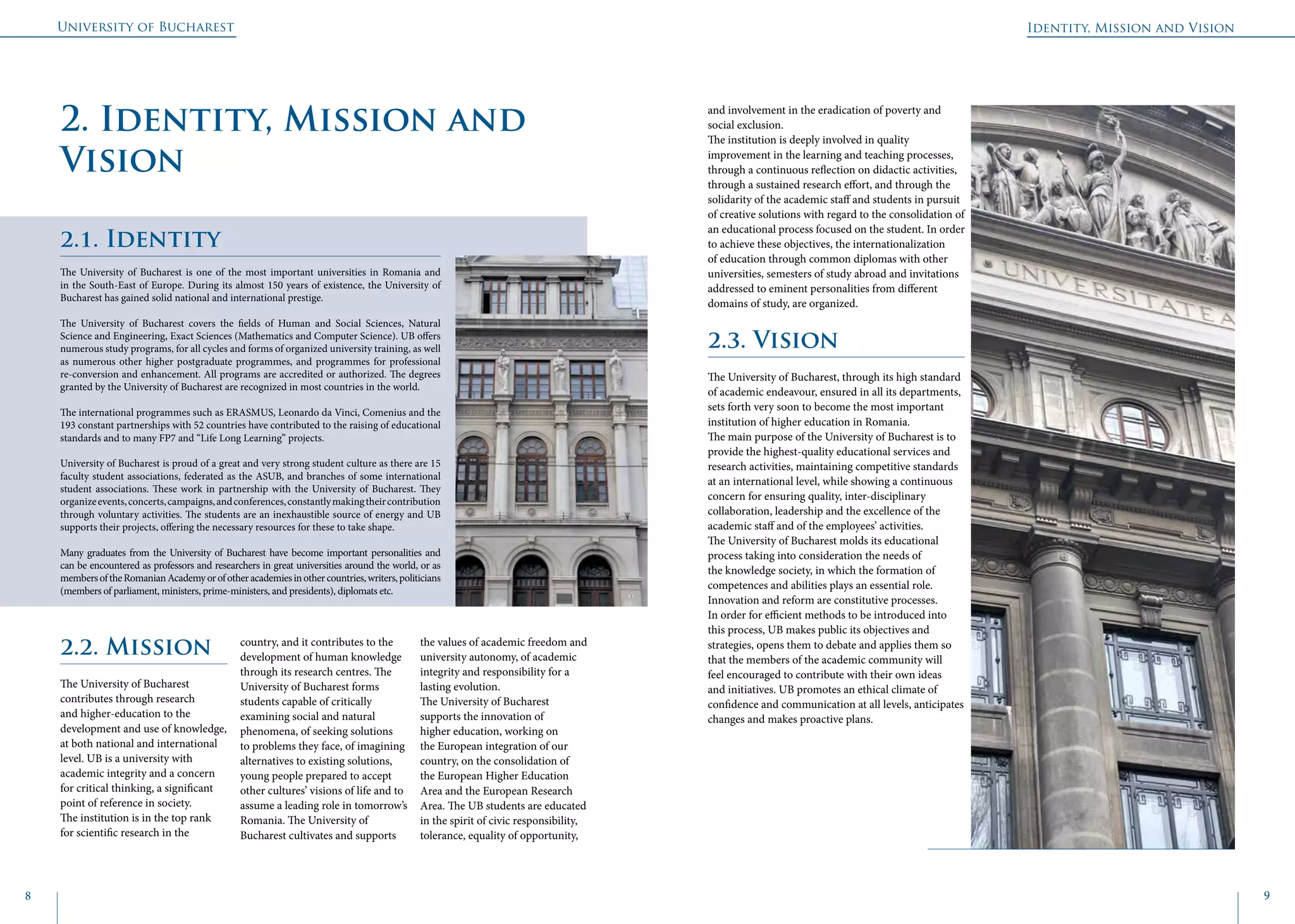 University of Bucharest
8 9
Identity, Mission and Vision
2. Identity, Mission and
Vision
2.2. Mission
The University of Bucharest
contributes through research
and higher-education to the
development and use of knowledge,
at both national and international
level. UB is a university with
academic integrity and a concern
for critical thinking, a significant
point of reference in society.
The institution is in the top rank
for scientific research in the
country, and it contributes to the
development of human knowledge
through its research centres. The
University of Bucharest forms
students capable of critically
examining social and natural
phenomena, of seeking solutions
to problems they face, of imagining
alternatives to existing solutions,
young people prepared to accept
other cultures’ visions of life and to
assume a leading role in tomorrow’s
Romania. The University of
Bucharest cultivates and supports
the values of academic freedom and
university autonomy, of academic
integrity and responsibility for a
lasting evolution.
The University of Bucharest
supports the innovation of
higher education, working on
the European integration of our
country, on the consolidation of
the European Higher Education
Area and the European Research
Area. The UB students are educated
in the spirit of civic responsibility,
tolerance, equality of opportunity,
2.1. Identity
The University of Bucharest is one of the most important universities in Romania and
in the South-East of Europe. During its almost 150 years of existence, the University of
Bucharest has gained solid national and international prestige.
The University of Bucharest covers the fields of Human and Social Sciences, Natural
Science and Engineering, Exact Sciences (Mathematics and Computer Science). UB offers
numerous study programs, for all cycles and forms of organized university training, as well
as numerous other higher postgraduate programmes, and programmes for professional
re-conversion and enhancement. All programs are accredited or authorized. The degrees
granted by the University of Bucharest are recognized in most countries in the world.
The international programmes such as ERASMUS, Leonardo da Vinci, Comenius and the
193 constant partnerships with 52 countries have contributed to the raising of educational
standards and to many FP7 and “Life Long Learning” projects.
University of Bucharest is proud of a great and very strong student culture as there are 15
faculty student associations, federated as the ASUB, and branches of some international
student associations. These work in partnership with the University of Bucharest. They
organizeevents,concerts,campaigns,andconferences,constantlymakingtheircontribution
through voluntary activities. The students are an inexhaustible source of energy and UB
supports their projects, offering the necessary resources for these to take shape.
Many graduates from the University of Bucharest have become important personalities and
can be encountered as professors and researchers in great universities around the world, or as
membersoftheRomanianAcademyorofotheracademiesinothercountries,writers,politicians
(members of parliament, ministers, prime-ministers, and presidents), diplomats etc.
and involvement in the eradication of poverty and
social exclusion.
The institution is deeply involved in quality
improvement in the learning and teaching processes,
through a continuous reflection on didactic activities,
through a sustained research effort, and through the
solidarity of the academic staff and students in pursuit
of creative solutions with regard to the consolidation of
an educational process focused on the student. In order
to achieve these objectives, the internationalization
of education through common diplomas with other
universities, semesters of study abroad and invitations
addressed to eminent personalities from different
domains of study, are organized.
2.3. Vision
The University of Bucharest, through its high standard
of academic endeavour, ensured in all its departments,
sets forth very soon to become the most important
institution of higher education in Romania.
The main purpose of the University of Bucharest is to
provide the highest-quality educational services and
research activities, maintaining competitive standards
at an international level, while showing a continuous
concern for ensuring quality, inter-disciplinary
collaboration, leadership and the excellence of the
academic staff and of the employees’ activities.
The University of Bucharest molds its educational
process taking into consideration the needs of
the knowledge society, in which the formation of
competences and abilities plays an essential role.
Innovation and reform are constitutive processes.
In order for efficient methods to be introduced into
this process, UB makes public its objectives and
strategies, opens them to debate and applies them so
that the members of the academic community will
feel encouraged to contribute with their own ideas
and initiatives. UB promotes an ethical climate of
confidence and communication at all levels, anticipates
changes and makes proactive plans.
 