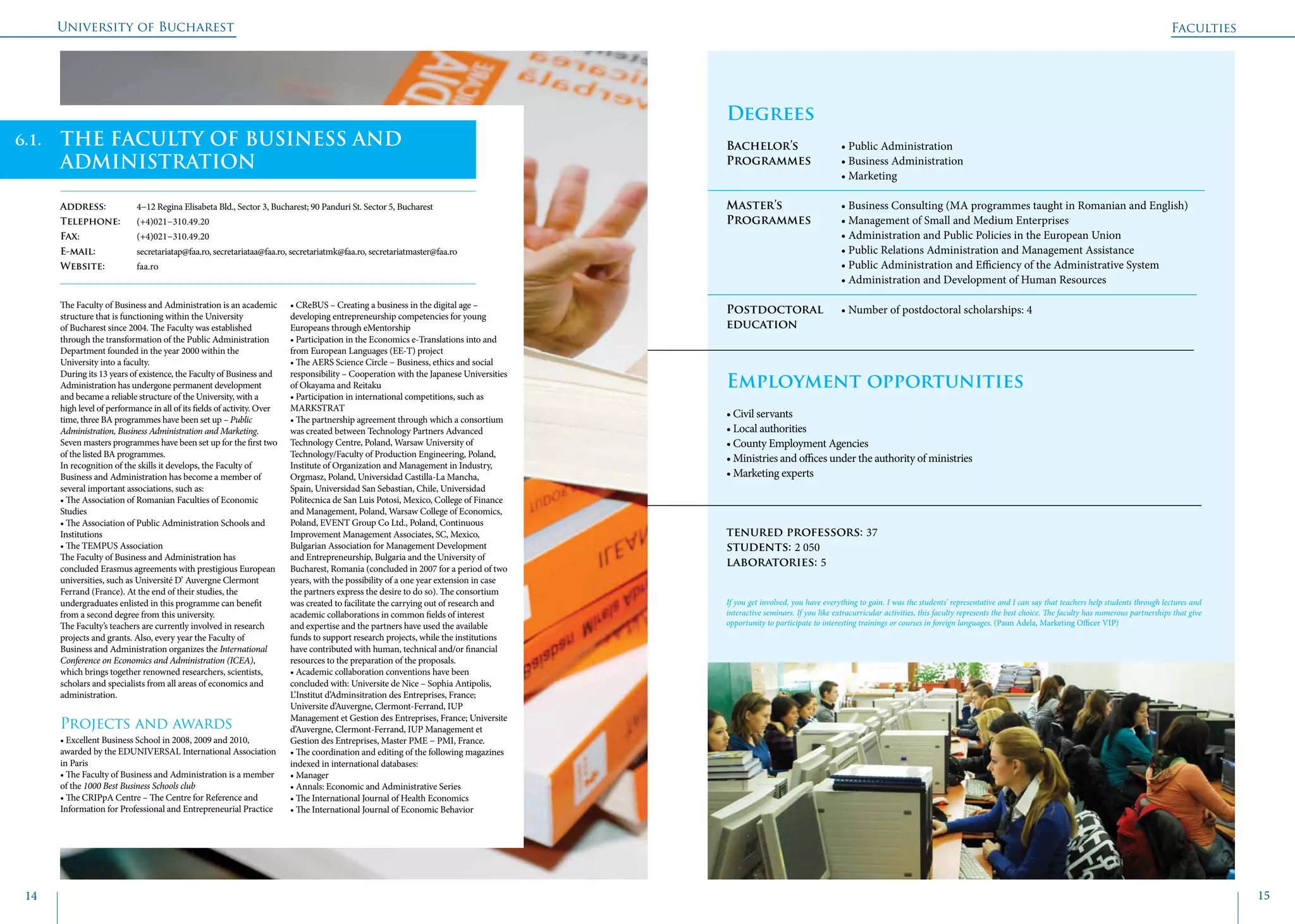 University of Bucharest
14 15
Faculties
	
Degrees
Bachelor’s 		 • Public Administration
Programmes	 • Business Administration
			 • Marketing
Master’s 		 • Business Consulting (MA programmes taught in Romanian and English)
Programmes	 • Management of Small and Medium Enterprises
			 • Administration and Public Policies in the European Union
			 • Public Relations Administration and Management Assistance
			 • Public Administration and Efficiency of the Administrative System
			 • Administration and Development of Human Resources
Postdoctoral 	 • Number of postdoctoral scholarships: 4
education 	
Employment opportunities	
• Civil servants
• Local authorities
• County Employment Agencies
• Ministries and offices under the authority of ministries
• Marketing experts
tenured professors: 37
students: 2 050
laboratories: 5
THE FACULTY OF BUSINESS AND
ADMINISTRATION
Address: 	 4−12 Regina Elisabeta Bld., Sector 3, Bucharest; 90 Panduri St. Sector 5, Bucharest
Telephone: 	 (+4)021−310.49.20
Fax: 		 (+4)021−310.49.20
E-mail: 		 secretariatap@faa.ro, secretariataa@faa.ro, secretariatmk@faa.ro, secretariatmaster@faa.ro
Website: 	 faa.ro
The Faculty of Business and Administration is an academic
structure that is functioning within the University
of Bucharest since 2004. The Faculty was established
through the transformation of the Public Administration
Department founded in the year 2000 within the
University into a faculty.
During its 13 years of existence, the Faculty of Business and
Administration has undergone permanent development
and became a reliable structure of the University, with a
high level of performance in all of its fields of activity. Over
time, three BA programmes have been set up – Public
Administration, Business Administration and Marketing.
Seven masters programmes have been set up for the first two
of the listed BA programmes.
In recognition of the skills it develops, the Faculty of
Business and Administration has become a member of
several important associations, such as:
• The Association of Romanian Faculties of Economic 	
Studies
• The Association of Public Administration Schools and
Institutions
• The TEMPUS Association
The Faculty of Business and Administration has
concluded Erasmus agreements with prestigious European
universities, such as Université D’ Auvergne Clermont
Ferrand (France). At the end of their studies, the
undergraduates enlisted in this programme can benefit
from a second degree from this university.
The Faculty’s teachers are currently involved in research
projects and grants. Also, every year the Faculty of
Business and Administration organizes the International
Conference on Economics and Administration (ICEA),
which brings together renowned researchers, scientists,
scholars and specialists from all areas of economics and
administration.
Projects and awards
• Excellent Business School in 2008, 2009 and 2010,
awarded by the EDUNIVERSAL International Association
in Paris
• The Faculty of Business and Administration is a member
of the 1000 Best Business Schools club
• The CRIPpA Centre – The Centre for Reference and
Information for Professional and Entrepreneurial Practice
• CReBUS – Creating a business in the digital age –
developing entrepreneurship competencies for young
Europeans through eMentorship
• Participation in the Economics e-Translations into and
from European Languages (EE-T) project
• The AERS Science Circle − Business, ethics and social
responsibility – Cooperation with the Japanese Universities
of Okayama and Reitaku
• Participation in international competitions, such as
MARKSTRAT
• The partnership agreement through which a consortium
was created between Technology Partners Advanced
Technology Centre, Poland, Warsaw University of
Technology/Faculty of Production Engineering, Poland,
Institute of Organization and Management in Industry,
Orgmasz, Poland, Universidad Castilla-La Mancha,
Spain, Universidad San Sebastian, Chile, Universidad
Politecnica de San Luis Potosi, Mexico, College of Finance
and Management, Poland, Warsaw College of Economics,
Poland, EVENT Group Co Ltd., Poland, Continuous
Improvement Management Associates, SC, Mexico,
Bulgarian Association for Management Development
and Entrepreneurship, Bulgaria and the University of
Bucharest, Romania (concluded in 2007 for a period of two
years, with the possibility of a one year extension in case
the partners express the desire to do so). The consortium
was created to facilitate the carrying out of research and
academic collaborations in common fields of interest
and expertise and the partners have used the available
funds to support research projects, while the institutions
have contributed with human, technical and/or financial
resources to the preparation of the proposals.
• Academic collaboration conventions have been
concluded with: Universite de Nice – Sophia Antipolis,
L’Institut d’Adminsitration des Entreprises, France;
Universite d’Auvergne, Clermont-Ferrand, IUP
Management et Gestion des Entreprises, France; Universite
d’Auvergne, Clermont-Ferrand, IUP Management et
Gestion des Entreprises, Master PME − PMI, France.
• The coordination and editing of the following magazines
indexed in international databases:
• Manager
• Annals: Economic and Administrative Series
• The International Journal of Health Economics
• The International Journal of Economic Behavior
If you get involved, you have everything to gain. I was the students’ representative and I can say that teachers help students through lectures and
interactive seminars. If you like extracurricular activities, this faculty represents the best choice. The faculty has numerous partnerships that give
opportunity to participate to interesting trainings or courses in foreign languages. (Paun Adela, Marketing Officer VIP)
6.1.
 
