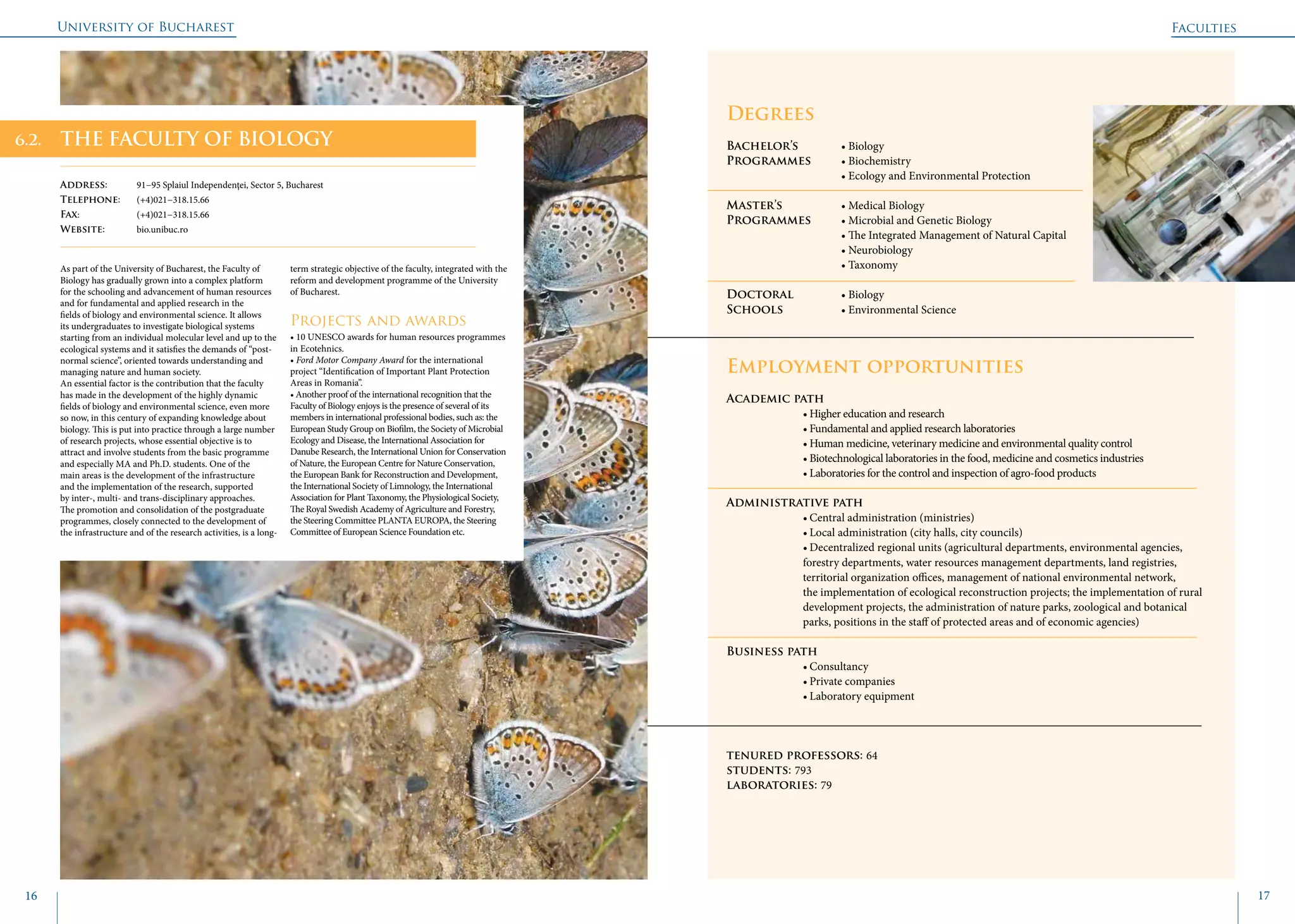 University of Bucharest
16 17
	
				
Degrees
Bachelor’s 		 • Biology
Programmes	 • Biochemistry
			 • Ecology and Environmental Protection
Master’s 		 • Medical Biology
Programmes	 • Microbial and Genetic Biology
			 • The Integrated Management of Natural Capital
			 • Neurobiology
			 • Taxonomy
Doctoral 		 • Biology
Schools 		 • Environmental Science
Employment opportunities
Academic path
		 • Higher education and research
		 • Fundamental and applied research laboratories
		 • Human medicine, veterinary medicine and environmental quality control
		 • Biotechnological laboratories in the food, medicine and cosmetics industries
		 • Laboratories for the control and inspection of agro-food products
Administrative path
		 • Central administration (ministries)
		 • Local administration (city halls, city councils)
		 • Decentralized regional units (agricultural departments, environmental agencies, 		
		 forestry departments, water resources management departments, land registries, 		
		 territorial organization offices, management of national environmental network, 		
		 the implementation of ecological reconstruction projects; the implementation of rural 	
		 development projects, the administration of nature parks, zoological and botanical 	
		 parks, positions in the staff of protected areas and of economic agencies)
Business path 	
		• Consultancy
		 • Private companies
		 • Laboratory equipment
tenured professors: 64
students: 793
laboratories: 79
THE FACULTY OF BIOLOGY
Address: 	 91−95 Splaiul Independenţei, Sector 5, Bucharest
Telephone: 	 (+4)021−318.15.66
Fax: 		 (+4)021−318.15.66
Website: 	 bio.unibuc.ro
As part of the University of Bucharest, the Faculty of
Biology has gradually grown into a complex platform
for the schooling and advancement of human resources
and for fundamental and applied research in the
fields of biology and environmental science. It allows
its undergraduates to investigate biological systems
starting from an individual molecular level and up to the
ecological systems and it satisfies the demands of “post-
normal science”, oriented towards understanding and
managing nature and human society.
An essential factor is the contribution that the faculty
has made in the development of the highly dynamic
fields of biology and environmental science, even more
so now, in this century of expanding knowledge about
biology. This is put into practice through a large number
of research projects, whose essential objective is to
attract and involve students from the basic programme
and especially MA and Ph.D. students. One of the
main areas is the development of the infrastructure
and the implementation of the research, supported
by inter-, multi- and trans-disciplinary approaches.
The promotion and consolidation of the postgraduate
programmes, closely connected to the development of
the infrastructure and of the research activities, is a long-
term strategic objective of the faculty, integrated with the
reform and development programme of the University
of Bucharest.
Projects and awards
• 10 UNESCO awards for human resources programmes
in Ecotehnics.
• Ford Motor Company Award for the international
project “Identification of Important Plant Protection
Areas in Romania”.
• Another proof of the international recognition that the
Faculty of Biology enjoys is the presence of several of its
members in international professional bodies, such as: the
European Study Group on Biofilm, the Society of Microbial
Ecology and Disease, the International Association for
Danube Research, the International Union for Conservation
of Nature, the European Centre for Nature Conservation,
the European Bank for Reconstruction and Development,
the International Society of Limnology, the International
Association for Plant Taxonomy, the Physiological Society,
The Royal Swedish Academy of Agriculture and Forestry,
the Steering Committee PLANTA EUROPA, the Steering
Committee of European Science Foundation etc.
Faculties
6.2.
 