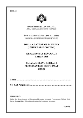 1
TERHAD
MAJLIS PEPERIKSAAN MALAYSIA
(MALAYSIAN EXAMINATIONS COUNCIL)
SIJIL TINGGI PERSEKOLAHAN MALAYSIA
(MALAYSIA HIGHER SCHOOL CERTIFICATE)
SOALAN DAN SKEMA JAWAPAN
(UNTUK SKRIP CONTOH)
KERJA KURSUS PENGGAL 2
TAHUN 2018
BAHASA MELAYU KERTAS 4:
PENULISAN ESEI BERFORMAT
(910/4)
Nama:………………………………….…………………………….
No. Kad Pengenalan:………………………..………………………
PERINGATAN:
Soalan dan skema jawapan ini hanya untuk kegunaan Mesyuarat Penyelarasan/Taklimat Kerja
Kursus dan tidak boleh dikemukakan kepada pihak yang tidak berkenaan.
TERHAD
 