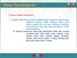 8
7. Hukum Aqiqoh dan Qurban :
a. Aqiqoh hukumnya sunnah muakkad bagi orang tua yang mampu
sebelum anaknya baligh. Adapun waktu yang
utama adalah hari ke tujuh kelahiran anaknya.
Anak laki-laki 2 ekor dan anak perempuan 1 ekor
kambing/domba.
b. Qurban hukumnya wajib bagi Rasulullah SAW dan sunnah
muakkad bagi umat Islam yang mampu. Jenis
hewan yang untuk qurban adalah kambing,
domba, dan biri-biri untuk 1 orang. Kerbau,sapi,
dan unta cukup untuk 7 orang.
 