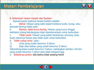 9
8. Ketentuan hewan Aqiqoh dan Qurban :
Syarat-syarat syahnya hewan kurban adalah :
a. Sehat. Hewan yang sakit seperti terkena kudis, kurap, atau
penyakit lainnya tidak syah.
b. Gemuk, tidak kurus kering. Hewan yang kurus hingga
kelihatan tulang belulangnya tidak diperkenankan untuk berkurban.
c. Tidak cacat. Hewan yang patah tanduknya, pincang, buta,
buah zakarnya hanya satu tidak syah untuk berkurban.
d. Telah cukup umur, yaitu :
1) Unta yang sudah berumur 5 tahun.
2) Sapi atau kebau yang sudah berumur 2 tahun.
3)Kambing biasa sudah berumur 2 tahun, sedangkan domba / biri-biri
yang sudah berumur 1 tahun atau telah berganti gigi.
e. Sebaiknya jantan, bila betina tidak sedang hamil
 