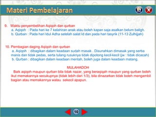 10
9. Waktu penyembelihan Aqiqoh dan qurban
a. Aqiqoh : Pada hari ke 7 kelahiran anak atau boleh kapan saja asalkan belum baligh.
b. Qurban : Pada hari Idul Adha setelah salat Id dan pada hari tasyrik (11-13 Zulhijjah)
10. Pembagian daging Aqiqoh dan qurban
a. Aqiqoh : dibagikan dalam keadaan sudah masak . Disunahkan dimasak yang serba
manis dan tidak pedas, serta tulang rusuknya tidak dipotong kecil-kecil (jw : tidak dicacah)
b. Qurban : dibagikan dalam keadaan mentah, boleh juga dalam keadaan matang.
MULAHADOH
Baik aqiqoh maupun qurban bila tidak nazar, yang beraqiqah maupun yang qurban boleh
ikut memakannya secukupnya (tidak lebih dari 1/3), bila dinazarkan tidak boleh mengambil
bagian atau memakannya walau sekecil apapun.
 