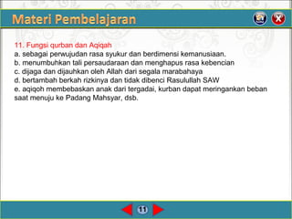 11
11. Fungsi qurban dan Aqiqah
a. sebagai perwujudan rasa syukur dan berdimensi kemanusiaan.
b. menumbuhkan tali persaudaraan dan menghapus rasa kebencian
c. dijaga dan dijauhkan oleh Allah dari segala marabahaya
d. bertambah berkah rizkinya dan tidak dibenci Rasulullah SAW
e. aqiqoh membebaskan anak dari tergadai, kurban dapat meringankan beban
saat menuju ke Padang Mahsyar, dsb.
 