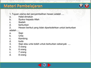 12
1. Tujuan utama dari penyembelihan hewan adalah ....
a. Halal dimakan
b. Syukur kepada Allah
c. Ibadah
d. berkurban
2. Hewan berikut yang tidak diperbolehkan untuk berkurban
adalah ....
a. Sapi
b. Unta
c. Kambing
d. kuda
3. Sapi atau unta boleh untuk berkurban sebanyak ....
a. 5 orang
b. 6 orang
c. 7 orang
d. 8 orang
 