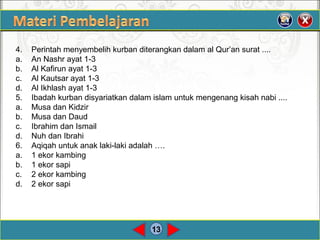 13
4. Perintah menyembelih kurban diterangkan dalam al Qur’an surat ....
a. An Nashr ayat 1-3
b. Al Kafirun ayat 1-3
c. Al Kautsar ayat 1-3
d. Al Ikhlash ayat 1-3
5. Ibadah kurban disyariatkan dalam islam untuk mengenang kisah nabi ....
a. Musa dan Kidzir
b. Musa dan Daud
c. Ibrahim dan Ismail
d. Nuh dan Ibrahi
6. Aqiqah untuk anak laki-laki adalah ….
a. 1 ekor kambing
b. 1 ekor sapi
c. 2 ekor kambing
d. 2 ekor sapi
 