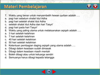 14
7. Waktu yang benar untuk menyembelih hewan qurban adalah ….
a. pagi hari sebelum shalat Idul Adha
b. pagi hari setelah shalat Idul Adha
c. setelah shalat Idul Adha dan hari Tasyri’
d. pagi hari pada hari Tasyri’
8. Waktu yang paling utama untuk melaksanakan aqiqah adalah ….
a. 3 hari setelah kelahiran
b. 7 hari setelah kelahiran
c. 40 hari setelah kelahiran
d. 50 hari setelah kelahiran
9. Ketentuan pembagian daging aqiqah yang utama adalah ….
a. Dibagi dalam keadaan sudah dimasak
b. Dibagi dalam keadaan masih mentah
c. Boleh dibagi atau untuk keluarga sendiri
d. Semuanya harus dibagi kepada tetangga
 