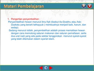 1
1. Pengertian penyembelihan :
Penyembelihan hewan menurut ilmu fiqh disebut Az-Dzabhu atau Adz-
Dzakatu yang berarti tathayyub ( membuatnya menjadi baik, harum, dan
sedap).
Sedang menurut istilah, penyembelihan adalah proses mematikan hewan
dengan cara memotong saluran makanan dan saluran pernafasan, serta
dua urat nadi yang ada pada sekitar tenggorokan menurut syarat-syarat
yang telah ditentukan dalam syariat islam.
 