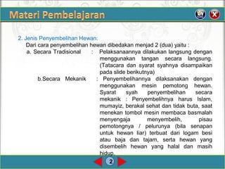 2
2. Jenis Penyembelihan Hewan:
Dari cara penyembelihan hewan dibedakan menjad 2 (dua) yaitu :
a. Secara Tradisional : Pelaksanaannya dilakukan langsung dengan
menggunakan tangan secara langsung.
(Tatacara dan syarat syahnya disampaikan
pada slide berikutnya)
b.Secara Mekanik : Penyembelihannya dilaksanakan dengan
menggunakan mesin pemotong hewan.
Syarat syah penyembelihan secara
mekanik : Penyembelihnya harus Islam,
mumayiz, berakal sehat dan tidak buta, saat
menekan tombol mesin membaca basmalah
menyengaja menyembelih, pisau
pemotongnya / pelurunya (bila senapan
untuk hewan liar) terbuat dari logam besi
atau baja dan tajam, serta hewan yang
disembelih hewan yang halal dan masih
hidup.
 