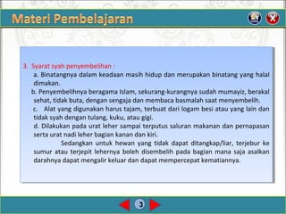 3
3. Syarat syah penyembelihan :
a. Binatangnya dalam keadaan masih hidup dan merupakan binatang yang halal
dimakan.
b. Penyembelihnya beragama Islam, sekurang-kurangnya sudah mumayiz, berakal
sehat, tidak buta, dengan sengaja dan membaca basmalah saat menyembelih.
c. Alat yang digunakan harus tajam, terbuat dari logam besi atau yang lain dan
tidak syah dengan tulang, kuku, atau gigi.
d. Dilakukan pada urat leher sampai terputus saluran makanan dan pernapasan
serta urat nadi leher bagian kanan dan kiri.
Sedangkan untuk hewan yang tidak dapat ditangkap/liar, terjebur ke
sumur atau terjepit lehernya boleh disembelih pada bagian mana saja asalkan
darahnya dapat mengalir keluar dan dapat mempercepat kematiannya.
3. Syarat syah penyembelihan :
a. Binatangnya dalam keadaan masih hidup dan merupakan binatang yang halal
dimakan.
b. Penyembelihnya beragama Islam, sekurang-kurangnya sudah mumayiz, berakal
sehat, tidak buta, dengan sengaja dan membaca basmalah saat menyembelih.
c. Alat yang digunakan harus tajam, terbuat dari logam besi atau yang lain dan
tidak syah dengan tulang, kuku, atau gigi.
d. Dilakukan pada urat leher sampai terputus saluran makanan dan pernapasan
serta urat nadi leher bagian kanan dan kiri.
Sedangkan untuk hewan yang tidak dapat ditangkap/liar, terjebur ke
sumur atau terjepit lehernya boleh disembelih pada bagian mana saja asalkan
darahnya dapat mengalir keluar dan dapat mempercepat kematiannya.
 
