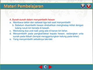 5
4. Sunah-sunah dalam menyembelih hewan
a. Membaca takbir dan salawat tiga kali saat menyembelih
b. Sebelum disembelih hewan direbahkan menghadap kiblat dengan
tulang rusuk kiri berada di bawah.
c. Memotong dua urat nadi yang ada di kanan kiri leher.
d. Menyembelih pada pangkal/dekat kepala hewan, sedangkan unta
sunah pada libbah (tempat menggantungkan kalung pada leher)
e. Yang menyembelih sebaiknya laki-laki
 
