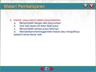 6
5. Hal-hal yang makruh dalam penyembelihan
a. Menyembelih dengan alat yang tumpul
b. Urat nadi kanan kiri leher tidak putus
c. Menyembelih sampai putus lehernya
d. Mematahkan/memenggal leher hewan atau mengulitinya
sebelum benar-benar mati.
 
